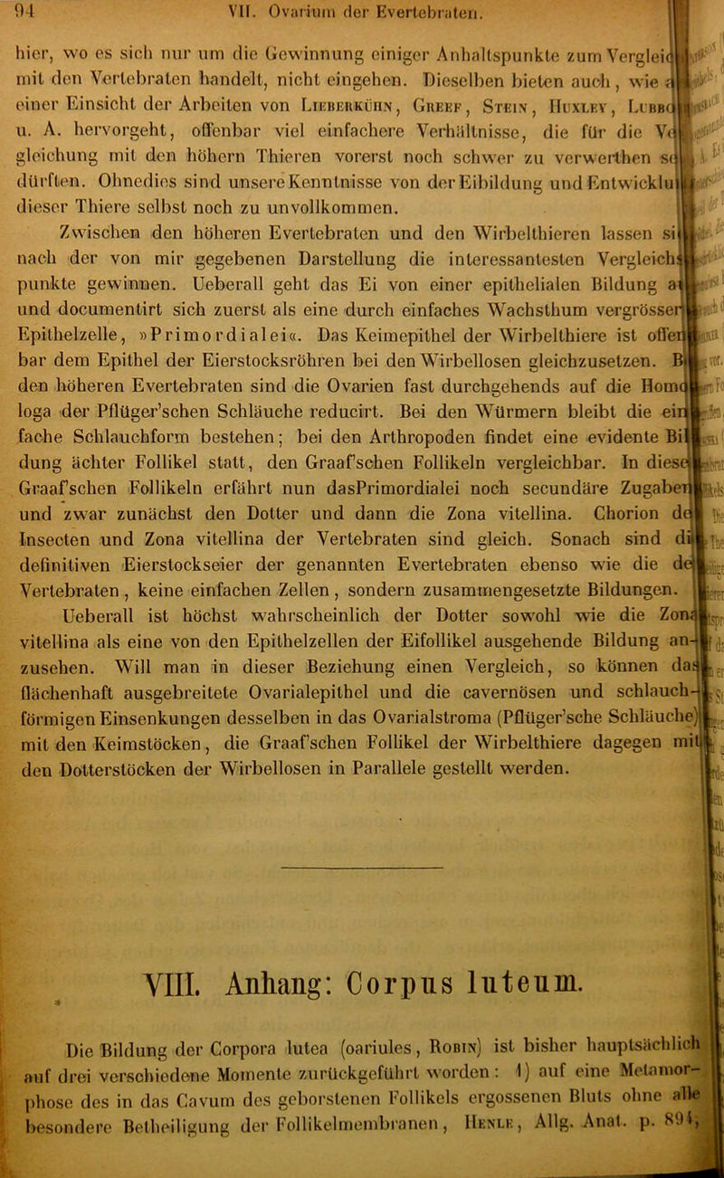 hier, wo es sich nur um die Gewinnung einiger Anhaltspunkte zum Verglei mit den Vertebraten handelt, nicht cingehcn. Dieselben bieten auch, wie einer Einsicht der Arbeiten von LiiaiPyRKünN, GimuF, Stein, Huxlkv, LcBBqilffivi u. A, hervorgeht, offenbar viel einfachere Verhältnisse, die für die gleichung mit den hohem Thieren vorerst noch schwer zu verwerlhen sein 4^ offe dürften. Ohnedies sind unsere Kenntnisse von der Eibildung und Entwickluif^; dieser Thiere selbst noch zu unvollkommen. Zwischen den höheren Evertebraten und den Wirbelthieren lassen si nach der von mir gegebenen Darstellung die interessantesten Vergleich; punkte gewinnen. Ueberall geht das Ei von einer epithelialen Bildung und documentirt sich zuerst als eine durch einfaches Wachsthum vergrösse: Epithelzelle, »Primordialei«. Das Keimepithel der Wirbelthiere ist bar dem Epithel der Eierstocksröhren bei den Wirbellosen gleichzusetzen, den höheren Evertebraten sind die Ovarien fast durchgehends auf die Homi loga der Pflüger’schen Schläuche reducirt. Bei den Würmern bleibt die ei; fache Schlauchform bestehen; bei den Arthropoden findet eine evidente Bi düng achter Follikel statt, den Graafsehen Follikeln vergleichbar. In dies Graafschen Follikeln erfährt nun dasPrimordialei noch secundäre Zugab und zwar zunächst den Dotter und dann die Zona vitellina. Chorion Inseoten und Zona vitellina der Vertebraten sind gleich. Sonach sind definitiven Eierstockseier der genannten Evertebraten ebenso wie die Vertebraten , keine einfachen Zellen , sondern zusammengesetzte Bildungen. Ueberall ist höchst wahrscheinlich der Dotter sowohl wie die Zo vitellina als eine von den Epithelzellen der Eifollikel ausgehende Bildung an Zusehen. Will man in dieser Beziehung einen Vergleich, so können da Oächenhaft ausgebreitete Ovarialepithel und die cavernösen und schlauch- förmigen Einsenkungen desselben in das Ovarialstroma (Pflüger’sche Schläuche] mit den Keimstöcken, die Graafschen Follikel der Wirbelthiere dagegen mi den Dotterstöcken der Wirbellosen in Parallele gestellt werden. VIII. Anhang: Corpus luteum. toi Die Bildung der Corpora lutea (oariules, Robin) ist bisher hauptsächlich auf drei verschiedene Momente zurückgeführt worden: 1) auf eine Metamor- phose des in das Cavum des geborstenen Follikels ergossenen Bluts ohne alle besondere Betheiligung der FoHikelmembranen, Henlk, Allg. Anal. p. 89lj