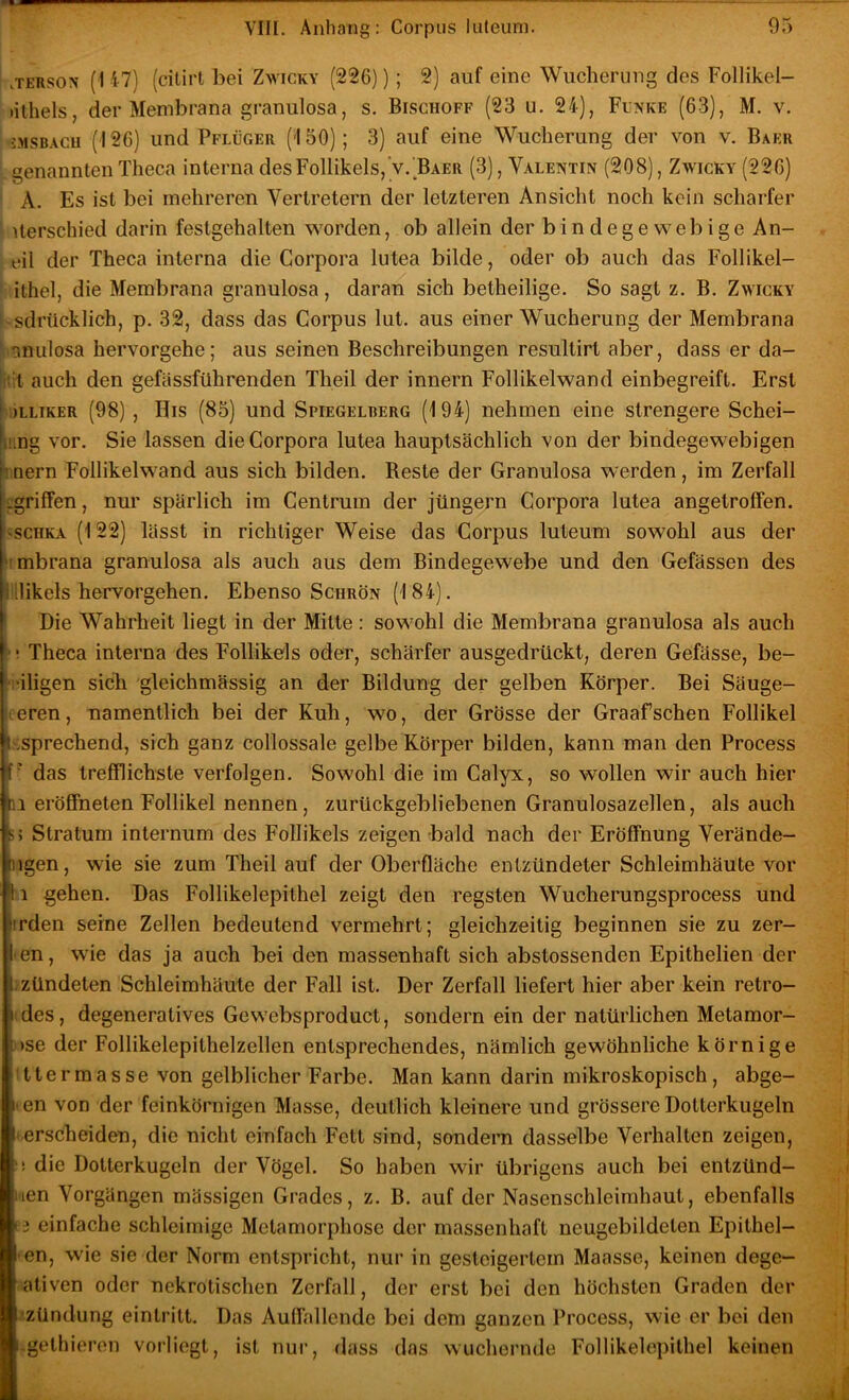 .TERSON (i 17) (citirt bei Zwicky (226)); 2) auf eine Wucherung des Follikel- lithels, der Membrana granulosa, s. Bisghoff (23 u. 21), Funke (63), M. v. JMSBAGU (126) und Pflüger (150); 3) auf eine Wucherung der von v. Baer genannten Theca interna desFollikels,'v.'BAER (3), Valentin (208), Zwicky (226) A. Es ist bei mehreren Vertretern der letzteren Ansicht noch kein scharfer ' iterschied darin festgehalten worden, ob allein der bindegewebige An- eil der Theca interna die Corpora lutea bilde, oder ob auch das Follikel- ithel, die Membrana granulosa, daran sich betheilige. So sagt z. B. Zwicky sdriicklich, p. 32, dass das Corpus lut. aus einer Wucherung der Membrana nnulosa hervorgehe; aus seinen Beschreibungen resultirt aber, dass er da- :it auch den gefässführenden Theil der innern Follikelwand einbegreift. Erst ^)LLIKER (98) , His (85) und Spiegelrerg (194) nehmen eine strengere Schei- |i!ing vor. Sie lassen die Corpora lutea hauptsächlich von der bindegewebigen nern Follikelwand aus sich bilden. Reste der Granulosa werden, im Zerfall ^griffen, nur spärlich im Centrum der Jüngern Corpora lutea angetrolfen. ^scHKA (122) lässt in richtiger Weise das Corpus luteum sowohl aus der limbrana granulosa als auch aus dem Bindegewebe und den Gefässen des llllikels hervorgehen. Ebenso Schrön (184). Die Wahrheit liegt in der Mitte: sowohl die Membrana granulosa als auch ' ■ Theca interna des Follikels oder, schärfer ausgedrückt, deren Gefässe, be- ‘i'iligen sieb gleichmässig an der Bildung der gelben Körper. Bei Säuge- ceren, namentlich bei der Kuh, wo, der Grösse der Graafsehen Follikel ^sprechend, sich ganz collossale gelbe Körper bilden, kann man den Process [■ das trefflichste verfolgen. Sowohl die im Calyx, so wollen wir auch hier 11 eröSneten Follikel nennen, zurückgebliebenen Granulosazellen, als auch s) Stratum internum des Follikels zeigen bald nach der Eröffnung Verände- iigen, wie sie zum Theil auf der Oberfläche entzündeter Schleimhäute vor H gehen. Das Follikelepithel zeigt den regsten Wucherungsprocess und hrden seine Zellen bedeutend vermehrt; gleichzeitig beginnen sie zu zer- len, wie das ja auch bei den massenhaft sich abstossenden Epithelien der [.zündeten Schleimhäute der Fall ist. Der Zerfall liefert hier aber kein retro- i des, degeneratives Gewebsproduct, sondern ein der natürlichen Metamor- i)se der Follikelepithelzellen entsprechendes, nämlich gewöhnliche körnige ttermasse von gelblicher Farbe. Man kann darin mikroskopisch, abge- 1* en von der feinkörnigen Masse, deutlich kleinere und grössere Dotterkugeln -erscheiden, die nicht einfach Fett sind, sondem dasselbe Verhalten zeigen, '! die Dotterkugeln der Vögel. So haben wir übrigens auch bei entzünd- t'ien Vorgängen massigen Grades, z. B. auf der Nasenschleimhaut, ebenfalls 13 einfache schleimige Metamorphose der massenhaft neugebildeten Epithel- -en, wie sie der Norm entspricht, nur in gesteigertem Maasse, keinen dege- ativen oder nekrotischen Zerfall, der erst bei den höchsten Graden der Zündung eintritt. Das Auffallende bei dem ganzen Process, wie er bei den i.gelliieron vorliegt, ist nur, dass das wuchernde Follikelopithel keinen