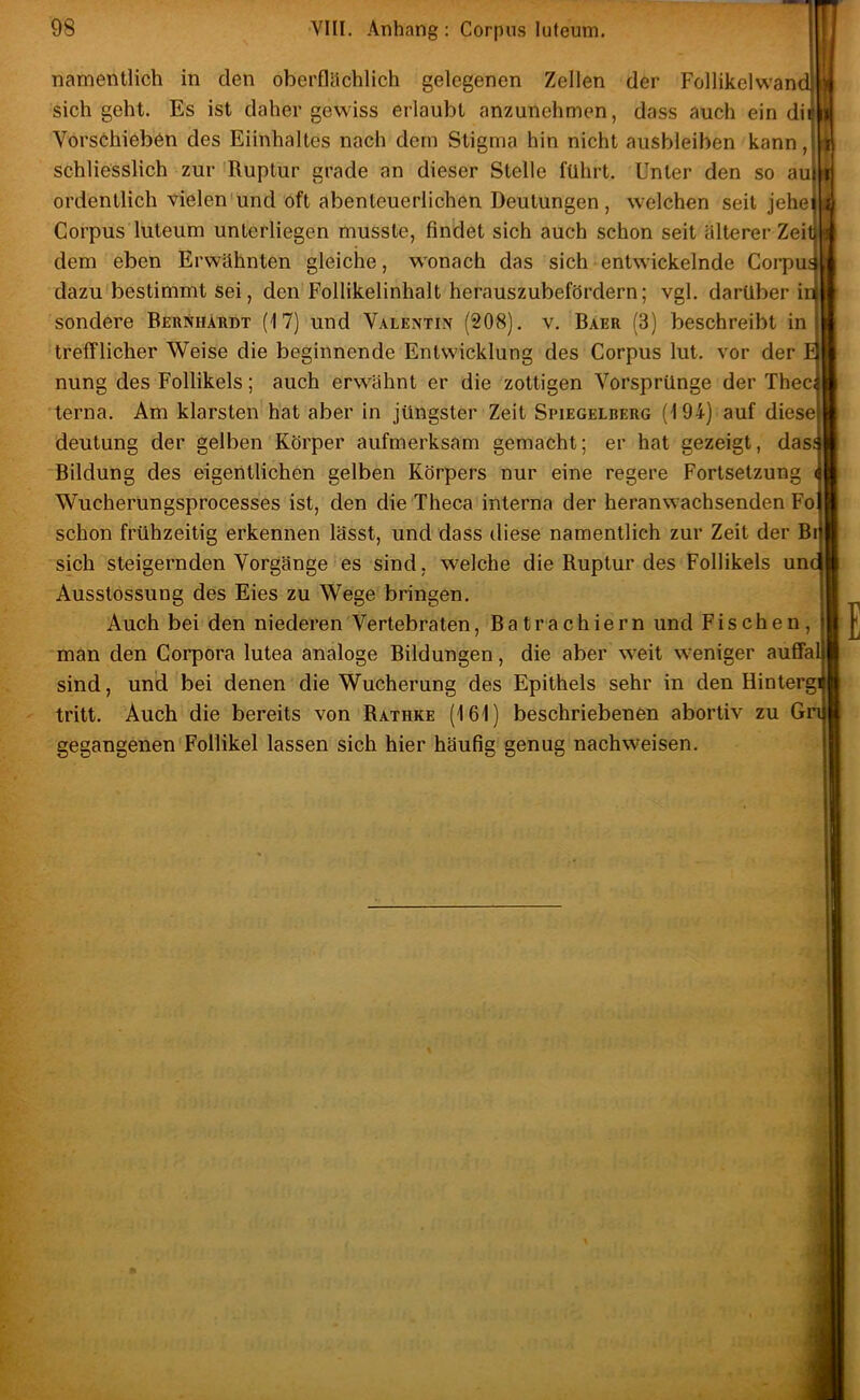 namentlich in den oberflächlich gelegenen Zellen der Follikelwand sich geht. Es ist daher gewiss erlaubt anzunehmen, dass auch ein dii Vors6hieben des Eiinhaltes nach dem Stigma hin nicht ausbleiben kann, schliesslich zur 'Ruptur grade an dieser Stelle führt. Unter den so au ordentlich vielen'und oft abenteuerlichen Deutungen, welchen seit jehe Corpus luteum unterliegen musste, findet sich auch schon seit älterer Zei dem eben Erwähnten gleiche, wonach das sich entwickelnde Coi-pu dazu'bestimmt sei, den'Follikelinhalt herauszubefördern; vgl. darüber! sondere Bernhatidt (17) und Valentin (208). v. Baer (3) beschreibt in trefflicher Weise die beginnende Entwicklung des Corpus lut. vor der nung des Follikels; auch erwähnt er die zottigen Vorsprünge der Thec terna. Am klarsten hat aber in jüngster Zeit Spiegelberg (194) auf diese deutung der gelben Körper aufmerksam gemacht; er hat gezeigt, das Bildung des eigentlichen gelben Körpers nur eine regere Fortsetzung Wucherungsprocesses ist, den die Theca interna der heranw’achsenden Fo schon frühzeitig erkennen lässt, und dass diese namentlich zur Zeit der Br sich steigernden Vorgänge-es sind, welche die Ruptur des Follikels unc Ausstössung des Eies zu Wege bringen. Auch bei den niederen Vertebraten, Batrachiern und Fischen, man den Corpora lutea analoge Bildungen, die aber w^eit w-eniger auffal sind, und bei denen die Wucherung des Epithels sehr in den Hintergi tritt. Auch die bereits von Rathke (161) beschriebenen abortiv zu Gn gegangenen Follikel lassen sich hier häufig genug nachweisen.