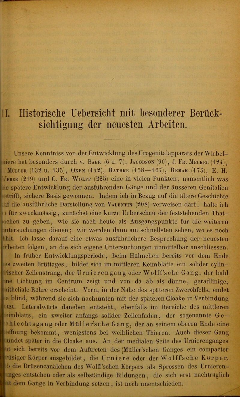ll. Historisclie Uebersiclit mit besonderer Berück- siehtignng der neuesten Arbeiten. j Unsere Kenntniss von der Entwicklung des Urogenitalapparats der Wirbel- tiere, hat besonders durch v. Baer (6 u. 7), Jacobson (90), J. Fr. Meckel (124), ; Müller (132 u. 135), Oken (142), Rathke (158—167), Remak (175), E. H. j/eber (219) und G. Fr. Wolfe (225) eine in vielen Punkten, namentlich was jtie spätere Entwicklung der ausführenden Gänge und der äusseren Genitalien betrifft, sichere Basis gewonnen. Indem ich in Bezug auf die ältere Geschichte (iif die ausführliche Darstellung von Valentin (208) verweisen darf, halte ich \: für zweckmässig, zunächst eine kurze Ueberschau der feststehenden That- Kichen zu geben, wie sie noch heute als Ausgangspunkte für die weiteren antersuchungen dienen; wir werden dann am schnellsten sehen, wo es noch thlt. Ich lasse darauf eine etwas ausführlichere Besprechung der neuesten rrbeiten folgen, an die sich eigene Untersuchungen unmittelbar anschliessen. In früher Entwicklungsperiode, beim Hühnchen bereits vor dem Ende iS zweiten Brüttages, bildet sich im mittleren Keimblatte ein solider cylin- ' ’ischer Zellenstrang, der Urnierengang oder Wolff’sche Gang, der bald Ine Lichtung im Centrum zeigt und von da ab als dünne, geradlinige, )itheliale Röhre erscheint. Vorn, in der Nähe des späteren Zwerchfells, endet •8 blind, während sie sich nachmnten mit der späteren Gloake in Verbindung (tzt. Lateralwärts daneben entsteht, ebenfalls im Bereiche des mittleren jimblatts, ein zweiter anfangs solider Zellenfaden, der sogenannte G e - )hlechtsgang oder Müller’sche Gang, der an seinem oberen Ende eine sffnung bekommt, wenigstens bei weiblichen Thieren. Auch dieser Gang • ündet später in die Gloake aus. An der medialen Seite des Urnierenganges I it sich bereits vor dem Auftreten des iMüller’schen Ganges ein compacter l’üsiger Körper ausgebildet, die Urniere oder derWolffsche Körper. 5 die Drüsencanälchen des Wolff’schen Körpers als Sprossen des Urnieren- Lnges entstehen oder als selbständige Bildungen, die sich erst nachträglich it dem Gange in Verbindung setzen, ist noch unentschieden.