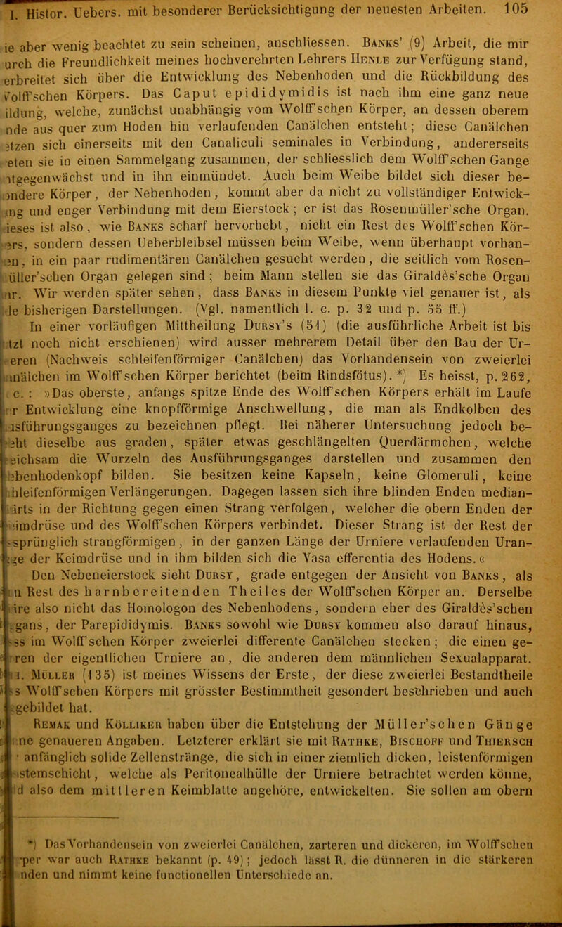 ie aber wenig beachtet zu sein scheinen, anschliessen. Banks’ (9) Arbeit, die mir urch die Freundlichkeit meines hochverehrten Lehrers Henle zur Verfügung stand, erbreitet sich über die Entwicklung des Nebenhoden und die Rückbildung des v^oltLschen Körpers. Das Caput epididymidis ist nach ihm eine ganz neue ildung, welche, zunächst unabhängig vom Wolff’schen Körper, an dessen oberem nde aus quer zum Hoden hin verlaufenden Canälchen entsteht; diese Canälchen jtzen sich einerseits mit den Canaliculi seminales in Verbindung, andererseits •eten sie in einen Sammelgang zusammen, der schliesslich dem Wolffschen Gange itgegenwächst und in ihn einmündet. Auch beim Weibe bildet sich dieser be- jndere Körper, der Nebenhoden , kommt aber da nicht zu vollständiger Entwick- ing und enger Verbindung mit dem Eierstock ; er ist das Rosenmüller’sche Organ, ieses ist also, wie Banks scharf hervorhebt, nicht ein Rest des Wolffschen KÖr- 3rs, sondern dessen Ueberbleibsel müssen beim Weibe, wenn überhaupt vorhan- ;3ii, in ein paar rudimentären Canälchen gesucht werden, die seitlich vom Rosen- ^ üller’schen Organ gelegen sind ; beim Mann stellen sie das Giraldes’sche Organ iir. Wir werden später sehen, dass Banks in diesem Punkte viel genauer ist, als le bisherigen Darstellungen. (Vgl. namentlich 1. c. p. 32 und p. 55 ff.) In einer vorläufigen Miftheilung Dursy’s (51) (die ausführliche Arbeit ist bis |i tzt noch nicht erschienen) wird ausser mehrerem Detail über den Bau der Ur- -eren (Nachweis schleifenförmiger Canälchen) das Vorhandensein von zweierlei ' inälchen im Wolffschen Körper berichtet (beim Rindsfötus). *) Es heisst, p. 262, c. : »Das oberste, anfangs spitze Ende des Wolffschen Körpers erhält im Laufe rir Entwicklung eine knopfförmige Anschwellung, die man als Endkolben des isführungsganges zu bezeichnen pflegt. Bei näherer Untersuchung jedoch be- 3ht dieselbe aus graden, später etwas geschlängelten Querdärmchen, welche sichsara die Wurzeln des Ausführungsganges darstellen und zusammen den ibenhodenkopf bilden. Sie besitzen keine Kapseln, keine Glomeruli, keine hleifenförmigen Verlängerungen. Dagegen lassen sich ihre blinden Enden median- drts in der Richtung gegen einen Strang verfolgen, welcher die obern Enden der limdrüse und des Wolffschen Körpers verbindet. Dieser Strang ist der Rest der sprünglich strangförmigen, in der ganzen Länge der ürniere verlaufenden Uran- ’?e der Keimdrüse und in ihm bilden sich die Vasa efferentia des Hodens.« Den Nebeneierstock sieht Dursy, grade entgegen der Ansicht von Banks, als in Rest des harnbereitenden Th eiles der Wolffschen Körper an. Derselbe tire also nicht das Homologon des Nebenhodens, sondern eher des GiraldAs’schen igans, der Parepididymis. Banks sowohl wie Dursy kommen also darauf hinaus, S5S im Wolffschen Körper zweierlei differente Canälchen stecken; die einen ge- rren der eigentlichen ürniere an, die anderen dem männlichen Sexualapparat. I. Müller (135) ist meines Wissens der Erste, der diese zweierlei Bestandtheile Wolffschen Körpers mit grösster Bestimmtheit gesondert beschrieben und auch gebildet bat. Remak und Kölliker haben über die Entstehung der Müller’schen Gänge ne genaueren Angaben. Letzterer erklärt sie mit Rathke, Bisciioff und Thierscii anfänglich solide Zellenstränge, die sich in einer ziemlich dicken, leistenförmigen stemschicht, welche als Peritonealhülle der ürniere betrachtet werden könne, d also dem mittleren Keimblatle angehöre, entwickelten. Sie sollen am obern *) Das Vorhandensein von zweierlei Canälchen, zarteren und dickeren, im Wolffschen ’per war auch Rathke bekannt (p. 49); jedoch lässt R. die dünneren in die stärkeren nden und nimmt keine functionellen Unterschiede an.