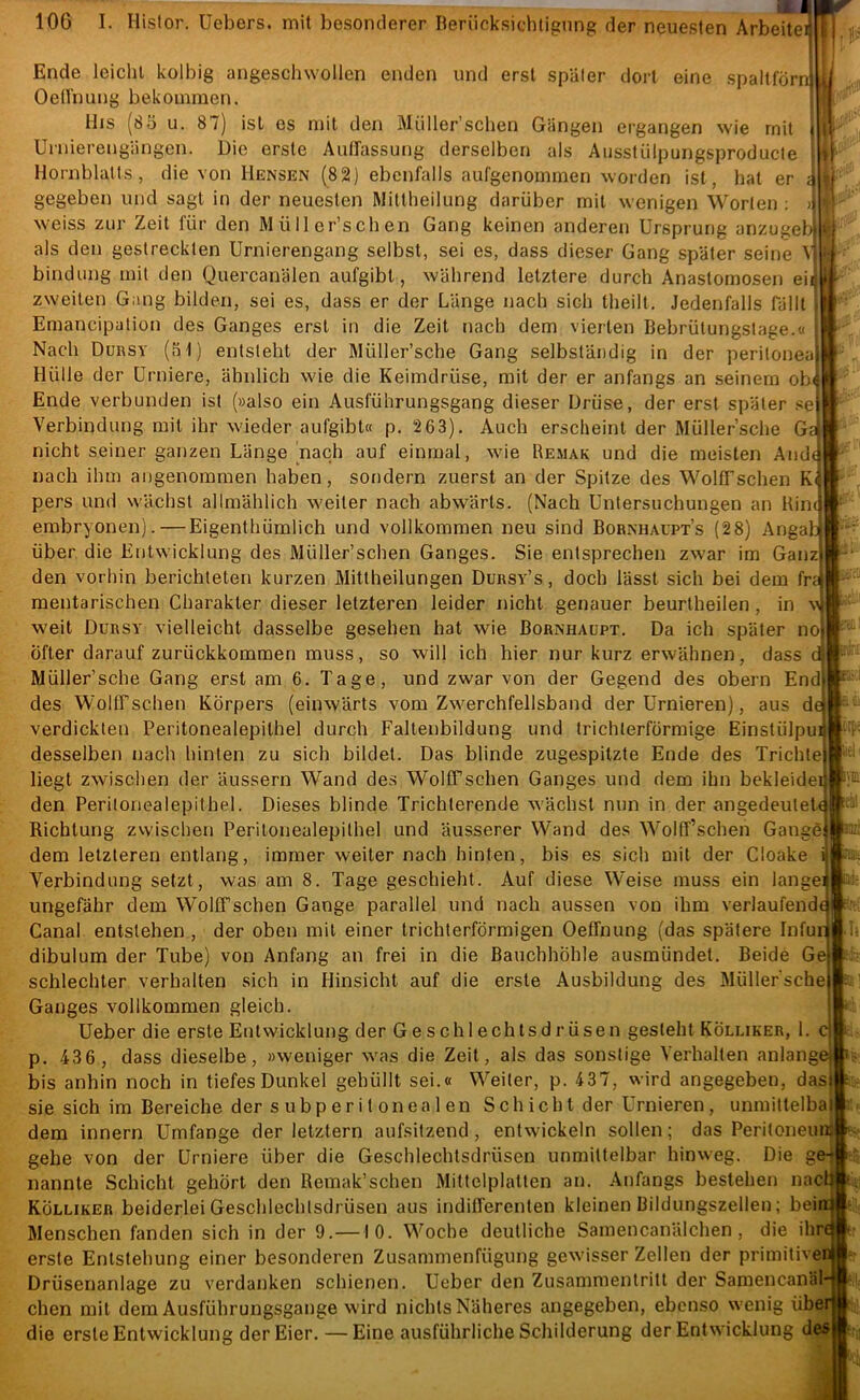 Ende leicht kolbig angesclnvollen enden und erst später dort eine spaltlörnlli Oellnung bekommen. ilis (8 5 u. 87) ist es mit den Müller’sclien Gängen ergangen wie mit Uniierengängen. Die erste Autfassung derselben als Ausstülpungsproducte Ilornblalts, die von Hensen (82) ebenfalls aufgenommen worden ist, hat er gegeben und sagt in der neuesten Wittheilung darüber mit wenigen Worten : weiss zur Zeit für den Müller’schen Gang keinen anderen Ursprung anzugeb- als den gestreckten Urnierengang selbst, sei es, dass dieser Gang später seine M bindung mit den Quercanälen aufgibl, während letztere durch Anastomosen eit zweiten Gang bilden, sei es, dass er der Länge nach sich Iheill, Jedenfalls fällt Eraancipation des Ganges erst in die Zeit nach dem vierten Bebrütungstage.« i Nach Durst (51) entsteht der Müller’sche Gang selbständig in der peritoneaj Hülle der ürniere, ähnlich wie die Keimdrüse, mit der er anfangs an seinem obt Ende verbunden ist (»also ein Ausführungsgang dieser Drüse, der erst später se| Verbindung mit ihr wieder aufgibt« p. 2 63). Auch erscheint der Müller’sche Gä nicht seiner ganzen Länge (nach auf einmal, wie Bemak und die meisten Andd nach ihm angenommen haben, sondern zuerst an der Spitze des WollTschen K< pers und wächst allmählich weiter nach abwärts. (Nach Untersuchungen an Kincj embryonen).—Eigenthümlich und vollkommen neu sind Bornhaupt’s (28) Angab über die Entwicklung des Wüller’schen Ganges. Sie entsprechen zwar im Ganz den vorhin berichteten kurzen Mitlheilungen Dursy’s, doch lässt sich bei dem fra mentarischen Charakter dieser letzteren leider nicht genauer beurtheilen , in v weit Durst vielleicht dasselbe gesehen hat wie Bornhaupt. Da ich später no öfter darauf zurückkommen muss, so will ich hier nur kurz erwähnen, dass d Müller’sche Gang erst am 6. Tage, und zwar von der Gegend des obern End), des Wollfschen Körpers (einwärts vom Zwerchfellsband der Urnieren), aus d verdickten Peritonealepithel durch Faltenbildung und trichterförmige Einstülpuij desselben nach hinten zu sich bildet. Das blinde zugespitzte Ende des Trichte) liegt zwischen der äussern Wand des WolfTschen Ganges und dem ihn bekleideij den Peritonealepithel. Dieses blinde Trichterende wächst nun in der angedeutel4 Richtung zwischen Peritonealepithel und äusserer Wand des Wollf’schen Gangei dem letzteren entlang, immer weiter nach hinten, bis es sich mit der Cloake Verbindung setzt, was am 8. Tage geschieht. Auf diese Weise muss ein langei ungefähr dem WolfTschen Gange parallel und nach aussen von ihm verlaufend( Canal entstehen , der oben mit einer trichterförmigen Oeffnung (das spätere Infur dibulum der Tube) von Anfang an frei in die Bauchhöhle ausmündet. Beide Ge schlechter verhalten sich in Hinsicht auf die erste Ausbildung des Müllersche Ganges vollkommen gleich. Ueber die erste Entwicklung der Geschlechtsdrüsen gesteht Kölliker, 1. c| p. 436 , dass dieselbe, »weniger was die Zeit, als das sonstige Verhalten anlangef bis anhin noch in tiefes Dunkel gehüllt sei.« Weiler, p. 437, wird angegeben, das! sie sich im Bereiche der subperitonealen Schicht der Urnieren, unmittelbal dem innern Umfange der letztem aufsitzend, entwickeln sollen; das PeritoneuiK gehe von der Urniere über die Geschlechtsdrüsen unmittelbar hinweg. Die ge-> nannte Schicht gehört den Remak’schen Mittelplatten an. Anfangs bestehen nadt Kölliker beiderlei Geschlechtsdrüsen aus indifferenten kleinen Bildungszellen; bei Menschen fanden sich in der 9.—10. Woche deutliche Samencanälchen, die ihr erste Entstehung einer besonderen Zusammenfügung gewisser Zellen der primitive Drüsenanlage zu verdanken schienen. Ueber den Zusammentritt der Samencanäl eben mit dem Ausführungsgange wird nichts Näheres angegeben, ebenso wenig übe die erste Entwicklung der Eier. —Eine ausführliche Schilderung der Entwicklung des 1 .1»