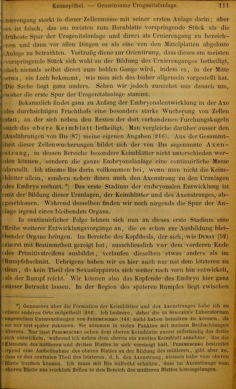 r nierengang steckt in dieser Zellenmasse mit seiner ersten Anlage darin; aber es ist falsch, das am meisten zum Hornblatte vorspringende Stück als die früheste Spur der Urogenitalanlage und direct als Urnierengang zu bezeich- nen und dann vor allen Dingen es als eine von den Mittelplatten abgelöste Anlage zu betrachten. VorUlulig diene zur Orientirung, dass dieses am meisten vorspringende Stück sich wohl an der Bildung des Urnierenganges betheiligt, doch niemals selbst direct zum hohlen Gange wird, indem es, in der Mitte etwa , ein Loch bekommt, wie man sich das bisher allgemein vorgestellt hat. Die Sache liegt ganz anders. Sehen wir jedoch zunächst uns danach um, woher die erste Spur der ürogenitalanlage stammt. Bekanntlich findet ganz zu Anfang der Embryonalentwicklung in der Axe p des durchsichtigen Fruchthofs eine besonders starke Wucherung von Zellen '■statt, an der sich neben den Resten der dort vorhandenen Furchungskugeln auch das obere Keimblatt betheiligt. Man vergleiche darüber ausser den ^Ausführungen von His (87) meine eigenen Angaben (216). Aus der Gesammt- Iheit dieser Zellen Wucherungen bildet sich der von His sogenannte Axen- sstrang, in dessen Bereiche besondere Keimblätter nicht unterschieden wer- hden können, sondern die ganze Embryonalanlage eine continuirliche Masse Idarstellt. Ich stimme His darin vollkommen bei, wenn man nicht die Keim- j! blätter allein, sondern neben ihnen auch den Axenstrang zu den Uranlagen iides Embryo rechnet.^) Das erste Stadium der embryonalen Entwicklung ist .rmit der Bildung dieser Uranlagen, der Keimblätter und des Axenstranges, ab- fgeschlossen. Während desselben’finden wir noch nirgends die Spur der An- ! läge irgend eines bleibenden Organs. In continuirlicher Folge lehnen sich nun an dieses erste Stadium eine 1 Reihe weiterer EntwicklungsVorgänge an, die es schon zur Ausbildung blei- tbender Organe bringen. Im Bereiche des Kopftheils, der sich, wie Dursy (52) izuerst mit Bestimmtheit gezeigt hat, ausschliesslich vor dem vorderen Ende fdes Primitivstreifens ausbildet, verlaufen dieselben etwas anders als im t Rumpfabschnitt. Uebrigens haben wir es hier auch nur riiit dem letzteren zu tthun, da kein Theil des Sexualapparats sich weiter nach vorn hin entwickelt, 0 als der Rumpf reicht. Wir können also das Kopfende des Embryo hier ganz ausser Betracht lassen. In der Region des späteren Rumpfes liegt zwischen *') Genaueres über die Formation der Keimblätter und des Axenstranges habe ich an t einem anderen Orte mitgetheilt (216). Ich bedaure, dabei die in Sthicker’s Laboratorium ; angestellten Untersuchungen von Perejieschko (148) nicht haben benutzen zu können, da • sie mir erst später zukamen. Sie stimmen in vielen Punkten mit meinen Beobachtungen ' überein. Nur lässt Peremeschko neben dem oberen Keimblatte zuerst selbständig das dritte | > sich entwickeln, während ich neben dem oberen ein zweites Keimblatt annehme , das die ^ 1 Elemente des mittleren und dritten Blattes in sich vereinigt hält. Peremeschko bestreitet | irgend eine Antheilnabme des oberen Blattes an der Bildung des mittleren, gibt aber zu, I dass er den centralen Theil des letzteren, d. h. den Axenstrang, niemals habe vom oberen U Blatte trennen können. Ich muss mit His aufrecht erhalten, dass im Axenstrange vom I oberen Blatte aus reichlich Zollen in den Bereich des mittleren Blattes hineingelangen. S