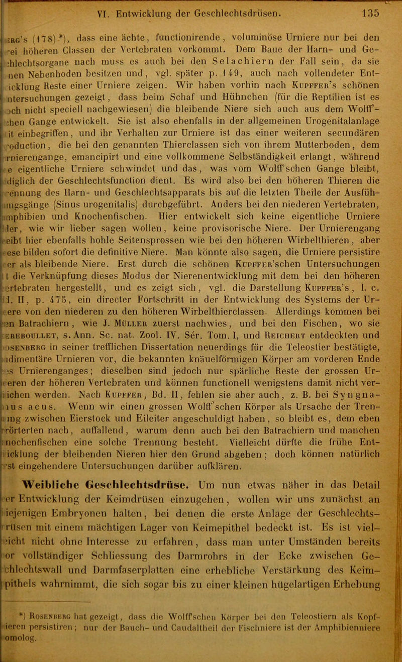 VI. Entwicklung der Geschlechtsdrüsen. 135 I 5rg’s (178) *), dass eine ächte, l’unclionirende , voluminöse Urniere nur bei den I -ei höheren Classen der Vertebralen vorkommt. Dem Baue der Harn- und Ge- I dilechtsorgane nach muss es auch bei den Selachiern der Fall sein, da sie [! nen Nebenhoden besitzen und, vgl. später p. 149, auch nach vollendeter Enl- icklung Reste einer Urniere zeigen. Wir haben vorhin nach Kupffer’s schönen i ntersuchungen gezeigt, dass beim Schaf und Hühnchen (für die Reptilien ist es j jch nicht speciell nachgewiesen) die bleibende Niere sich auch aus dem WoHf- I ;tien Gange entwickelt. Sie ist also ebenfalls in der allgemeinen Urogenitalanlage I it einbegrifl’en, und ihr Verhalten zur Urniere ist das einer weiteren seciindären j 'oduction, die bei den genannten Thierclassen sich von ihrem Mutterboden, dem I nüerengange, emancipirt und eine vollkommene Selbständigkeit erlangt, während I e eigentliche Urniere schwindet und das, was vom WolfTschen Gange bleibt, I diglich der Geschlechtsfunction dient. Es wird also bei den höheren Thieren die •ennung des Harn- und Geschlechtsapparats bis auf die letzten Theile der Ausfüh- lugsgänge (Sinus urogenitalis) durcbgeführt. Anders bei den niederen Vertebraten, mphibien und Knochenfischen. Hier entwickelt sich keine eigentliche Urniere ^ 1er, wie wir lieber sagen wollen, keine provisorische Niere. Der Urnierengang i eibl hier ebenfalls hohle Seitensprossen wie bei den höheren Wirbelthieren, aber I ese bilden sofort die definitive Niere. Man könnte also sagen, die Urniere persistire V er als bleibende Niere. Erst durch die schönen KuPFFEß’schen Untersuchungen II die Verknüpfung dieses Modus der Nierenenlwicklung mit dem bei den höheren ) artebrateu hergeslellt, und es zeigt sich, vgl. die Darstellung Küpffer’s , 1. c. fl. II, p. 475, ein directer Fortschritt in der Entwicklung des Systems der Ur- j ere von den niederen zu den höheren Wirbelthierclassen. Allerdings kommen bei j pn Batrachiern , wie J. Müller zuerst nachwies, und bei den Fischen, wo sie j 1EREB0TJLLET, s. Ann. Sc. nat. Zool. IV. Ser. Tom. I, und Reichert entdeckten und DSEis'BERG in Seiner trefflichen Dissertation neuerdings für die Teleostier bestätigte, ( idimentäre Urnieren vor, die bekannten knäuelförmigen Körper am vorderen Ende ^ ^3S Urnierenganges: dieselben sind jedoch nur spärliche Reste der grossen Ur- | » eren der höheren Vertebraten und können functionell wenigstens damit nicht ver- | glichen werden. Nach Kupffer, Bd. II, fehlen sie aber auch, z. B. bei Syngna- ^ ^iius acus. Wenn wir einen grossen Wolff’schen Körper als Ursache der Tren- | II mg zwischen Eierstock und Eileiter angeschuldigt haben, so bleibt es, dem eben ^ /rÖrterten nach, auffallend, warum denn auch bei den Batrachiern und manchen *:nochenfischen eine solche Trennung besteht. Vielleicht dürfte die frühe Ent- ^ icklung der bleibenden Nieren hier den Grund abgeben ; doch können natürlich | ■ 'St eingehendere Untersuchungen darüber aufklären. it Weibliche Geschlechtsdrüse. Um nun etwas näher in das Detail fl I er Entwicklung der Keimdrüsen einzugehen, wollen wir uns zunächst an I iejenigen Embryonen halten, bei denen die erste Anlage der Geschlechts- | I rüscn mit einem mächtigen Lager von Keimepithel bedeckt ist. Es ist viel- | Mcht nicht ohne Interesse zu erfahren, dass man unter Umständen bereits or vollständiger Schliessung des Darmrohrs in der Ecke zwischen Ge- ;| chlechtswall und Darmfaserplatten eine erhebliche Verstärkung des Keim- pithels wahrnimmt, die sich sogar bis zu einer kleinen hügelartigen Erhebung || Kosenberg hat gezeigt, dass die Wolfrschcn Körper bei den Teleostiern als Kopf- ieren persistiren; nur der Bauch- und Caudaltheil der Fischniere ist der Amphibienniere omolog.