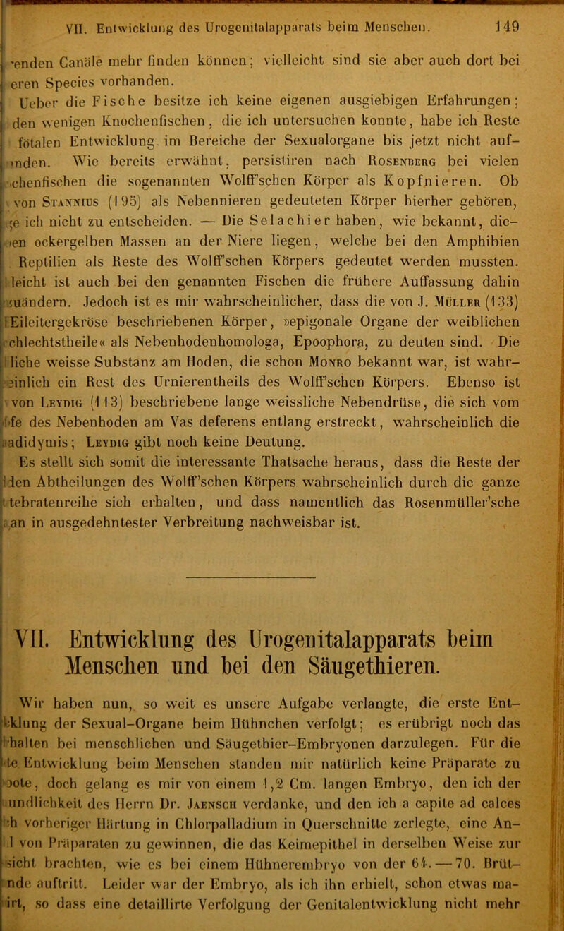 I j VII. Entwicklung des Urogenitalapparats beim Menschen. 149 1 I 'enden Canäle mehr finden können; vielleicht sind sie aber auch dort bei j eren Species vorhanden. Üeber die Fische besitze ich keine eigenen ausgiebigen Erfahrungen; den wenigen Knochenfischen, die ich untersuchen konnte, habe ich Reste fötalen Entwicklung im Bereiche der Sexualorgane bis jetzt nicht auf- mden. Wie bereits erwähnt, persistiren nach Rosentjerg bei vielen .chenfischen die sogenannten Wolff’schen Körper als Kopfnieren. Ob von Staxnius (193) als Nebennieren gedeuteten Körper hierher gehören, ;e ich nicht zu entscheiden. — Die Selachier haben, wie bekannt, die- »en ockergelben Massen an der Niere liegen, welche bei den Amphibien Reptilien als Reste des Woltfschen Körpers gedeutet werden mussten, i leicht ist auch bei den genannten Fischen die frühere Auffassung dahin .juändern. Jedoch ist es mir w'ahrscheinlicher, dass die von J. Müller (133) IEileitergekröse beschriebenen Körper, »epigonale Organe der weiblichen j.'chlechtstheile« als Nebenhodenhomologa, Epoophora, zu deuten sind. Die liehe weisse Substanz am Hoden, die schon Monro bekannt war, ist wahr- ipeinlich ein Rest des Urnierentheils des WolfFschen Körpers. Ebenso ist )'Von Leydig (113) beschriebene lange weissliche Nebendrüse, die sich vom H'fe des Nebenhoden am Vas deferens entlang erstreckt, wahrscheinlich die iaadidymis; Leydig gibt noch keine Deutung. ; Es stellt sich somit die interessante Thatsache heraus, dass die Reste der JJen Abtheilungen des Wolff’schen Körpers wahrscheinlich durch die ganze tebratenreihe sich erhallen, und dass namentlich das Rosenmüller’sche l:,an in ausgedehntester Verbreitung nachweisbar ist. ) ! r ( VII. Entwicklung des Urogenitalapparats beim I Menschen und bei den Säugethieren. Wir haben nun, so w'eit es unsere Aufgabe verlangte, die erste Ent- Vklung der Sexual-Organe beim Hühnchen verfolgt; es erübrigt noch das l'halten bei menschlichen und Säugethier-Embryonen darzulegen. Für die ■ le Entwicklung beim Menschen standen mir natürlich keine Präparate zu oote, doch gelang es mir von einem 1,2 Cm. langen Embryo, den ich der undlichkeit des Herrn Dr. Jaensch verdanke, und den ich a capite ad calces !:h vorheriger Härtung in Ghlorpalladium in Querschnitte zerlegte, eine An- 1 von Präparaten zu gewinnen, die das Keimepithel in derselben Weise zur sicht brachten, wie es bei einem Hühnerembryo von der 61. — 70. Brüt- nde auftrilt. Leider war der Embryo, als ich ihn erhielt, schon etwas ma- irt, so dass eine detaillirte Verfolgung der Genilalentwicklung nicht mehr i i i ''i ii »t b '<i i f, i, 'I; . 'i J