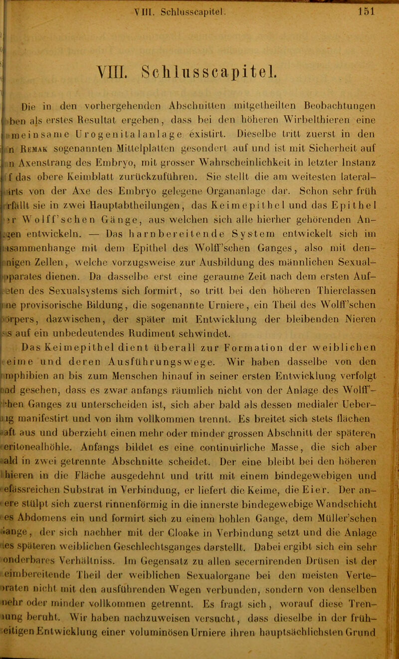 V ■' r Scliliisscapitel, Die in den vorhergehenden Abschnitlen initgeLheilten Beobachtungen i>ben als erstes Resultat ergeben, dass bei den höheren Wirbelthieren eine »meinsanie U r o gen i ta 1 anla g e exislirt. Dieselbe tritt zuerst in den (in Remak sogenannten Mittelplatten gesondert auf und ist mit Sicherheit auf iin Axenstrang des Embryo, mit grosser Wahrscheinlichkeit in letzter Instanz  f das obere Keimblatt zurückzuführen. Sie stellt die am weitesten lateral- irts von der Axe des Embryo gelegene Organanlage dar. Schon sehr früh (■fallt sie in zwei Hauptabtheilungen, das Reimepithel und das Epithel ‘c Wolff’schen Gänge, aus welchen sich alle hierher gehörenden An- .gen entwickeln. — Das harnbereitende Sys-tem entwickelt sich im Msammenhange mit dem Epithel des Wolft‘’schen Ganges, also mit den- (inigen Zellen, welche vorzugsweise zur Ausbildung des männlichen Sexual- (jiparates dienen. Da dasselbe erst eine geraume Zeit nach dem ersten Auf- c-eten des Sexualsystems sich formirt, so tritt bei den höheren Thierclassen |ine provisorische Bildung, die sogenannte Urniere, ein Theil des Wolff’schen Pü'pers, dazwischen, der später mit Entwicklung der bleibenden Nieren IMS auf ein unbedeutendes Rudiment schwindet. ? Das Keimepithel dient überall zur Formation der weiblichen t-einie und deren Ausführungswege. Wir haben dasselbe von den finphibien an bis zum Menschen hinauf in seiner ersten Entwicklung verfolgt 3od gesehen, dass es zwar anfangs räumlich nicht von der Anlage des Wolff’- ; 'hen Ganges zu unterscheiden ist, sich aber bald als dessen medialer Ueber- uig manifestirt und von ihm vollkommen trennt. Es breitet sich stets flächen ^aft aus und überzieht einen mehr oder minder grossen Abschnitt der spätere^ -eritonealhöhle. Anfangs bildet es eine continuii’liche Masse, die sich aber • ald in zwei getrennte Abschnitte scheidet. Der eine bleibt bei den höheren ihieren in die Fläche ausgedehnt und tritt mit einem bindegewebigen und 'efässreichen Substrat in Verbindung, er liefert die Keime, die Eier. Der an- ' ere stülpt sich zuerst rinnenförmig in die innerste bindegewebige Wandschicht ■es Abdomens ein und formirt sich zu einem hohlen Gange, dem Müller’schen dange, der sich nachher mit der Cloake in Verbindung setzt und die Anlage les späteren weiblichen Geschlechlsganges darstellt. Dabei ergibt sich ein sehr onderbares Verhältniss. Im Gegensatz zu allen secernirenden Drüsen ist der eirnbereilende Theil der weiblichen Sexualorgane bei den meisten Verte- )raten nicht mit den ausführenden Wegen verbunden, sondern von denselben nehr oder minder vollkommen getrennt. Es fragt sich , worauf diese Tren- uing beruht. Wir haben nachzuweisen versucht, dass dieselbe in der früh- eitigen Entwicklung einer voluminösen Urniere ihren hauptsächlichsten Grund