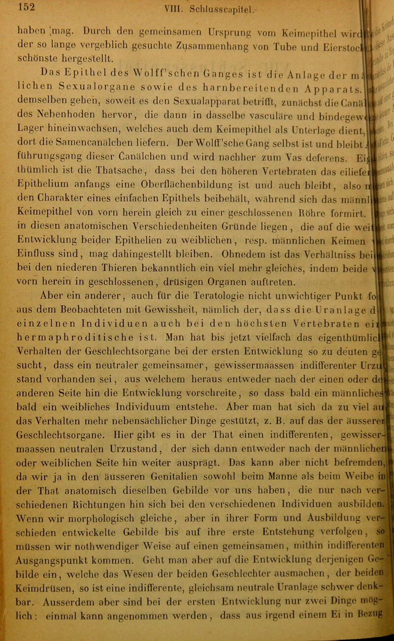 -;'.c ‘ haben ‘mag. Durch den gemeinsamen Uisprung vom Keimepithel wirc der so lange vergeblich gesuchte Zusammenhang von Tube und Eiersloc schönste herges'tellt. Das Epithel des Wolff’schen Ganges ist die Anlage der m liehen Sexualorgane sowde des harnbereitenden Apparats, demselben gehen, soweit es den Sexualapparat betridt, zunächst die CanM des Nebenhoden hervor, die dann in dasselbe vasculäre und bindegew Lager hineinwachsen, welches auch dem Keimepithel als Unterlage dient, dort die Sarnencanälchen liefern. Der Wolfl'’sche Gang selbst ist und bleibt fUhrungsgang dieser Canälchen und wird nachher zum Vas delerens. Ei thUmlich ist die Thatsache, dass bei den höheren Vertebraten das eiliefe Epithelium anfangs eine Oberflächenbildung ist und auch bleibt, also den Charakter eines einfachen Epithels beibehält, während sich das männ Keimepithel von vorn herein gleich zu einer geschlossenen Röhre forrnirt. in diesen anatomischen Verschiedenheiten Gründe liegen , die auf die wei Entwicklung beider Epithelien zu weiblichen, resp. männlichen Keimen Einfluss sind, mag dahingestellt bleiben. Ohnedem ist das Verhältniss bei bei den niederen Thieren bekanntlich ein viel mehr gleiches, indem beide vorn herein in geschlossenen, drüsigen Organen auftreten. Aber ein anderer, auch für die Teratologie nicht unwichtiger Punkt fi aus dem Beobachteten mit Gewissheit, nämlich der, dass die Uranlage einzelnen Individuen auch bei den höchsten Vertebraten ei hermaphroditische ist. Man hat bis jetzt vielfach das eigenthümlic Verhalten der Geschlechtsorgane bei der ersten Entwicklung so zu deuten g sucht, dass ein neutraler gemeinsamer, gewissermaassen indifferenter Urz stand vorhanden sei, aus welchem heraus entweder nach der einen oder d anderen Seite hin die Entwicklung vorschreite, so dass bald ein männliche bald ein weibliches Individuum entstehe. Aber man hat sich da zu viel ai; das Verhalten mehr nebensächlicher Dinge gestützt, z. B. auf das der äussere Geschlechtsorgane. Hier gibt es in der That einen indifferenten, gewisser maassen neutralen Urzustand, der sich dann entweder nach der männliche oder weiblichen Seite hin weiter ausprägt. Das kann aber nicht befremden,! da wir ja in den äusseren Genitalien sowohl beim Manne als beim Weibe der That anatomisch dieselben Gebilde vor uns haben, die nur nach verj schiedenen Richtungen hin sich bei den verschiedenen Individuen ausbilde Wenn wir morphologisch gleiche, aber in ihrer Form und Ausbildung ver- schieden entwickelte Gebilde bis auf ihre erste Entstehung verfolgen, müssen wir nothwendiger Weise auf einen gemeinsamen, mithin indifferenten Ausgangspunkt kommen. Geht man aber auf die Entwicklung derjenigen Ge bilde ein, welche das Wesen der beiden Geschlechter ausmachen, der beide) Keimdrüsen, so ist eine indifl'erente, gleichsam neutrale Uranlage schwer denk bar. Ausserdem aber sind bei der ersten Entwicklung nur zwei Dinge mög- lich : einmal kann angenommen werden, dass aus irgend einem Ei in Bezuj fei m