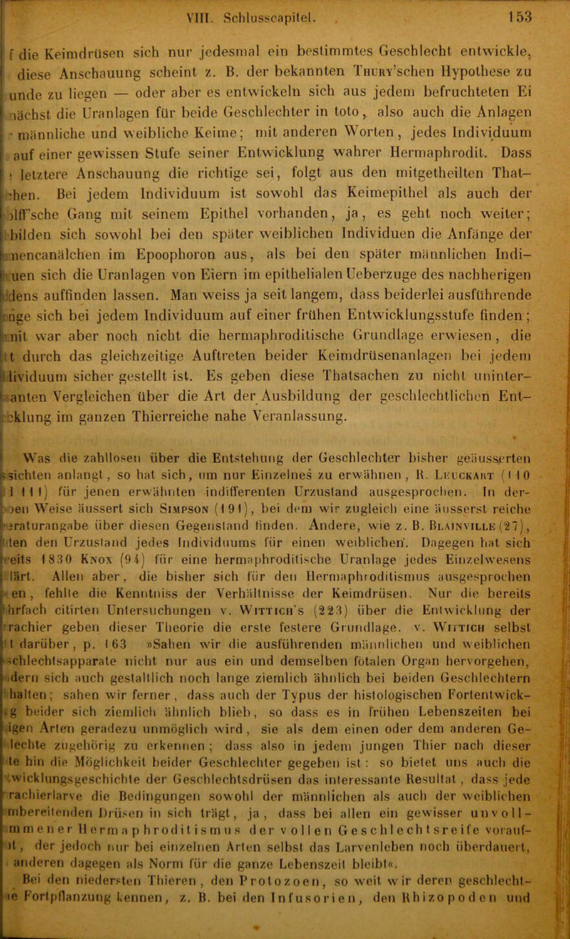 i f die Keimdrüsen sich nur jedesmal ein bestimmtes Geschlecht entwickle, ' diese Anschauung scheint z. B. der bekannten TnuRY’schen Hypothese zu unde zu liegen — oder aber es entwickeln sich aus jedem befruchteten Ei i -lächst die Uranlagen für beide Geschlechter in toto, also auch die Anlagen • männliche und weibliche Keime; mit anderen Worten, jedes Individuum i auf einer gewissen Stufe seiner Entwicklung wahrer Hermaphrodit, Dass ! letztere Anschauung die richtige sei, folgt aus den mitgetheilten That- ‘hen. Bei jedem Individuum ist sowohl das Keimepithel als auch der ! )lff’sche Gang mit seinem Epithel vorhanden, ja, es geht noch weiter; I bilden sich sowohl bei den später weiblichen Individuen die Anfänge der liaiencanälchen im Epoophoron aus, als bei den später männlichen Indi- (ii.uen sich die Uranlagen von Eiern im epithelialen Ueberzuge des nachherigen [iidens auffinden lassen. Man weiss ja seit langem, dass beiderlei ausführende inge sich bei jedem Individuum auf einer frühen Entwicklungsstufe finden; s ^nit war aber noch nicht die hermaphroditische Grundlage erwiesen , die ■ t durch das gleichzeitige Auftreten beider Keimdrüsenanlagen bei jedem ! lividuum sicher gestellt ist. Es geben diese Thatsachen zu nicht uninter- ' anten Vergleichen über die Art der Ausbildung der geschlechtlichen Ent- bklung im ganzen Thierreiche nahe Veranlassung, Was die zahllo.'jen über die Entstehung der Geschlechter bisher geäiisscrlen «sichten anlangt, so hat sich, um mir Einzelnes zu erwähnen, K. Licuckaht (l 10 ,;J I tl) für jenen erwähnten inditferenten Urzustand ausgesprochen. In der- oen Weise äussert sich Simpson (191), hei dem wir zugleich eine äussersl reiche ‘3raturangabe über diesen Gegenstand tinden. Andere, wie z. B. Blainville (27), den den Urzustand jedes Individuums für einen weiblichen. Dagegen hat sich heits 1830 Knox (94) für eine hermaphroditische Uranlage jedes Einzelwesens r lärt. Allen aber, die bisher sich für den Hermaphroditismus ausgesprochen j en, fehlte die Kenntniss der Verhältnisse der Keimdrüsen. Nur die bereits ‘thrfach citirten Untersuchungen v. Wittich's (223) über die Entwicklung der ’irachier geben dieser Theorie die erste festere Grundlage, v. WimcH selbst H darüber, p. 163 »Sahen wir die ausführenden männlichen und weiblichen f-ichlechtsapparate nicht nur aus ein und demselben fötalen Organ hervorgehen, .dem sich auch gestaltlich noch lange ziemlich ähnlich bei beiden Geschlechtern 'halten; sahen wir ferner, dass auch der Typus der histologischen Fortentwick- • g beider sich ziemlich ähnlich blieb, so dass es in frühen Lebenszeiten bei igen Arten geradezu unmöglich wird, sie als dem einen oder dem anderen Ge- lochte zugehörig zu erkennen ; dass also in jedem jungen Thier nach dieser le hin die Möglichkeit beider Geschlechter gegeben ist : so bietet uns auch die ’-wicklungsgeschichte der Geschlechtsdrüsen das interessante Resultat, dass jede rachierlarve die Bedingungen sowohl der männlichen als auch der weiblichen mbereilenden Drü.‘;en in sich trägt, ja, dass bei allen ein gewisser unvoll- m m e n e r 11 o r rn a p h rod i t i s m u s der vollen Geschlechtsreife vorauf- it, der jedoch nur bei einzelnen Arten selbst das Larvenlcben noch überdauert, anderen dagegen als Norm für die ganze Lebenszeit bleibt«. Bei den nieder.^ten Thieren , den Protozoen, so weit wir deren geschlecht- le Fortpflanzung kennen, z. B. bei den Infusorien, den Uhizopoden und
