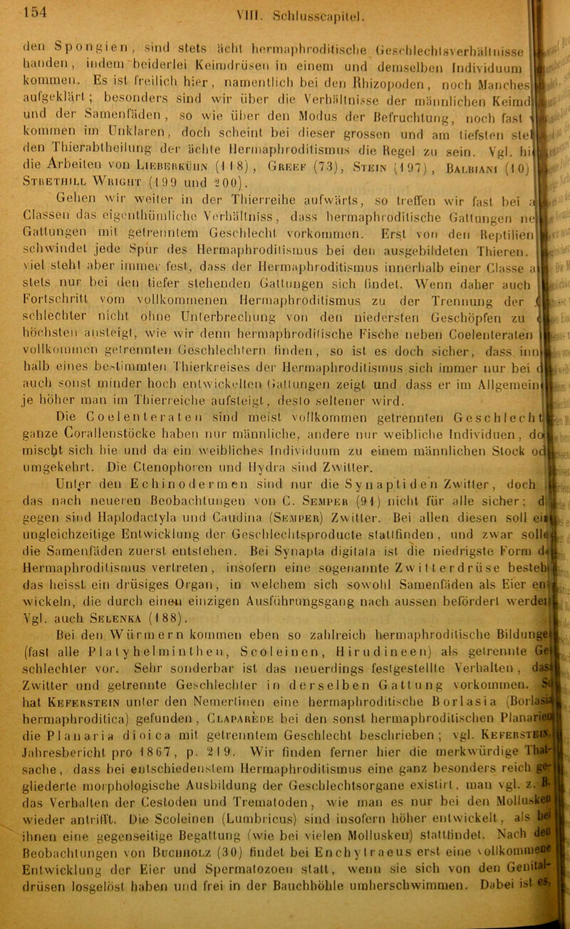 (10) den S p 0 II i e II , sind stets ächt hcrnia|)hroditische (ie.sidilechtsN erh'iilliiis.se hancleii, indem beiderlei Keimdrüsen in einem und demselben Individuum kommen. Es ist IVeilich hier, namentlich bei den Rhizopoden, noch Manche.^ aufnoklciil , besonders sind wir über die Verhällni.sse der männlichen Keimd und der Samenfäden, so wie ül.ier den Modus der Befruchtung, noch fast kommen im Unklaren, doch scheint bei dieser grossen und am tiefsten stei. den Thierabtheilung dei- ächte Ilermaphroditismus die Hegel zu sein. Vgl. hif die Arbeiten von LiKBRiiKöiiN (M8), Grrrf (73), vStein (197), Bamuam Stuetiiill WiuGiiT (199 und 200). Gehen wir weiter in der Thierreihe aufwärts, so treffen wir fast hei :< Classen das eigmithümlicho Verhältniss, dass hermaphi odilische Gattungen nc Gattungen mit getrenntem Geschlecht Vorkommen. Erst von den Heptilien scliwindel jede Spur des Hermaphrodiiismus bei den ausgebiideten Thieren. viel steht aber immei' fest, dass der Hermaphroditismus innerhalb einer Classe ai stets nur bei den tiefer stehenden Gattungen sich findet. Wenn daher auch Fortschritt vorn vollkommenen Hermaphroditismus zu der Trennung der ,f schlechter nicht ohne Unterbrechung von den niedersten Geschöpfen zu < höchsten ansteigt, wie wir denn hermaphrodilische Fische neben Coelenteraten vollkommen getrennten Geschlechtern finden, so ist es doch sicher, dass inn halb eines bestimmten Thierkreises der Hermaphroditisimis sich immer nur bei r auch sonst minder hoch entwickelten tJatlungen zeigt und dass er im Allgemein je höher man im Thierreiche aufsteigt, desto seltener wird. .5 Die Coelenteraten sind meist vollkommen getrennten Geschlecht|p: ganze Corallenstöcke haben nur männliche, andere nur weibliche Individuen mischt sich hie und da ein weibliches Individuum zu einem männlichen Stock umgekehrt. Die Ctenophoren und Hydra sind Zwitter. : Unt.er den Echin oder men sind nur die S y n a pti d e n Zwitter , doch jtjjfi das nach neueren Beobachtungen von C. Se.mper (91) nicht für alle sicher; dl|,j. gegen sind Hajilodactyla und Caudina (Se.uper) Zwitter. Bei allen diesen soll eiiji ungleichzeilige Entwicklung der Geschlechtsproducte staltfinden , und zwar solla^ die Samenfäden zuerst entstehen. Bei Synapta digitata ist die niedrigste Form diH Herraaphroditismus vertreten , insofern eine sogenannte Z w i 11 e r d rü se besteb|l. das heisst ein drüsiges Organ, in welchem sich sowohl Samenfäden als Eier eru^ wickeln, die durch einen einzigen Ausführungsgang nach aussen befördert werden^ Vgl. auch Selenka (188). Bei den Würmern kommen eben so zahlreich hermaphroditische Bildunget (fast alle P 1 a t y h el m i n t h e n , Sco leinen, Hirn diu een) als getrennte Gel schlechter vor. Sehr sonderbar ist das neuerdings feslgestellte Verhalten , dasi Zwitter und getrennte Geschlechter in derselben Gattung Vorkommen. Sd hat Keferstein unter den Nemerlinen eine hermaphroditische Borlasia (BorlasM hermaphrodilica) gefunden, Clapareoe bei den sonst hermaphrodilischen Planarie« diePlanaria dioica mit getrenntem Geschlecht beschrieben; vgl. Kefebstbia''| Jahresbericht pro 1 867, p. 219. Wir finden ferner hier die merkwürdige Thal- Sache, dass bei entschiedenstem Ilermaphroditismus eine ganz besonders reich g® gliederte morphologische Ausbildung der Geschlechtsorgane exisliit, man vgl. z. fl* das Verhalten der Cestoden und Tremaloden , wie man es nur bei den Mollusken wieder antrifft. Die Scoleinen (Lumbricus) sind insofern hoher entwickelt, als bei ihnen eine gegenseitige Begattung (wie bei vielen Mollusken) stattlindel. Nach deo Beobachtungen von BucmiOLz (30) findet bei Enchylraeus erst eine \ollkomnieo« Entwicklung der Eier und Spermatozoen statt, wenn sie sich von den Genital- drüsen losgelöst haben und frei in der Bauchhöhle umherschwimmen. Dabei ist es,