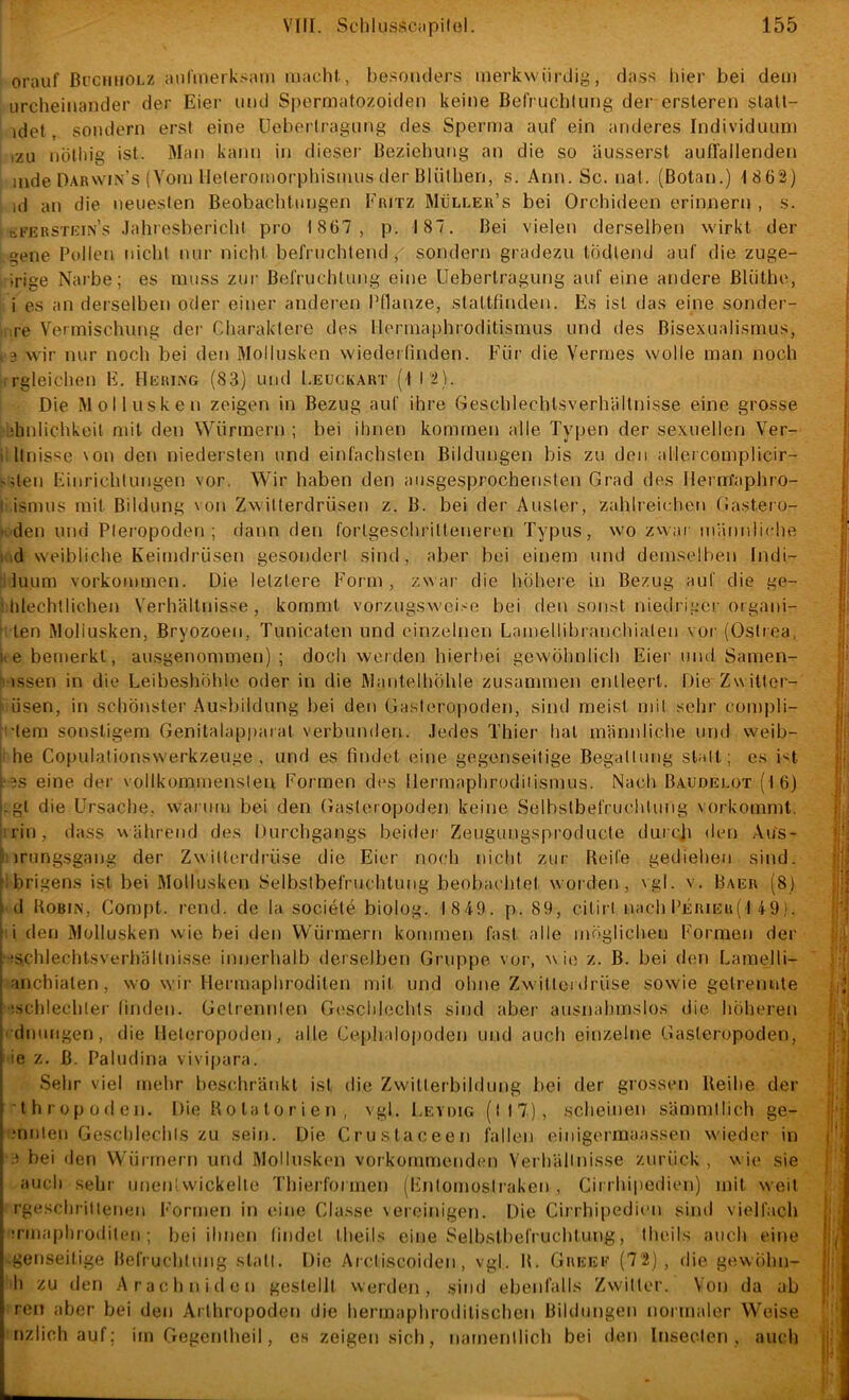 orauf ßi'CiniOLZ aufmerksam macht, he.soiKlers merkwürdig, da.ss hier bei dem iircheinander der Eier imd Sperniatozoiden keine BelVuchlung der ersteren slalt- idet, sondern erst eine Uehertragung des Spern)a auf ein anderes Individuum izu nütliig ist. Man kann in dieser Beziehung an die so äusserst auITallenden mde Darwin’s (Vom Heleromorphismus der Blüthen, s. Ann. Sc. nal. (Botan.) 1 8 62) )d an die neueslen Beobachtungen Fritz Muller’s bei Orchideen erinnern , s. bfERSTKiNS .lahresbericht pro 1867, p. 187. Bei vielen derselben wirkt der gene Pullen nicht nur nicht befruchtend j' sondern gradezu tüdtend auf die zuge- irige Narbe; es muss zur Befruchtung eine Ueberlragung auf eine andere Bliithe, i es an derselben oder einer andei’en Pflanze, staltfinden. Es ist das eine sonder- re Vermischung der Charaktere des Ilermaphroditismus und des Bisexualismus, 9 wMr nur noch bei den Mollusken wiederfinden. Für die Verrnes wolle man noch rgleichen E. Hering (83) und I.eückart (I 12). Die Mollusken zeigen in Bezug auf ihre Geschlechlsverhältnisse eine grosse ihnlichkeil mit den Würmern ; bei ihnen kommen alle Typen der sexuellen Ver- 1 llnisse \on den niedersten und einfachsten Bildungen bis zu den allercomplicir- 'den Kinrichtungen vor. Wir haben den ausgesprochensten Grad des Herm'aphro- ' ismus mit Bildung \on Zwilterdrüsen z. B. bei der Auster, zahlreichen Gastero- ■ den und Plei’opoden ; dann den fortgeschritteneren Typus, wo zvauu mänidiclie i id weibliche Keimdrüsen gesondert sind, aber bei einem und demselhen Indi- ! luum Vorkommen. Die letztere F'orm , zN\ ar die hohei'e in Bezug auf die ge- tilechtliclien Verhältnisse, kommt vorzugsweise bei den sonst niedriger organi- ten Mollusken, Bryozoen, Tunicaten und einzelnen Lamellibranchiaten vor (Ostrea, i'e bemerkt, ausgenommen) ; docli weiden hierbei gewöhnlich Eier und Samen- • \ssen in die Leibeshöhle oder in die Mantelhöhle zusammen entleert. Die Zwitter- Ösen, in schönster .Ausbildung bei den Gasteropoden, sind meist mit sehr compli- tem sonstigem Genitalapparat verbunden. Jedes Thier hat männliche und weib- he Copulationswerkzeuge , und es findet eine gegenseitige Begattung statt; es 1*^1 9S eine der vollkommensten Formen dies llermaphrodiiismus. Nach Baudelüt (16) i.gt die Ursache, warum bei den Gasteropoden keine Selbstbefrucddung vorkommt, irin, dass während des Durchgangs beider Zeugungsproducte durcji den Aus- ’ irungsgang der Zwilterdrüse die Eier noch nicht zur Reife gediehen sind, 'ibrigens ist bei Mollusken Selbstbefruchtung beobachtet worden, \gl. v. Baer (8) i d Robin, Compt. rend. de la societe biolog. 1849. p. 89, citirt nach Perier(I 49). ' i den Mollusken wie bei den Wüimern kommen fast alle möglichen Formen der i is.chlechtsverhältnisse innerhalb derselben Gruppe, vor, wie z. B. bei den Lamelli- I anchiaten, wo wir Hermaphroditen mit und ohne Zwüttei drüse sowie getrennte j ischlechter finden. Gctrennlen Geschlechts sind aber ausnahmslos die höheren j dnungen, die Heteropoden, alle Cephalopoden und auch einzelne Gasteropoden, ie z. B. Paludina vivipara. Sehr viel mehr beschränkt ist die Zwitterbildung bei der grossen Reihe der ’lhropoden. Die Rolatorien, vgl. I.evdig (M7), scheinen sämmtlich ge- mnleu Geschlechls zu sein. Die Crustaceen fallen einigermaassen wieder in bei den Würmern und Mollusken vorkommenden Verhällnisse zurück , w ie sie auch sehr iinen;wickelte Thierformen (Fntomostraken , Cirrhipedien) mit weil rgeschrillenen Formen in eine Classe vereinigen. Die Cirrhipedien sind vielfach TUiaphroditen ; bei ihnen findet theils eine Selbstbefruchtung, theils auch eine genseilige Befruchtung statt. Die Arctiscoiden, vgl. R, Greek (72), die gewiihn- h zu den Arachniden gestellt werden, sind ebenfalls Zwitter. Von da ab reu aber bei den Arthropoden die hermaphrodilischen Bildungen normaler Weise nzlich auf; im Gegentheil, es zeigen sich, namentlich bei den Inseclen , auch