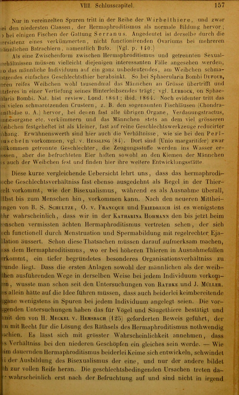 Nur in vereinzelten Spuren tritt in der Reihe der Wirbelthiere, und zwar ei den niedersten Classen , der Herniaphroditisinus als normale Bildung hervor ; ) bei einigen Fischen der Gattung Serranus. Angedeutet ist derselbe durch die ersistenz eines verkümmerten, nicht functionirenden Ovariums bei mehreren ‘ännlichen Batrachiern , namentlich Bufo. (Vgl. p. 140.) Als eine Zwischenform zwischen Hermaphroditismus und getrennten Sexual- =>rhältnissen müs.^en vielleicht diejenigen interessanten Fälle angesehen werden, 0 das männliche Individuum auf ein ganz unbedeutendes, am Weibchen schma- )tzendes einfaches Geschlechtsthier herabsinkt. So bei Sphaerularia Bombi Dufour, rjren reifes Weibchen wohl tausendmal das Männchen an Grösse übertrifft und Izteres in einer Vertiefung seines Hinterleibsendes trägt; vgl. Lubbock, on Sphae- ilaria Bombi. i\at. hist review. Lond. 1801 ; ibid. 1864. Noch evidenter tritt das ,}i vielen schmarotzenden Crustern, z. B. den sogenannten Fischläusen (Chondra- mthidae u. A.) hervor, bei denen fast alle übrigen Organe, Verdauungstractus, I imesorgane etc. verkümmern und das Männchen stets an dem viel grösseren t’eibchen festgeheftet ist als kleiner, fast auf reine Geschlechtswerkzeuge reducirter iihang. Erwähnenswerlh sind hier auch die Verhältnisse, wie sie bei den Perl- ; uschein Vorkommen, vgl. v. Hessling (84). Dort sind (Unio rnargaritifer) zwar iiillkommen getrennte Geschlechter, die Zeugungsstoffe werden ins Wasser er- -ssen, aber die befruchteten Eier haften sowohl an den Kiemen der Männchen auch der Weibchen fest und finden hier ihre weitere Entwicklungsstälte. i ! Diese kurze vergleichende Uebersicht lehrt uns, dass das hermaphrodi- j :che Geschlechtsverhältniss fast ebenso ausgedehnt als Regel in der Thier- relt vorkommt, wie der Bisexualismus, während es als Ausnahme überall, i Ibst bis zum Menschen hin , verkommen kann. Nach den neueren Mitthei- ^ ngen von B. S. Schcltze, 0. v. Francque und Fuiedreigh ist es wenigstens |1 hr wahrscheinlich, dass wir in der Katharina Hohmann den bis jetzt beim Umsehen vermissten ächten Hermaphroditismus vertreten sehen, der sich (ich functionell durch Menstruation und Spermabildung mit regelrechter Eja- llation äussert. Schon diese Thatsachen müssen darauf aufmerksam machen, ;ss dem Hermaphroditismus, wo er bei höheren Thieren in Ausnahmefällen irkommt, ein tiefer begründetes besonderes Organisationsverhältniss zu i 'unde liegt. Dass die ersten Anlagen sowohl der männlichen als der weib- Ihen ausführenden Wege in derselben Weise bei jedem Individuum vorko^:!- ??n , wusste man schon seit den Untersuchungen von Rathke und J. Müller. .-'S allein hätte auf die Idee führen müssen, dass auch beiderlei keimbereitende f-gane wenigstens in Spuren bei jedem Individuum angelegt seien. Die vor- Lgenden Untersuchungen haben das für Vögel und Säugethiere bestätigt und mit den von H. Meckel v. Hemsbach (125) geforderten Beweis geführt, der 1 n mit Recht für die Lösung des Bäthsels des Hermaphroditismus nothwendig ichien. Fis lässt sich mit grösster Wahrscheinlichkeit annehmen, dass >s Verhällniss bei den niederen Geschöpfen ein gleiches sein werde. — Wie irn dauernden Hermaphroditismus beiderlei Keime sich entwickeln, schwindet i der Ausbildung des ßisexualisrnus der eine, und nur der andere bildet h zur vollen Reife heran. Die geschlechtsbedingenden Ursachen treten da-  wahrscheinlich erst nach der Befruchtung auf und sind nicht in irgend i ( i Ai U