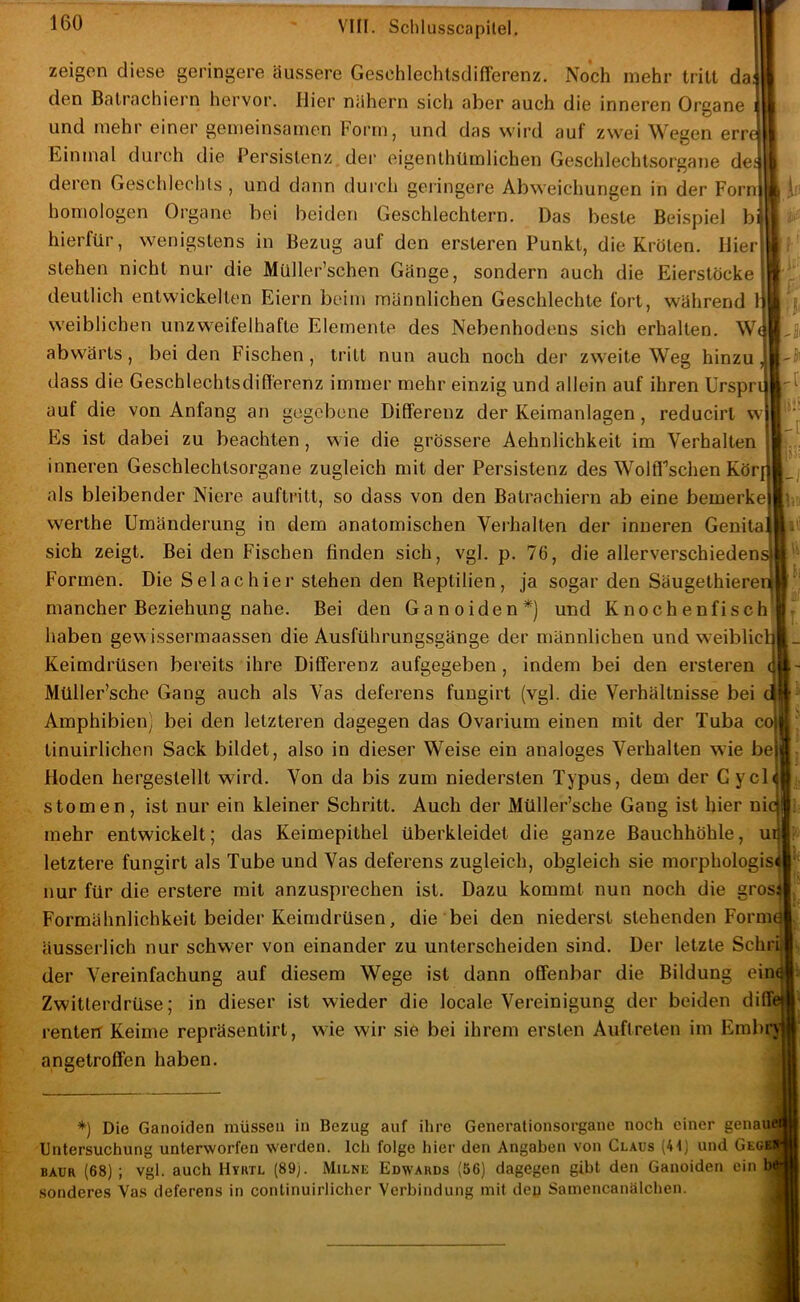 w zeigen diese geringere äussere GesehlechtsdifTerenz. Noch mehr tritt da den Batrachiern hervor. Hier nähern sich aber auch die inneren Organe und mehr einei’ gemeinsamen Fornij und das wird auf zwei Wegen err Einmal durch die Persistenz der eigenlliümlichen Geschlechtsorgane de deren Geschlechts , und dann durch geringere Abweichungen in der Forn homologen Organe bei beiden Geschlechtern. Das beste Beispiel b hierfür, wenigstens in Bezug auf den ersteren Punkt, die Kröten. Hier stehen nicht nur die Müller’schen Gänge, sondern auch die Eierstöcke deutlich entwickelten Eiern beim männlichen Geschlechte fort, während 1 weiblichen unzweifelhafte Elemente des Nebenhodens sich erhalten. W abwärts, bei den Fischen, tritt nun auch noch der zweite Weg hinzu dass die Geschlechtsdifferenz immer mehr einzig und allein auf ihren ürspr auf die von Anfang an gegebene Dilferenz der Keimanlagen, reducirt Es ist dabei zu beachten, wie die grössere Aehnlichkeit im Verhalten inneren Geschlechtsorgane zugleich mit der Persistenz des Wolfl'’schen Kör als bleibender Niere auftritt, so dass von den Batrachiern ab eine bemerke’ werthe Umänderung in dem anatomischen Verhalten der inneren Genita sich zeigt. Bei den Fischen finden sich, vgl. p. 76, die allerverschieden Formen. Die Selachier stehen den Reptilien, ja sogar den Säugethiere mancher Beziehung nahe. Bei den Ganoiden*) und Knochenfisch haben gewissermaassen die Ausführungsgänge der männlichen und weiblic Keimdrüsen bereits ihre Dilferenz aufgegeben, indem bei den ersteren Müller’sche Gang auch als Vas deferens fuugirt (vgl. die Verhältnisse bei Amphibien) bei den letzteren dagegen das Ovarium einen mit der Tuba tinuirlichen Sack bildet, also in dieser Weise ein analoges Verhalten wie be Hoden hergestellt wird. Von da bis zum niedersten Typus, dem der Gycl stomen , ist nur ein kleiner Schritt. Auch der Müller’sche Gang ist 1 ‘ mehr entwickelt; das Keimepithel überkleidet die ganze Bauchhöhle, u letztere fungirt als Tube und Vas deferens zugleich, obgleich sie morphologis nur für die erstere mit anzusprechen ist. Dazu kommt nun noch die gros Formähnlichkeit beider Keimdrüsen, die bei den niederst stehenden Form äusserlich nur schwer von einander zu unterscheiden sind. Der letzte Sehr der Vereinfachung auf diesem Wege ist dann offenbar die Bildung ein Zwitlerdrüse; in dieser ist wieder die locale Vereinigung der beiden di renteit Keime repräsentirt, wie wir sie bei ihrem ersten Auftreten im Embiv angetroffen haben. ii'- -h ii! -[ -i hl CO *) Die Ganoiden müssen in Bezug auf ihre Generalionsorgane noch einer genaue Untersuchung unterworfen werden. Ich folge liier den Angaben von Claus (41) und Gegki BAUR (68) ; vgl. auch Hyrtl (89). Milne Edwards (56) dagegen gibt den Ganoiden ein bj solideres Vas deferens in continuirlicher Verbindung mit deu Samencanälchen.