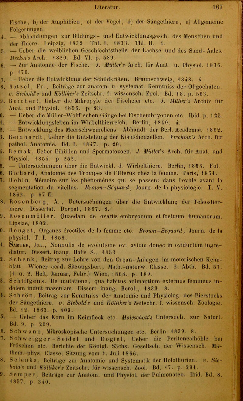 Fische, b) der Amphibien, c) der Vögel, dj der Säugethiere, e) Allgemeine Folgerungen. 4. — Abhandlungen zur Bildungs- und Enlwicklungsgesch. des Menschen und der Thiere. Leipzig, 18.^2. Thl. I. 1 833. Thl. II. 4. — lieber die vveiblicheti Geschlechlstheile der Lachse und des Sand-Aales, Meckel's kvch. 18-20. Bd. VI. p. 589. 6. —Zur Anatomie der Fische. J. Müller’s Arch. für Anat, u. Physiol. 1 836. p. 170. 7. —lieber die Entwicklung der Schildkröten, ßraunschweig, 1848. 4. 8. Batzel, F'r., Beilräge zur anatom. u. systernat. Kenntniss der Oligochäten. V. Siebold's und Kölliker's Zeitschr. f. wissensch. Zool. Bd. 18. p. 563. 9. Reichert, lieber die Mikropyle der Fischeier etc. J. Müller’s Archiv für Anal, und Physiol. 1856. p. 83. 0. — lieber die Müller-Wolff’schen Gänge bei Fischembryonen etc. Ibid. p. 125. 1. —Entwicklungsleben im Wirbelthierreich. Berlin, 1 840, 4. 2. — Er)twicklung des Meerschweinchens. Abhandl. der Berl. Academie. 1862. 3. Reinhardt, lieber die Entstehung der Körnchenzellen. Virchoio's Arch. für palhol. Anatomie. Bd. I. 18 47. p. 20. 4. Reraak, lieber Eitiüllen und Spermatozoen. J. Müller's Arch. für Anat. und Physiol. 1854. p. 252. 5. — Untersuchungen über die Entwickl. d. Wirbelthiere. Berlin, 1855. Fol. 6. Richard, Anatomie des Trompes de l’üterus chez la femme. Paris, 1851. 7. Robin, Memoire sur les phenomenes qui se passent dans Povule avant la Segmentation du vilellus, Brown-Sequard, Journ. de la physiologie. T. V, 1 862. p. 67 ff. 8. Rosenberg, A. , Untersuchungen über die Entwicklung der Teleostier- niere. Dissertat. Dorpat, 1 867. 8. 9. Rosenmüller, Quaedam de ovariis embryonum et foetuum humanorum. Lipsiae, 1802, 0. Rouget, Orgaries erectiles de la femme etc. Brown-Sequard, .lourn. de la physiol. T. I. 1 858. 1. Samteh, Jul., Nonnulla de evolutione ovi avium donec in oviductum ingre- diatur. Dissert. inaug. Halis S., 1 853. 2. Schenk, Beitrag zur Lehre von den Organ-Anlagen im motorischen Keim- blatt. Wiener acad. Sitzungsber., Math.-naturw. Classe. 2. Abth. Bd, 57. (l. u. 2. Heft, Januar, Febr.) Wien, 1 868. p. 189. 3. Schiffgens, De mutatione, qua habitus animantium externus femineus in- dolem induit masculam. Dissert. inaug. Berol., 1833. 8. 4. Schrön, Beitrag zur Kenntniss der Anatomie und Physiolog. des Eierstocks der Säugethiere. v. Siebold's und Kölliker’s Zeitschr. f. wissensch. Zoologie. Bd. 1 2. 1 863. p. 409. 5- — Ueber das Korn im Keimfleck etc. Molescholt’s Untersuch, zur Naturl. Bd. 9. p. 209. 6. Schwann, Mikroskopische U()lersuchungen etc. Berlin, 1 839. 8. 7, S ch w eigge r - Seid e 1 und Dogiel, Ueber die Peritonealhöhle bei Frö.schen etc. Berichte der Königl. Sachs. Gesellsch. der Wissensch. Ma- Ihern.-phys. Classe, Sitzung vom 1. Juli 1 866. 8, Selenka, Beiträge zur Anatomie und Systematik der Holothurien. v. Sie- bold's und Kölliker's 7.e\\,s,c\\r. für wissensch. Zool. Bd, 17. p. 291. 9. Semj)er, Beiträge zur Anatom, und Physiol. der Pulmonaten. Ibid. Bd. 8. 1857. p. 340.