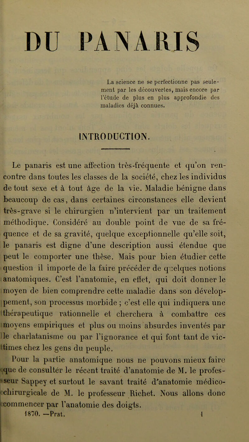 La science ne se perfectionne pas seule- ment par les découvertes, mais encore par l’étude de plus en plus approfondie des maladies déjà connues. IINTRODÜGTION. Le panaris est une affection très-fréquente et qu’on ren- contre dans toutes les classes de la société, chez les individus de tout sexe et à tout âge de la vie. Maladie bénigne dans beaucoup de cas, dans certaines circonstances elle devient très-grave si le chirurgien n’intervient par un traitement méthodique. Considéré au double point de vue de sa fré- quence et de sa gravité, quelque exceptionnelle qu’elle soit, le panaris est digne d’une description aussi étendue que peut le comporter une thèse. Mais pour bien étudier cette question il importe de la faire précéder de quelques notions anatomiques. C’est l’anatomie, en effet, qui doit donner le moyen de bien comprendre cette maladie dans son dévelop- pement, son processus morbide ; c’est elle qui indiquera une thérapeutique rationnelle et cherchera à combattre ces moyens empiriques et plus ou moins absurdes inventés par lie charlatanisme ou par l’ignorance et qui font tant de vic- Itimes chez les gens du peuple. Pour la partie anatomique nous ne pouvons mieux faire ' que de consultér le récent traité d’anatomie de M. le profes- ' seur Sappey et surtout le savant traité d'anatomie médico- chirurgicale de M. le professeur Richet. Nous allons donc commencer par l’anatomie des doigts. 1870. -Prat. 1