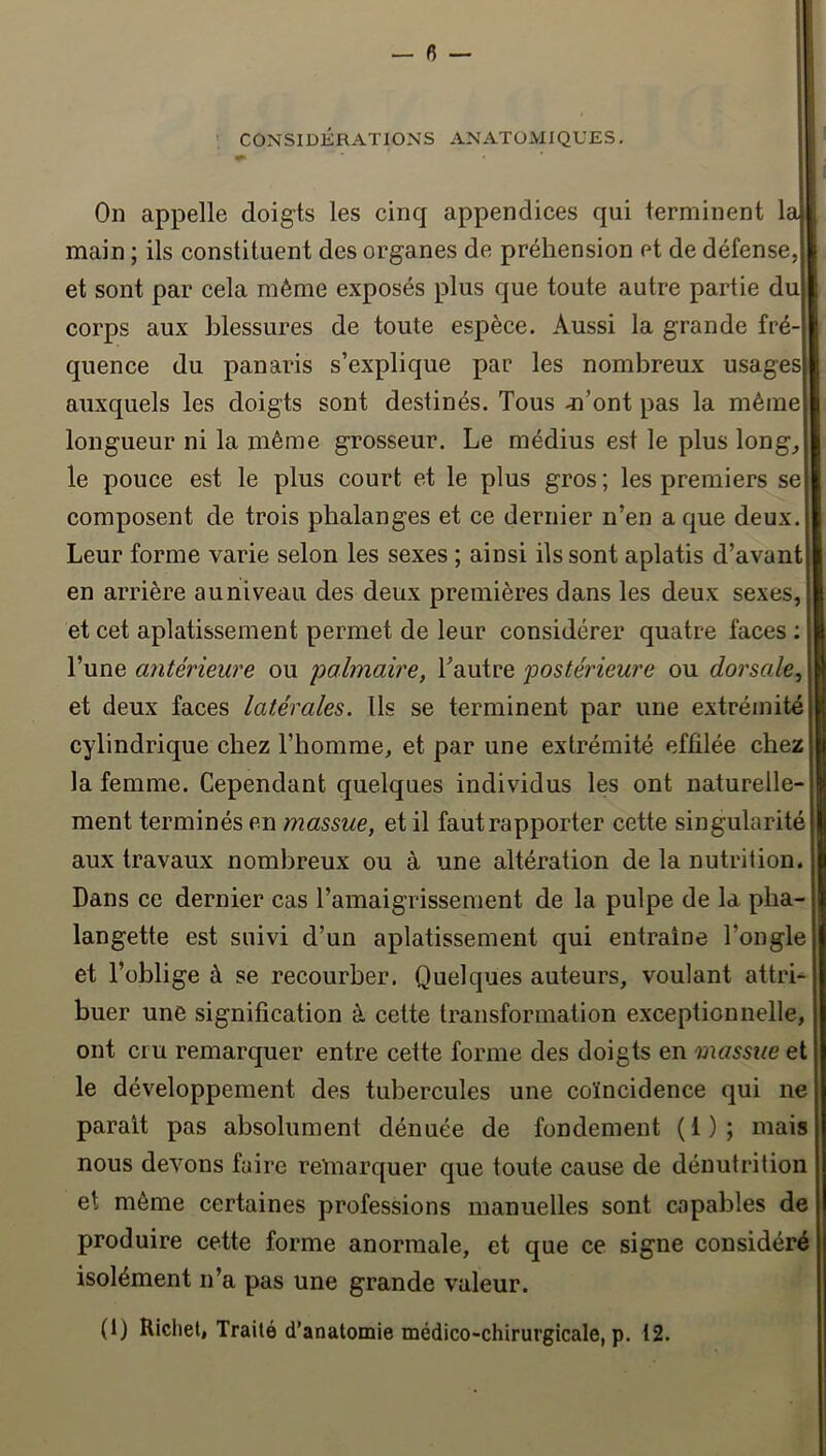 ! CONSIDÉRATIONS ANATOMIQUES, On appelle doigts les cinq appendices qui terminent la main ; ils constituent des organes de préhension et de défense, et sont par cela même exposés plus que toute autre partie du corps aux blessures de toute espèce. Aussi la grande fré- quence du panaris s’explique par les nombreux usages auxquels les doigts sont destinés. Tous m’ont pas la même longueur ni la même grosseur. Le médius est le plus long^ le pouce est le plus court et le plus gros ; les premiers se composent de trois phalanges et ce dernier n’en a que deux. Leur forme varie selon les sexes ; ainsi ils sont aplatis d’avant en arrière auniveau des deux premières dans les deux sexes, et cet aplatissement permet de leur considérer quatre faces ; l’une antérieure ou ‘palmaire, Tautre postérieure ou dorsale^ et deux faces latérales. Us se terminent par une extrémité cylindrique chez l’homme, et par une extrémité effilée chez la femme. Cependant quelques individus les ont naturelle- ment terminés en massue, et il fautrapporter cette singularité aux travaux nombreux ou à une altération de la nutrition. Dans ce dernier cas l’amaigrissement de la pulpe de la pha- langette est suivi d’un aplatissement qui entraîne l’ongle et l’oblige à se recourber. Quelques auteurs, voulant attri- buer une signification à cette transformation exceptionnelle, ont cru remarquer entre cette forme des doigts en massue e. le développement des tubercules une coïncidence qui ne parait pas absolument dénuée de fondement ( 1 ) ; mais nous devons fuire reïnarquer que toute cause de dénutrition et môme certaines professions manuelles sont capables de produire cette forme anormale, et que ce signe considéré isolément n’a pas une grande valeur. (1) Ricliet, Traité d’anatomie médico-chirurgicale, p. 12.