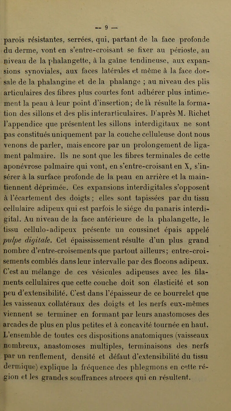 parois résistantes, serrées, qui, partant de la face profonde du derme, vont en s’entre-croisant se fixer au périoste, au niveau de la ]'lialangette, à la gaine tendineuse, aux expan- sions synoviales, aux faces latérales et même à la face dor- sale de la phalangine et de la phalange ; au niveau des plis articulaires des fibres plus courtes font adhérer plus intime- ment la peau à leur point d’insertion ; de là résulte la forma- tion des sillons et des plis interarliculaires. D’après M. Richet l’appendice que présentent les sillons interdigitaux ne sont pas constitués uniquement par la couche celluleuse dont nous venons de parler, mais encore par un prolongement de liga- ment palmaire. Ils ne sont que les fibres terminales de cette aponévrose palmaire qui vont, en s’entre-croisant en X, s’in- sérer à la surface profonde de la peau en arrière et la main- tiennent déprimée. Ces expansions interdigitales s’opposent à l’écartement des doigts ; elles sont tapissées par du tissu cellulaire adipeux qui est parfois le siège du panaris interdi- gital. Au niveau de la face antérieure de la phalangette, le tissu cellulo-adipeux présente un coussinet épais appelé pvlpe digitale. Cet épaississement résulte d’un plus grand nombre d’entre-croisementsque partout ailleurs; entre-croi- sements comblés dans leur intervalle par des flocons adipeux. C’est au mélange de ces vésicules adipeuses avec les fila- ments cellulaires que cette couche doit son élasticité et son peu d’extensibilité. C’est dans l’épaisseur de ce bourrelet que les vaisseaux collatéraux des doigts et les nerfs eux-mèmes viennent se terminer en formant par leurs anastomoses des arcades de plus en plus petites et à concavité tournée en haut. L’ensemble de- toutes ces dispositions anatomiques (vaisseaux nombreux, anastomoses multiples, terminaisons des nerfs par un renflement, densité et défaut d’extensibilité du tissu dermique) explique la fiéquence des phlegmons en cette ré- gion et les grandes souffrances atroces cpii en résullent.