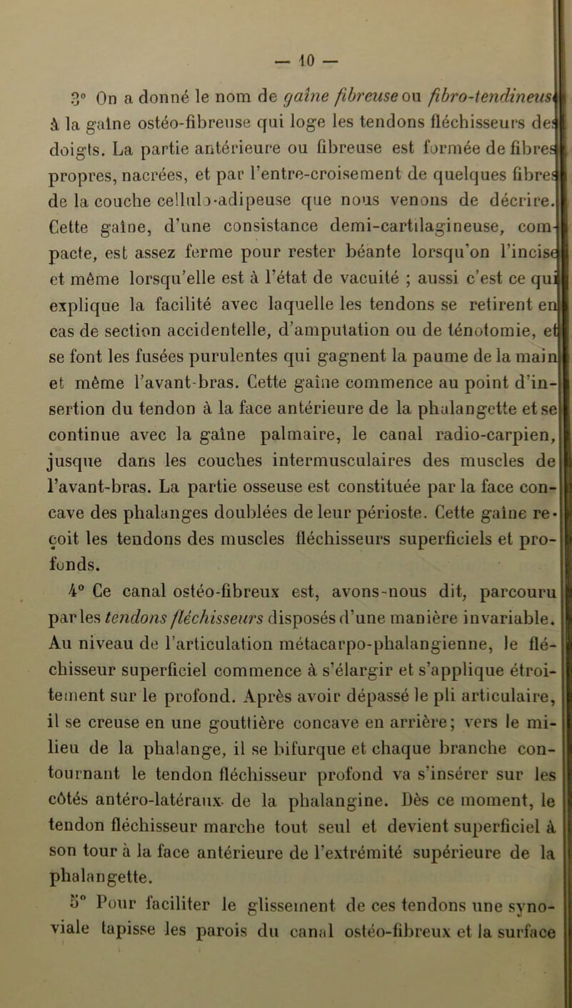 3° On a donné le nom de gaine fibreuse on fihro-lendineusi à la gaine ostéo-fibreuse qui loge les tendons fléchisseurs def doigts. La partie antérieure ou fibreuse est formée de fibres propres, nacrées, et par l’entre-croisement de quelques fibres de la couche cellulo-adipeuse que nous venons de décrire. Cette gaine, d’une consistance demi-cartilagineuse, com- pacte, est assez ferme pour rester béante lorsqu’on l’incise et même lorsqu’elle est à l’état de vacuité ; aussi c’est ce qui explique la facilité avec laquelle les tendons se retirent en cas de section accidentelle, d’amputation ou de ténotomie, et se font les fusées purulentes qui gagnent la paume de la main et même l’avant-bras. Cette gaine commence au point d’in- sertion du tendon à la face antérieure de la phalangette et.se continue avec la gaine palmaire, le canal radio-carpien, jusque dans les couches intermusculaires des muscles de l’avant-bras. La partie osseuse est constituée par la face con- cave des phalanges doublées de leur périoste. Cette gaine re- çoit les tendons des muscles fléchisseurs superficiels et pro- fonds. 4® Ce canal ostéo-fibreux est, avons-nous dit, parcouru parles tendons fléchisseurs disposés d’une manière invariable. Au niveau de l’articulation métacarpo-phalangienne, le flé- chisseur superficiel commence à s’élargir et s’applique étroi- tement sur le profond. Après avoir dépassé le pli articulaire, il se creuse en une gouttière concave en arrière ; vers le mi- lieu de la phalange, il se bifurque et chaque branche con- tournant le tendon fléchisseur profond va s’insérer sur les côtés antéro-latéranx- de la phalangine. Dès ce moment, le tendon fléchisseur marche tout seul et devient superficiel à son tour à la face antérieure de l’extrémité supérieure de la phalangette. 5 Pour faciliter le glissement de ces tendons une syno- viale tapisse les parois du canal ostéo-fibreux et la surface