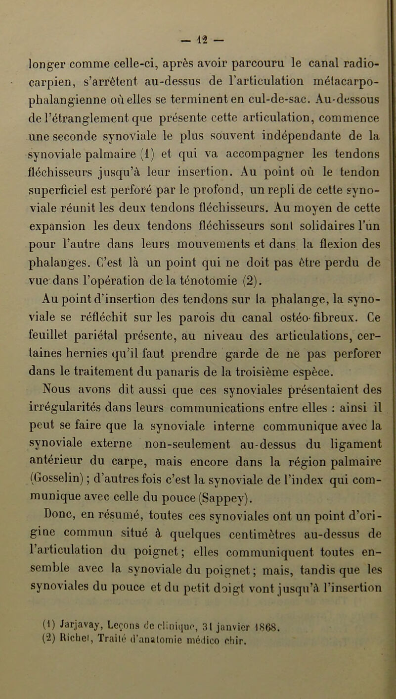 longer comme celle-ci, après avoir parcouru le canal radio- carpien, s’arrêtent au-dessus de l’articulation métacarpo- phalangienne où elles se terminent en cul-de-sac. Au-dessous de l’étranglement que présente cette articulation, commence une seconde synoviale le plus souvent indépendante de la synoviale palmaire (1) et qui va accompagner les tendons fléchisseurs jusqu’à leur insertion. Au point où le tendon superficiel est perforé par le profond, un repli de cette syno- viale réunit les deux tendons fléchisseurs. Au moyen de cette expansion les deux tendons fléchisseurs son! solidaires l’un pour l’autre dans leurs mouvements et dans la flexion des phalanges. C’est là un point qui ne doit pas être perdu de vue dans l’opération de la ténotomie (2). Au point d’insertion des tendons sur la phalange, la syno- viale se réfléchit sur les parois du canal ostéo- fibreux. Ce feuillet pariétal présente, au niveau des articulations, cer- taines hernies qu’il faut prendre garde de ne pas perforer dans le traitement du panaris de la troisième espèce. Nous avons dit aussi que ces synoviales présentaient des irrégularités dans leurs communications entre elles : ainsi il peut se faire que la synoviale interne communique avec la synoviale externe non-seulement au-dessus du ligament antérieur du carpe, mais encore dans la région palmaire (Gosselin) ; d’autres fois c’est la synoviale de l’index qui com- munique avec celle du pouce (Sappey). Donc, en résumé, toutes ces synoviales ont un point d’ori- gine commun situé à quelques centimètres au-dessus de l’articulation du poignet; elles communiquent toutes en- semble avec la synoviale du poignet ; mais, tandis que les synoviales du pouce et du petit doigt vont iusqu’à l’insertion (1) Jarjavay, Leçons de cliniquo, 31 janvier 1868. (2) Uicliei, Traité d’anatomie niédico eliir.