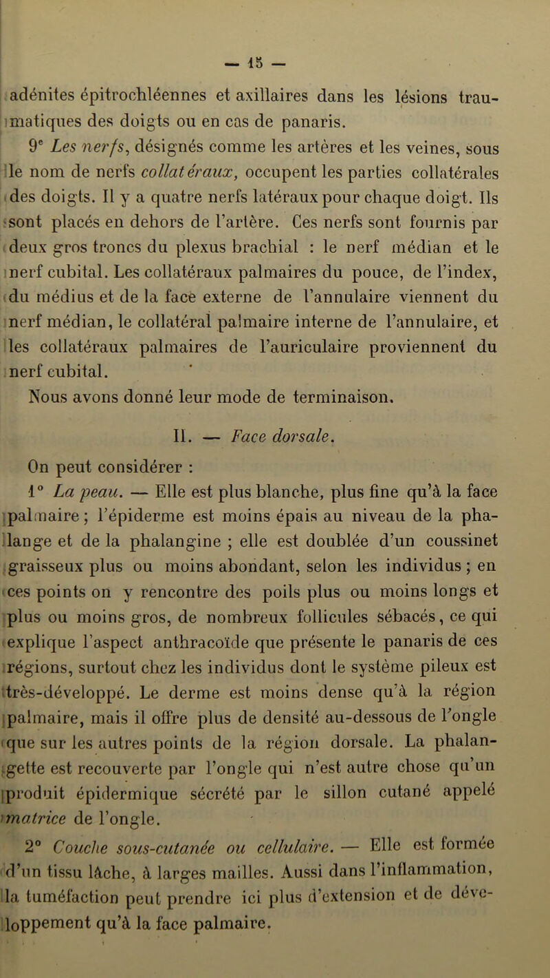 : adénites épitrochléennes et axillaires dans les lésions trau- imatiqnes des doigts ou en cas de panaris. 9® Les nerfs^ désignés comme les artères et les veines, sous He nom de nerfs collatéraux, occupent les parties collatérales <des doigts. Il y a quatre nerfs latéraux pour chaque doigt. Ils :Sont placés en dehors de l’artère. Ces nerfs sont fournis par deux gros troncs du plexus brachial : le nerf médian et le inerf cubital. Les collatéraux palmaires du pouce, de l’index, (du médius et de la face externe de l’annulaire viennent du nerf médian, le collatéral palmaire interne de l’annulaire, et les collatéraux palmaires de l’auriculaire proviennent du nerf cubital. Nous avons donné leur mode de terminaison. II. — Face dorsale. On peut considérer : 1® La peau. — Elle est plus blanche, plus fine qu’à la face palmaire; l’épiderme est moins épais au niveau de la pha- lange et de la phalangine ; elle est doublée d’un coussinet • graisseux plus ou moins abondant, selon les individus; en ces points on y rencontre des poils plus ou moins longs et plus ou moins gros, de nombreux follicules sébacés, ce qui explique l’aspect anthracoïde que présente le panaris de ces régions, surtout chez les individus dont le système pileux est ;très-développé. Le derme est moins dense qu’à la région palmaire, mais il offre plus de densité au-dessous de l’ongle (que sur les autres points de la région dorsale. La phalan- igette est recouverte par l’ongle qui n’est autre chose qu’un iproduit épidermique sécrété par le sillon cutané appelé unatrice de l’ongle. 2® Couche sous-cutanée ou cellulaire. — Elle est formée d’un tissu lâche, à larges mailles. Aussi dans l’inflammation, la tuméfaction peut prendre ici plus d’extension et de déve- loppement qu’à la face palmaire.