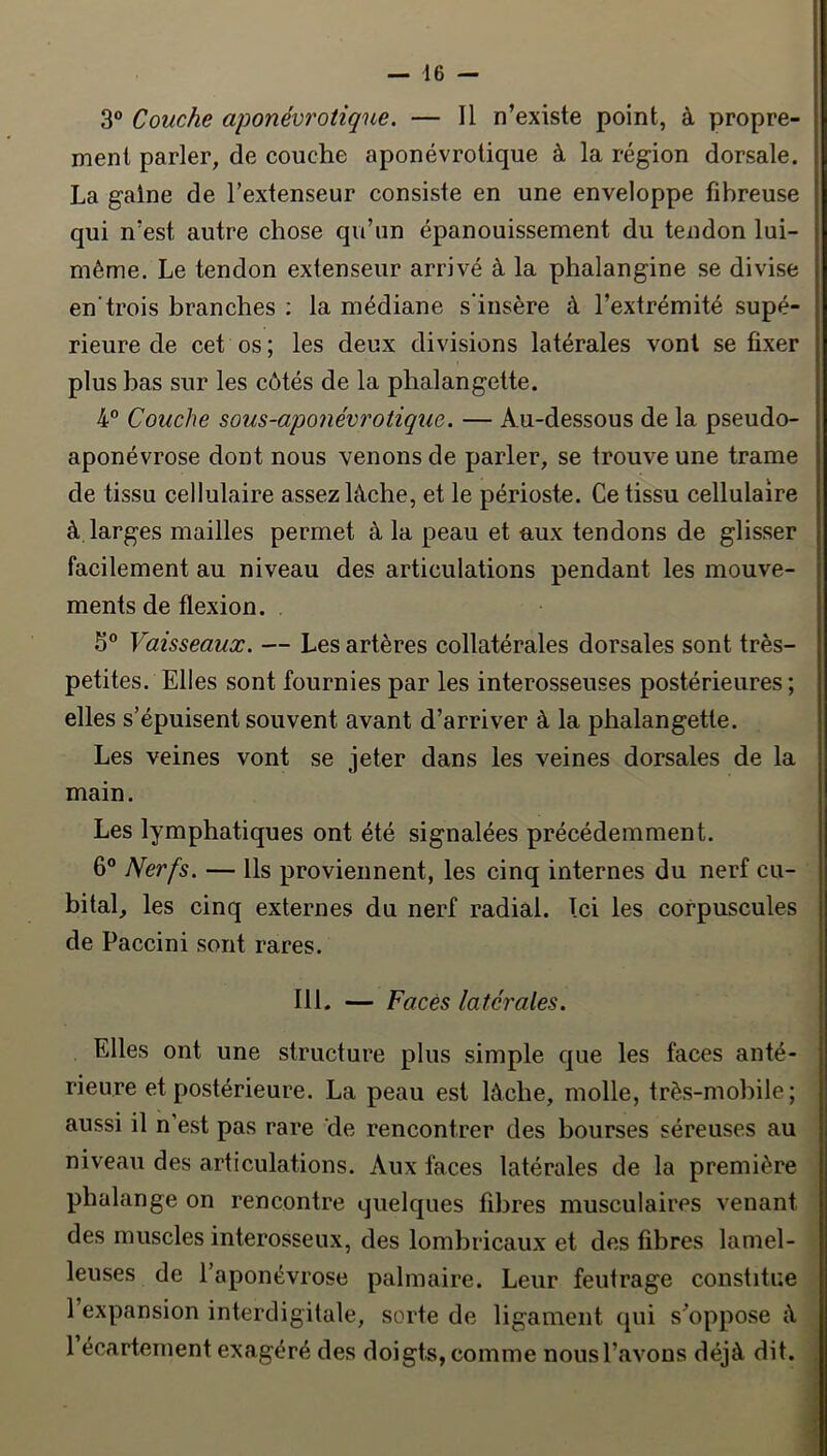 3® Couche aponévrotiqne. — Il n’existe point, à propre- ment parler, de couche aponévrotique à la région dorsale. La gaine de l’extenseur consiste en une enveloppe fibreuse qui n’est autre chose qu’un épanouissement du tendon lui- même. Le tendon extenseur arrivé à la phalangine se divise en'trois branches : la médiane s'insère à l’extrémité supé- rieure de cet os ; les deux divisions latérales vont se fixer plus bas sur les côtés de la phalangette. 4” Couche sous-aponévrotique. — Au-dessous de la pseudo- aponévrose dont nous venons de parler, se trouve une trame de tissu cellulaire assez lâche, et le périoste. Ce tissu cellulaire à larges mailles permet à la peau et aux tendons de glisser facilement au niveau des articulations pendant les mouve- ments de flexion. 5® Vaisseaux. — Les artères collatérales dorsales sont très- petites. Elles sont fournies par les interosseuses postérieures; elles s’épuisent souvent avant d’arriver à la phalangette. Les veines vont se jeter dans les veines dorsales de la main. Les lymphatiques ont été signalées précédemment. 6° Nerfs, — Us proviennent, les cinq internes du nerf cu- bital, les cinq externes du nerf radial. Ici les corpuscules de Paccini sont rares. 111. — Faces latérales. Elles ont une structure plus simple que les faces anté- rieure et postérieure. La peau est lâche, molle, très-mobile; aussi il n’est pas rare 'de rencontrer des bourses séreuses au niveau des articulations. Aux faces latérales de la première phalange on rencontre quelques fibres musculaires venant des muscles interosseux, des lombricaux et des fibres lamel- leuses de l’aponévrose palmaire. Leur feutrage constitue 1 expansion interdigitale, sorte de ligament qui s’oppose â 1 écartement exagéré des doigts, comme nous l’avons déjà dit.