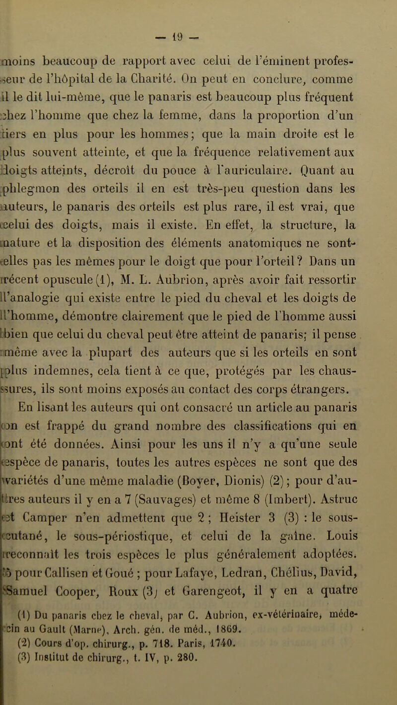 moins beaucoup de rapport avec celui de réniinent profes- seur de riiôpital de la Charité. On peut en conclure, comme il le dit lui-même, que le panaris est beaucoup plus fréquent r^hez rhonime que chez la femme, dans la proportion d’un tiers en plus pour les hommes ; que la main droite est le plus souvent atteinte, et que la fréquence relativement aux doigts atteints, décroit du pouce à l'auriculaire. Quant au ^phlegmon des orteils il en est très-[>eu question dans les iiuteurs, le panaris des orteils est plus rare, il est vrai, que ccelui des doigts, mais il existe. En effet, la struclure, la luature et la disposition des éléments anatomiques ne sont- telles pas les mêmes pour le doigt que pour l’orteil? Dans un rrécent opuscule (1), M. L. Aubrion, après avoir fait ressortir li’analogie qui existe entre le pied du cheval et les doigts de Il’homme, démontre clairement que le pied de riiomme aussi Ibien que celui du cheval peut être atteint de panaris; il pense imême avec la plupart des auteurs que si les orteils en sont [plus indemnes, cela tient à ce que, protégés par les chaus- ssures, ils sont moins exposés au contact des corps étrangers. En lisant les auteurs qui ont consacré un article au panaris con est frappé du grand nombre des classifications qui en tont été données. Ainsi pour les uns il n’y a qu’une seule tespèce de panaris, toutes les autres espèces ne sont que des Avariétés d’une même maladie (Boyer, Dionis) (2) ; pour d’au- ttres auteurs il y en a 7 (Sauvages) et même 8 (Imbert). Astruc cet Camper n’en admettent que 2 ; Heister 3 (3) : le sous- csutané, le sous-périostique, et celui de la gaine. Louis Ireconnaît les trois espèces le plus généralement adoptées* 15 pourCallisen etGoué ; pourLafaye, Ledran, Chélius, David, SSamuel Cooper, Roux(3j et Garengeot, il y en a quatre (1) Du panaris chez le chevalj par C. Aubrion, ex-vélérinaire, méde- cin au Gault (Marne), Arch. gén. de méd., 1869. (2) Cours d’op. chirurg., p. 718. Paris, 1740. (3) Institut de chirurg., t. IV, p. 280.