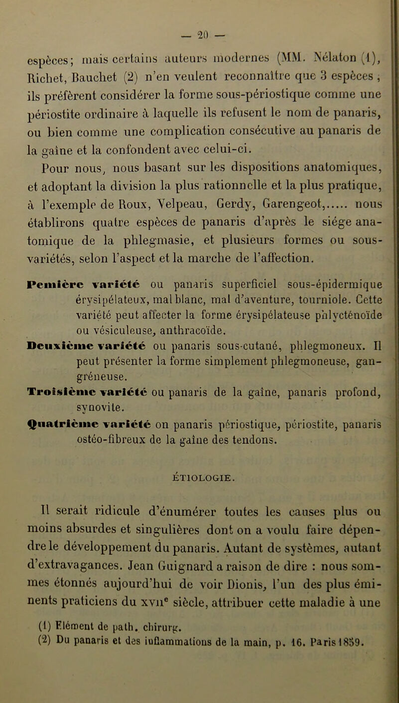espèces; mais certains auteurs modernes (MM. Nélaton (1), Richet, Baucliet (2) n’en veulent reconnaître que 3 espèces , ils préfèrent considérer la forme sous-périostique comme une périostite ordinaire à laquelle ils refusent le nom de panaris, ou bien comme une complication consécutive au panaris de la gaine et la confondent avec celui-ci. Pour nous, nous basant sur les dispositions anatomiques, et adoptant la division la plus rationnelle et la plus pratique, à l’exemple de Roux, Yelpeau, Gerdy, Garengeot, nous établirons quatre espèces de panaris d’après le siège ana- tomique de la phlegmasie, et plusieurs formes ou sous- variétés, selon l’aspect et la marche de l’affection. Peiiiièrc variété ou panaris superficiel sous-épidermique érysipélateux, mal blanc, mal d’aventure, tourniole. Cette variété peut affecter la forme érysipélateuse phlycténoïde ou vésiculeuse, anthracoïde. Deuxième variété ou panaris sous-cutané, phlegmoneux. Il peut présenter la forme simplement phlegmoneuse, gan- gréneuse. Troisième variété ou panaris de la gaine, panaris profond, synovite. Qiiatrlcme variété on panaris périostique, périostite, panaris ostéo-fibreux de la gaine des tendons. ÉTIOLOGIE. Il serait ridicule d’énumérer toutes les causes plus ou moins absurdes et singulières dont on a voulu faire dépen- dre le développement du panaris. Autant de systèmes, autant d’extravagances. Jean Guignard a raison de dire : nous som- mes étonnés aujourd’hui de voir Dionis, l’un des plus émi- nents praticiens du xvii® siècle, attribuer cette maladie à une (1) Elément de palh. chirurg. (2) Du panaris et des iuGammalions de la main, p. 16. Paris 18S9.