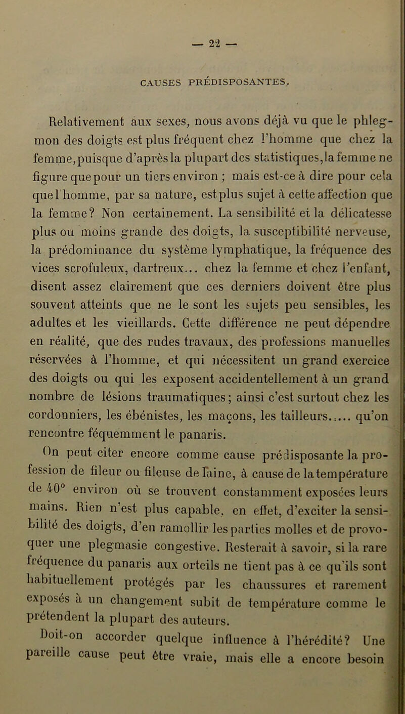 CAUSES PRÉDISPOSANTES, Relativement àux sexes, nous avons déjà vu que le phleg- mon des doigts est plus fréquent chez l’homme que chez la femme,puisque d’après la plupart des statistiques,la femme ne figure que pour un tiers environ ; mais est-ce à dire pour cela quel homme, par sa nature, est plus sujet à cette affection que la femme? Non certainement. La sensibilité et la délicatesse plus ou moins grande des doigts, la susceptibilité nerveuse, la prédominance du système lymphatique, la fréquence des vices scrofuleux, dartreux... chez la femme et chez Lenfant, disent assez clairement que ces derniers doivent être plus souvent atteints que ne le sont les sujets peu sensibles, les adultes et les vieillards. Cette difiérence ne peut dépendre en réalité, que des rudes travaux, des professions manuelles réservées à l’homme, et qui nécessitent un grand exercice des doigts ou qui les exposent accidentellement à un grand nombre de lésions traumatiques; ainsi c’est surtout chez les cordonniers, les ébénistes, les maçons, les tailleurs.:... qu’on rencontre féquemment le panaris. On peut citer encore comme cause pré:lisposante la pro- fession de fileur ou fileuse de laine, à cause de la température de 40° environ où se trouvent constamment exposées leurs mains. Rien n est plus capable, en effet, d’exciter la sensi- bilité des doigts, d’en ramollir les parties molles et de provo- quer une plegmasie congestive. Resterait à savoir, si la rare fiéquence du panaris aux orteils ne tient pas à ce qu'ils sont habituellement protégés par les chaussures et rarement exposés a un changement subit de température comme le ^ prétendent la plupart des auteurs. ; Doit-on accorder quelque influence à l’hérédité? Une i pareille cause peut être vraie, mais elle a encore besoin i