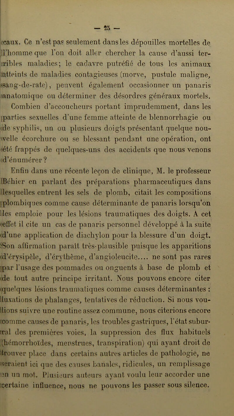 rcaux. Ce n’est pas seulement dans les dépouilles mortelles de li’homme que l’on doit aller chercher la cause d’aussi ter- iribles maladies; le cadavre putréfié de tous les animaux ratteints de maladies contagieuses (morve, pustule maligne, ssang-de-rate), peuvent également occasionner un panaris 'anatomique ou déterminer des désordres généraux mortels. Combien d’accoucheurs portant imprudemment, dans les iparties sexuelles d’une femme atteinte de blennorrhagie ou (de syphilis, un ou plusieurs doigts présentant quelque nou- 'velle écorchure ou se blessant pendant une opération, ont (été frappés de quelques-uns des accidents que nous venons (d’énumérer? Enfin dans une récente leçon de clinique, M. le professeur IBéhier en parlant des préparations pharmaceutiques dans llesquelles entrent les sels de plomb, citait les compositions jplombiqiies comme cause déterminante de panaris lorsqu’on lies emploie pour les lésions traumatiques des doigts. A cet (effet il cite un cas de panaris personnel développé à la suite (d’une application de diachylon pour la blessure d’un doigt. ^■Son affirmation parait très-plausible puisque les apparitions (d’érysipèle, d’érythème, d’angioleucite ne sont pas rares ipar l’usage des pommades ou onguents à base de plomb et (de tout autre principe irritant. Nous pouvons encore citer (quelques lésions traumatiques comme causes déterminantes : ! luxations de phalanges, tentatives de réduction. Si nous vou- Ilions suivre une routine assez commune, nous citerions encore (comme causes de panaris, les troubles gastriques, l’état subur- tral des premières voies, la suppression des flux habituels (hémorrhoïdes, menstrues, transpiration) qui ayant droit de ■ trouver place dans certains autres articles de pathologie, ne seraient ici que des causes banales, ridicules, un remplissage 3n un mot. Plusieurs auteurs ayant voulu leur accorder une [Certaine influence, nous ne pouvons les passer sous silence.