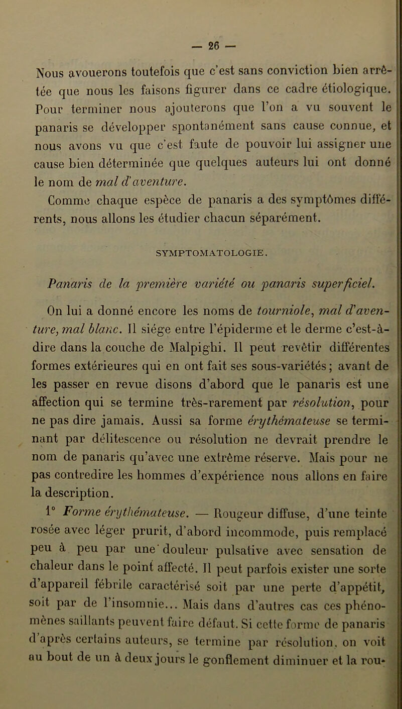 Nous avouerons toutefois que c’est sans conviction bien arrê- tée que nous les faisons figurer dans ce cadre étiologique. Pour terminer nous ajouterons que l’on a vu souvent le panaris se développer spontanément sans cause connue, et nous avons vu que c’est faute de pouvoir lui assigner une cause bien déterminée que quelques auteurs lui ont donné le nom de mal d'aventure. Comme chaque espèce de panaris a des symptômes diffé- rents, nous allons les étudier chacun séparément. SYMPTOMATOLOGIE. Panaris de la première variété ou panaris superficiel. On lui a donné encore les noms de tourniole., mal d'aven- ture, mal blanc. Il siège entre l’épiderme et le derme c’est-à- dire dans la couche de Malpighi. Il peut revêtir différentes formes extérieures qui en ont fait ses sous-variétés ; avant de les passer en revue disons d’abord que le panaris est une affection qui se termine très-rarement par résolution, pour ne pas dire jamais. Aussi sa forme érythémateuse se termi- nant par délitescence ou résolution ne devrait prendre le nom de panaris qu’avec une extrême réserve. Mais pour ne pas contredire les hommes d’expérience nous allons en faire la description. 1“ Forme érythémateuse. — Rougeur diffuse, d’une teinte rosée avec léger prurit, d’abord incommode, puis remplacé peu à peu par une'douleur pulsative avec sensation de chaleur dans le point affecté. Il peut parfois exister une sorte d appareil fébrile caractérisé soit par une perte d’appétit, soit par de l’insomnie... Mais dans d’autres cas ces phéno- mènes saillants peuvent faire défaut. Si cette forme de panaris d après certains auteurs, se termine par résolution, on voit au bout de un à deux jours le gonflement diminuer et la rou*