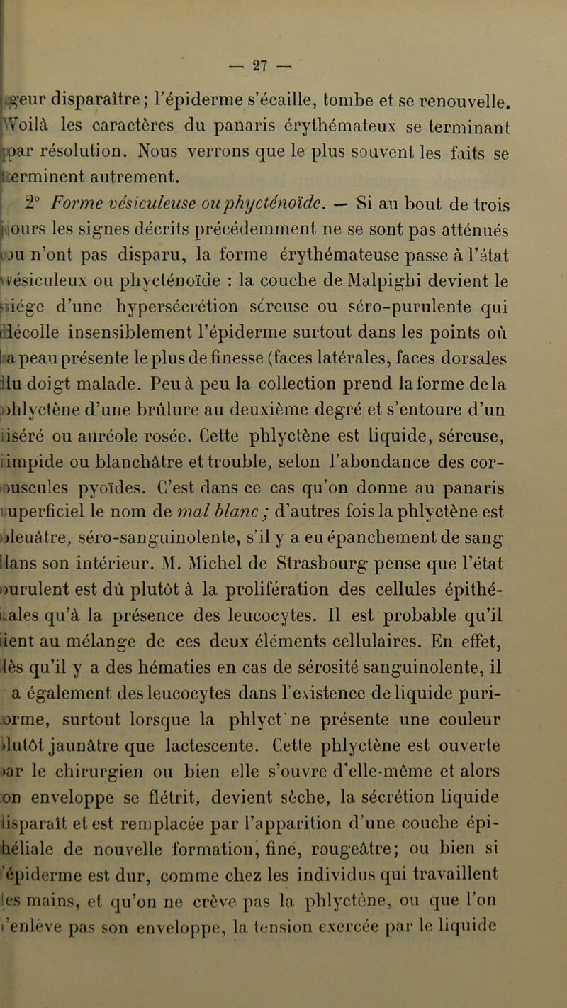 ^•eur disparaître; répiderme s’écaille, tombe et se renouvelle. Voilà les caractères du panaris érythémateux se terminant jpar résolution. Nous verrons que le plus souvent les faits se llcerminent autrement. I 2° Forme vésiculeiise ouphycténoïde. — Si au bout de trois j(|Ours les signes décrits précédemment ne se sont pas atténués pou n’ont pas disparu, la forme érythémateuse passe à l’état vvésiculeux ou pliycténoïde : la couche de Malpighi devient le FÛége d’une hypersécrétion séreuse ou séro-purulente qui fllécolle insensiblement l’épiderme surtout dans les points où I; a peau présente le plus de finesse (faces latérales, faces dorsales ilu doigt malade. Peu à peu la collection prend laforme delà ohlyctène d’une brûlure au deuxième degré et s’entoure d’un iiséré ou auréole rosée. Cette phlyctène est liquide, séreuse, limpide ou blanchâtre et trouble, selon l’abondance des cor- ouscules pyoïdes. C’est dans ce cas qu’on donne au panaris vuperficiel le nom de mal blanc ; d’autres fois la phlyctène est )deuâtre, séro-sanguinolente, s’il y a eu épanchement de sang Hans son intérieur. M. Michel de Strasbourg pense que l’état Durulent est dû plutôt à la prolifération des cellules épithé- liales qu’à la présence des leucocytes. Il est probable qu’il lient au mélange de ces deux éléments cellulaires. En effet, lès qu’il y a des hématies en cas de sérosité sanguinolente, il a également des leucocytes dans l’e.sistence de liquide puri- orme, surtout lorsque la phlycfne présente une couleur •lutôt jaunâtre que lactescente. Cette phlyctène est ouverte ►ar le chirurgien ou bien elle s’ouvre d’elle-mème et alors on enveloppe se flétrit, devient sèche, la sécrétion liquide lisparalt et est remplacée par l’apparition d’une couche épi- héliale de nouvelle formation, fine, rougeâtre; ou bien si 'épiderme est dur, comme chez les individus qui travaillent les mains, et qu’on ne crève pas la phlyctène, ou que l’on l’enlève pas son enveloppe, la tension exercée par le liquide