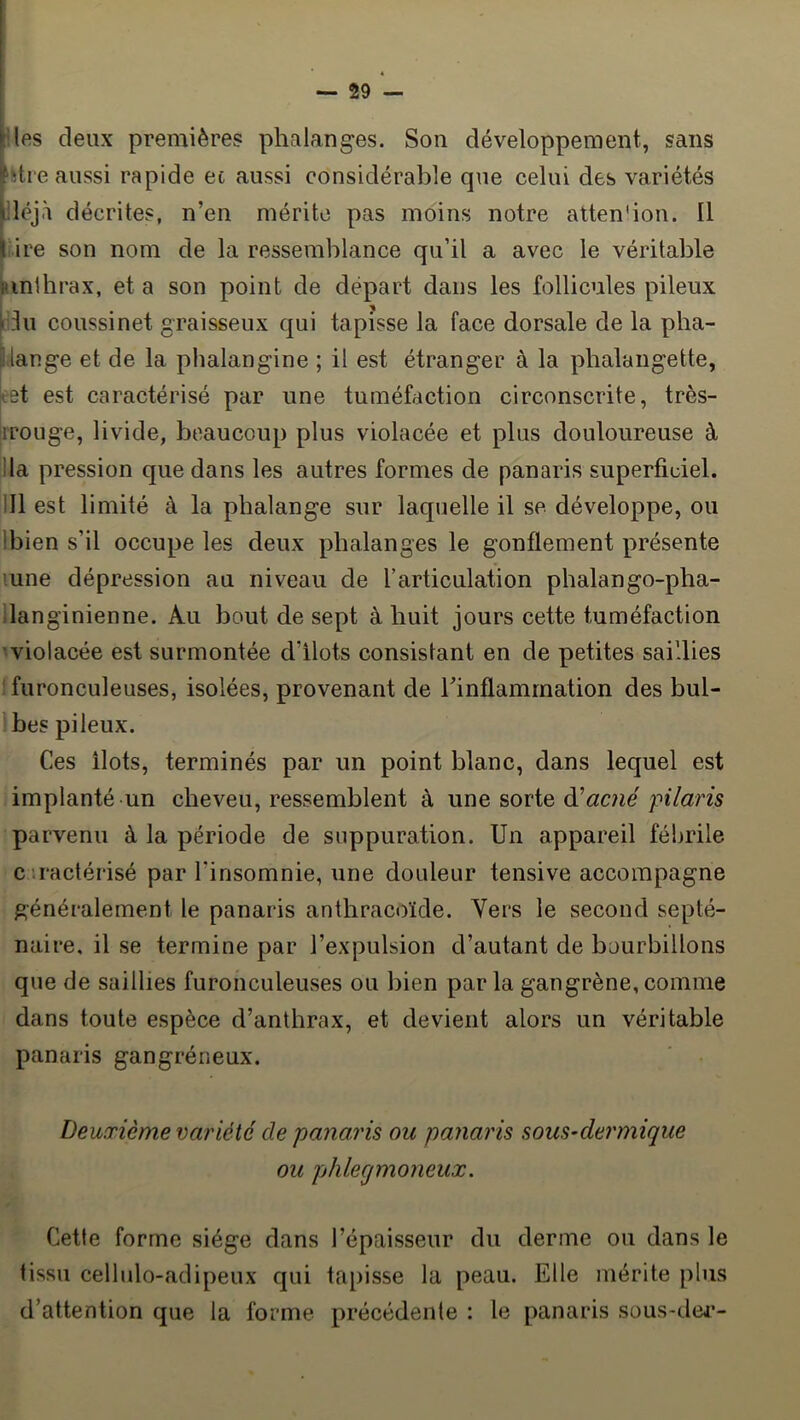 Ues deux premières phalanges. Son développement, sans ‘dre aussi rapide ec aussi considérable que celui des variétés déjà décrites, n’en mérite pas moins notre atten'iou. Il ire son nom de la ressemblance qu’il a avec le véritable iinihrax, et a son point de départ dans les follicules pileux I ^ |idu coussinet graisseux qui tapisse la face dorsale de la pha- lange et de la phalangine ; il est étranger à la phalangette, ^et est caractérisé par une tuméfaction circonscrite, très- irouge, livide, beaucoup plus violacée et plus douloureuse à ilia pression que dans les autres formes de panaris superficiel. 111 est limité à la phalange sur laquelle il se développe, ou Ibien s’il occupe les deux phalanges le gonflement présente lune dépression au niveau de l’articulation phalango-pha- ilanginienne. Au bout de sept à huit jours cette tuméfaction violacée est surmontée d’ilots consistant en de petites saillies :furonculeuses, isolées, provenant de l’inflammation des bul- bes pileux. Ces ilôts, terminés par un point blanc, dans lequel est implanté un cheveu, ressemblent à une sorte ^acné pilaris parvenu à la période de suppuration. Un appareil fébrile c ’.ractérisé par l’insomnie, une douleur tensive accompagne généralement le panaris anthracoïde. Vers le second septé- naire, il se termine par l’expulsion d’autant de bourbillons que de saillies furonculeuses ou bien par la gangrène, comme dans toute espèce d’anthrax, et devient alors un véritable panaris gangréneux. ' ■ Deuxième variété de panaris ou panaris sous-dermique ou phlegmoneux. Cette forme siège dans l’épaisseur du derme ou dans le tissu cellulo-adipeux qui tapisse la peau. Elle mérite plus d’attention que la forme précédente : le panaris sous-dei*-