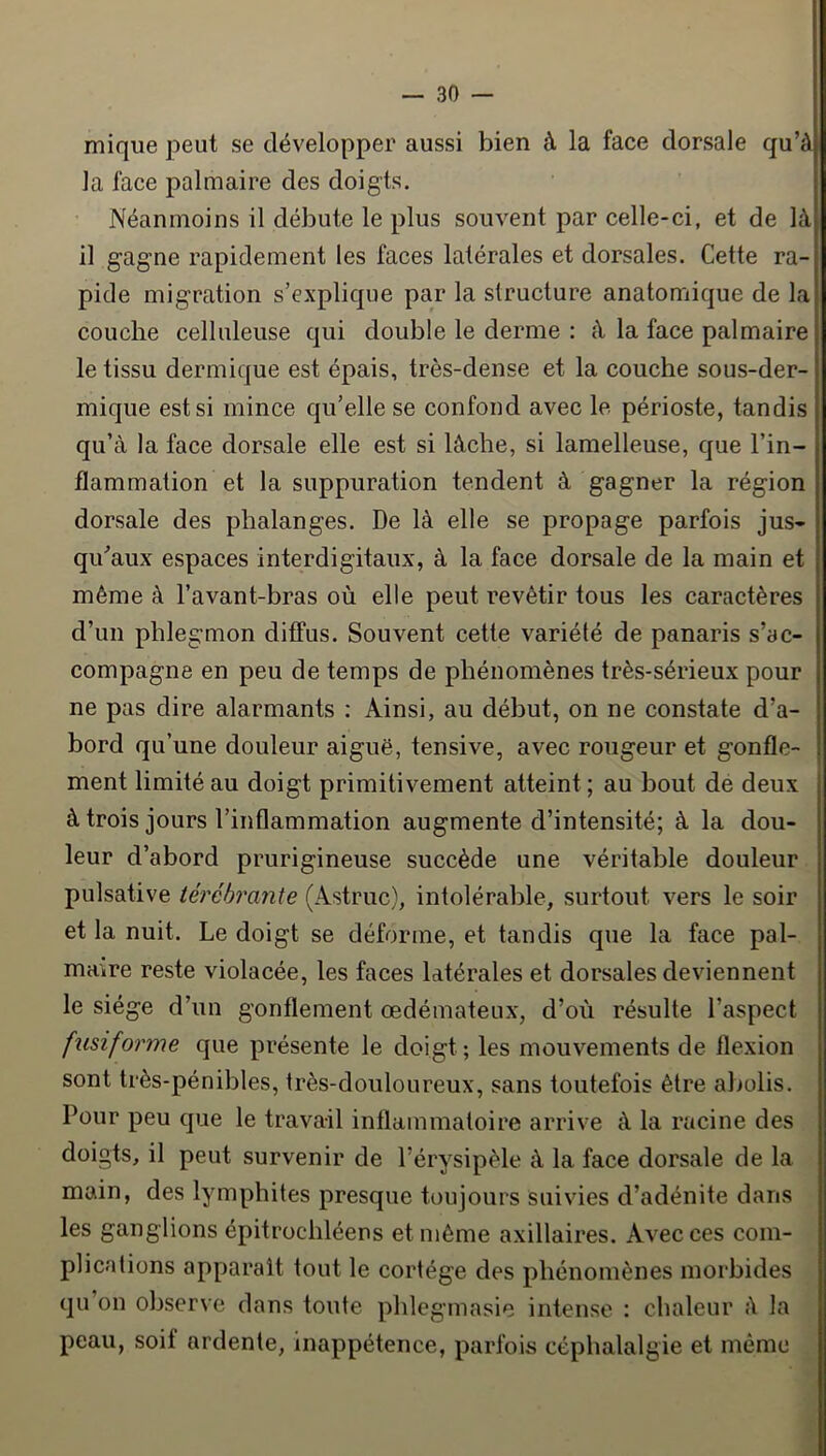 mique peut se développer aussi bien à la face dorsale qu’à la face palmaire des doigts. Néanmoins il débute le plus souvent par celle-ci, et de là il gagne rapidement les faces latérales et dorsales. Cette ra- pide migration s’explique par la structure anatomique de la couche celluleuse qui double le derme : à la face palmaire le tissu dermique est épais, très-dense et la couche sous-der- mique est si mince qu’elle se confond avec le périoste, tandis qu’à la face dorsale elle est si lâche, si lamelleuse, que l’in- flammation et la suppuration tendent à gagner la région dorsale des phalanges. De là elle se propage parfois jus- qiCaux espaces interdigitaux, à la face dorsale de la main et même à l’avant-bras où elle peut revêtir tous les caractères d’un phlegmon diffus. Souvent cette variété de panaris s’ac- compagne en peu de temps de phénomènes très-sérieux pour ne pas dire alarmants : Ainsi, au début, on ne constate d’a- bord qu’une douleur aiguë, tensive, avec rougeur et gonfle- ment limité au doigt primitivement atteint; au bout de deux à trois jours l’inflammation augmente d’intensité; à la dou- leur d’abord prurigineuse succède une véritable douleur pulsative lérébrante (Astruc), intolérable, surtout vers le soir et la nuit. Le doigt se déforme, et tandis que la face pal- maire reste violacée, les faces latérales et dorsales deviennent le siège d’un gonflement œdémateux, d’où résulte l’aspect fusiforme que présente le doigt ; les mouvements de flexion sont très-pénibles, très-douloureux, sans toutefois être abolis. Pour peu que le travail inflammatoire arrive à la racine des doigts, il peut survenir de l’érysipèle à la face dorsale de la main, des lymphites presque toujours suivies d’adénite dans les ganglions épitrochléens et môme axillaires. Avec ces com- plications apparaît tout le cortège des phénomènes morbides qu on observe dans toute phlegmasie intense ; chaleur à la peau, soif ardente, inappétence, parfois céphalalgie et même