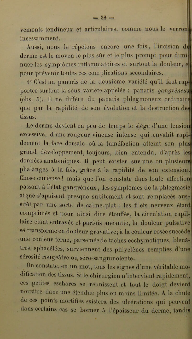 vements tendineux et articulaires, comme nous le verron incessamment. Aussi, nous le répétons encore une fois, l’ircision di derme est le moyen le plus sûr et le plus prompt pour dimi nuer les symptômes inflammatoires et surtout la douleur, e pour prévenir toutes ces complications secondaires. 1° C’est au panaris de la deuxième variété qu’il faut rap porter surtout la sous-variété appelée : panaris gangrémm (übs. 5). 11 ne diffère du panaris phlegmoneux ordinaire que par la rapidité de son évolution et la destruction des tissus. Le derme devient en peu de temps le siège d’une tensior excessive, d’une rougeur vineuse intense qui envahit rapi- dement la face dorsale où la tuméfaction atteint son plus grand développement, toujours, bien entendu, d’après les données anatomiques. 11 peut exister sur une ou plusieurs phalanges à la fois, grâce à la rapidité de son extension. Chose curieuse ! mais que l’on constate dans toute affection passant à l’état gangréneux , les symptômes de laphlegmasie aiguë s’apaisent presque subitement et sont remplacés aus- sitôt par une sorte de calme-plat : les filets nerveux étant comprimés et pour ainsi dire étouffés, la circulation capil- laire étant entravée et parfois anéantie, la douleur pulsative se transforme en douleur gravative; à la couleur rosée succède • une couleur terne, parsemée de taches ecchymotiques, bleuâ- tres, sphacélées, surviennent des phlyctènes remplies d’une sérosité rougeâtre ou séro-sanguinolente. On constate, en un mot, tous les signes d’une véritable mo- dification des tissus. Si le chirurgien n’intervient rapidement, ces petites eschares se réunissent et tout le doigt devient noirâtre dans une étendue plus ou moins limitée. A la chute de ces points mortifiés existera des ulcérations qui peuvent dans certains cas se borner â l’épaisseur du derme, tandis