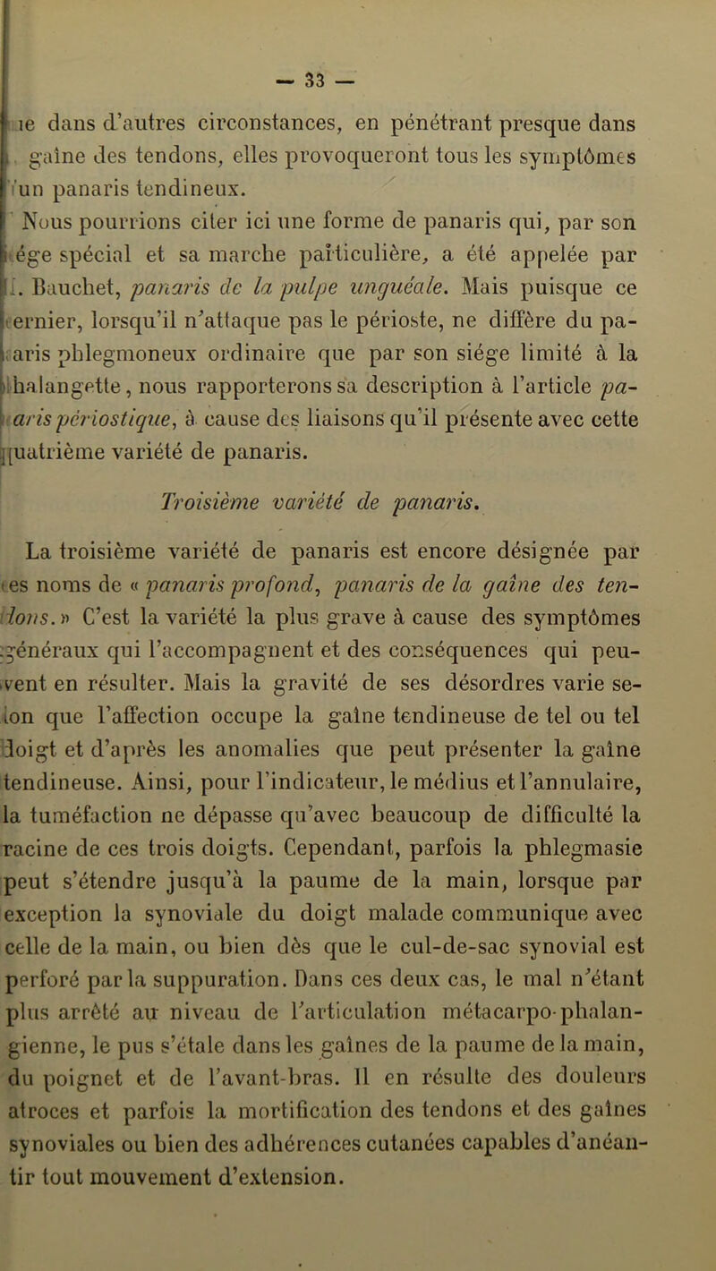 ■ le dans d’autres circonstances, en pénétrant presque dans J. g'aîne des tendons, elles provoqueront tous les symptômes ' iun panaris tendineux. ^ I’ Nous pourrions citer ici une forme de panaris qui, par son ége spécial et sa marche particulière, a été appelée par i. Bauchet, panaris de la pulpe unguéale. Mais puisque ce jîernier, lorsqu’il n’attaque pas le périoste, ne diffère du pa- I aris phlegmoneux ordinaire que par son siège limité à la jii halangette, nous rapporterons sa description à l’article pa- \(arispériostique, à cause des liaisons qu’il présente avec cette j[uatrième variété de panaris. Troisième variété de panaris. La troisième variété de panaris est encore désignée par t es noms de « panaris profond., panaris de la gaine des ten- tions, r C’est la variété la plus grave à cause des symptômes :^énéraux qui l’accompagnent et des conséquences qui peu- vent en résulter. Mais la gravité de ses désordres varie se- lon que l’affection occupe la gaine tendineuse de tel ou tel doigt et d’après les anomalies que peut présenter la gaine tendineuse. Ainsi, pour l’indicateur, le médius et l’annulaire, la tuméfaction ne dépasse qu’avec beaucoup de difficulté la racine de ces trois doigts. Cependant, parfois la phlegmasie peut s’étendre jusqu’à la paume de la main, lorsque par exception la synoviale du doigt malade communique avec celle de la main, ou bien dès que le cul-de-sac synovial est perforé parla suppuration. Dans ces deux cas, le mal n’étant plus arrêté au niveau de l’articulation métacarpo-phalan- gienne, le pus s’étale dans les gaines de la paume de la main, du poignet et de l’avant-bras. 11 en résulte des douleurs atroces et parfois la mortification des tendons et des gaines synoviales ou bien des adhérences cutanées capables d’anéan- tir tout mouvement d’extension.