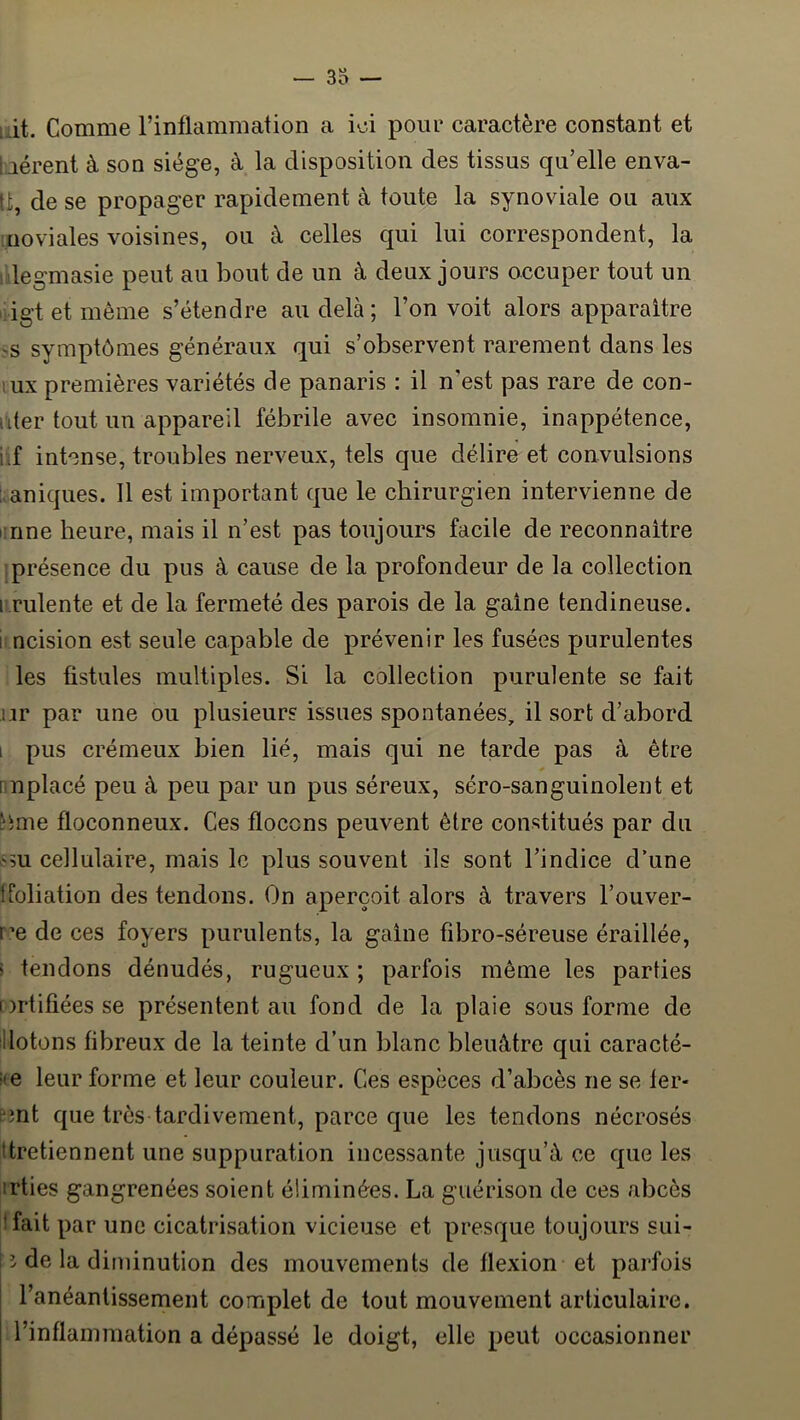 uit. Comme l’inflammation a ioi pour caractère constant et bérent à son siège, à la disposition des tissus qu’elle enva- Ü, de se propager rapidement à toute la synoviale ou aux iiioviales voisines, ou à celles qui lui correspondent, la . legmasie peut au bout de un à deux jours occuper tout un iigtetmême s’étendre au delà; l’on voit alors apparaître 'S symptômes généraux qui s’observent rarement dans les lux premières variétés de panaris : il n’est pas rare de con- uter tout un appareil fébrile avec insomnie, inappétence, i.f intense, troubles nerveux, tels que délire et convulsions i aniques. Il est important que le chirurgien intervienne de i-nne heure, mais il n’est pas toujours facile de reconnaître : présence du pus à cause de la profondeur de la collection i rulente et de la fermeté des parois de la gaine tendineuse. 1 ncision est seule capable de prévenir les fusées purulentes les fistules multiples. Si la collection purulente se fait ur par une ou plusieurs issues spontanées, il sort d’abord i pus crémeux bien lié, mais qui ne tarde pas à être nnplacé peu à peu par un pus séreux, séro-sanguinolent et ^ime floconneux. Ces flocons peuvent être constitués par du sm cellulaire, mais le plus souvent ils sont l’indice d’une lioliation des tendons. On aperçoit alors à travers l’ouver- r’e de ces foyers purulents, la gaine fibro-séreuse éraillée, i tendons dénudés, rugueux ; parfois même les parties Drtifiéesse présentent au fond de la plaie sous forme de illotons fibreux de la teinte d’un blanc bleuâtre qui caracté- ite leur forme et leur couleur. Ces espèces d’abcès ne se fer- emt que très tardivement, parce que les tendons nécrosés ttretiennent une suppuration incessante jusqu’à ce que les irties gangrenées soient éliminées. La guérison de ces abcès îfait par une cicatrisation vicieuse et presque toujours sui- î de la diminution des mouvements de flexion et pai’fois l’anéantissement complet de tout mouvement articulaire, l’inflammation a dépassé le doigt, elle peut occasionner