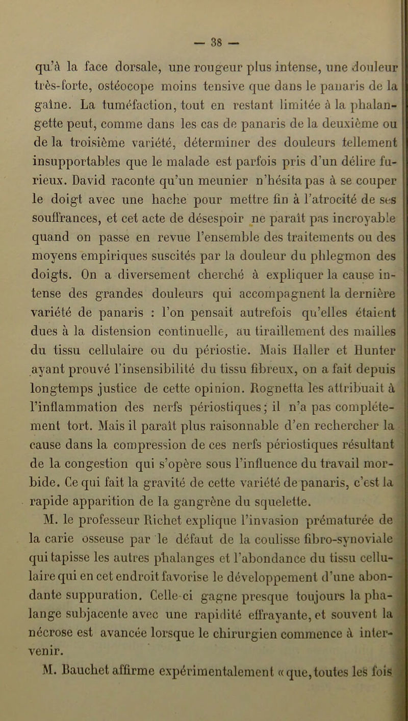 qu’à la face dorsale, une rougeur plus intense, une douleur très-forte, ostéocope moins tensive que dans le panaris de la gaine. La tuméfaction, tout en restant limitée à la phalan- gette peut, comme dans les cas de panaris de la deuxième ou de la troisième variété, déterminer des douleurs tellement insupportables que le malade est parfois pris d’un délire fu- rieux. David raconte qu’un meunier n’hésita pas à se couper le doigt avec une hache pour mettre fin à l’atrocité de ses souffrances, et cet acte de désespoir ne parait pas incroyable quand on passe en revue l’ensemble des traitements ou des moyens empiriques suscités par la douleur du phlegmon des doigts. On a diversement cherché à expliquer la cause in- tense des grandes douleurs qui accompagnent la dernière variété de panaris : l’on pensait autrefois qu’elles étaient dues à la distension continuelle, au tiraillement des mailles du tissu cellulaire ou du périostie. Mais Haller et Hunter ayant prouvé l’insensibilité du tissu fibreux, on a fait depuis longtemps justice de cette opinion. Rognetta les attribuait à l’inflammation des nerfs périostiques ; il n’a pas complète- ment tort. Mais il parait plus raisonnable d’en rechercher la cause dans la compression de ces nerfs périostiques résultant de la congestion qui s’opère sous l’influence du travail mor- bide. Ce qui fait la gravité de cette variété de panaris, c’est la rapide apparition de la gangrène du squelette. M. le professeur Richet explique l’invasion prématurée de | la carie osseuse par le défaut de la coulisse fibro-synoviale | qui tapisse les autres phalanges et l’abondance du tissu cellu- I lairequi en cet endroit favorise le développement d’une abon- I dante suppuration. Celle-ci gagne presque toujours la pha- I lange subjacente avec une rapidité effrayante, et souvent la 1 nécrose est avancée lorsque le chirurgien commence à inter- ■ venir. I M. Rauchet affirme expérimentalement «que,toutes les fois ■