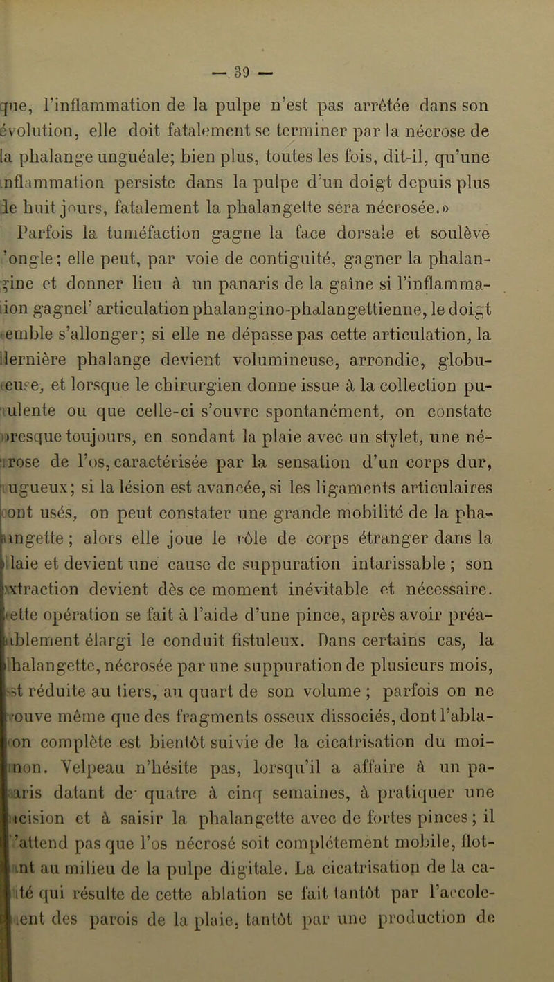 —.39 — que, l’inflammation de la pulpe n’est pas arrêtée dans son évolution, elle doit fatalement se terminer par la nécrose de la phalange unguéale; bien plus, toutes les fois, dit-il, qu’une ntlammation persiste dans la pulpe d’un doigt depuis plus le huit jours, fatalement la phalangette sera nécrosée.» Parfois la tuméfaction gagne la face dorsale et soulève ’ongle; elle peut, par voie de contiguïté, gagner la phalan- ^■ine et donner lieu à un panaris de la gaine si l’intlamma- :ion gagne!’ articulation phalangino-phalangettienne, le doigt • emble s’allonger; si elle ne dépasse pas cette articulation, la dernière phalange d.evient volumineuse, arrondie, globu- (euee, et lorsque le chirurgien donne issue à la collection pu- ulente ou que celle-ci s’ouvre spontanément, on constate oresque toujours, en sondant la plaie avec un stylet, une né- irose de l’os, caractérisée par la sensation d’un corps dur, fiugueux; si la lésion est avancée, si les ligaments articulaires [oont usés, on peut constater une grande mobilité de la pha- jungette ; alors elle joue le rôle de corps étranger dans la ( laie et devient une cause de suppuration intarissable ; son extraction devient dès ce moment inévitable et nécessaire, ette opération se fait à l’aide d’une pince, après avoir préa- delement élargi le conduit fistuleux. Dans certains cas, la halangette, nécrosée par une suppuration de plusieurs mois, st réduite au tiers, au quart de son volume ; parfois on ne ouve même que des fragments osseux dissociés, dont l’abla- on complète est bientôt suivie de la cicatrisation du moi- non. Velpeau n’hésite pas, lorsqu’il a affaire à un pa- aris datant de- quatre à cinq semaines, à pratiquer une icision et à saisir la phalangette avec de fortes pinces ; il ’altend pas que l’os nécrosé soit complètement mobile, flot- mt au milieu de la pulpe digitale. La cicatrisation de la ca- ’ité ({ui résulte de cette ablation se fait tantôt par l’accole- ■tent des parois de la plaie, tantôt par une production de