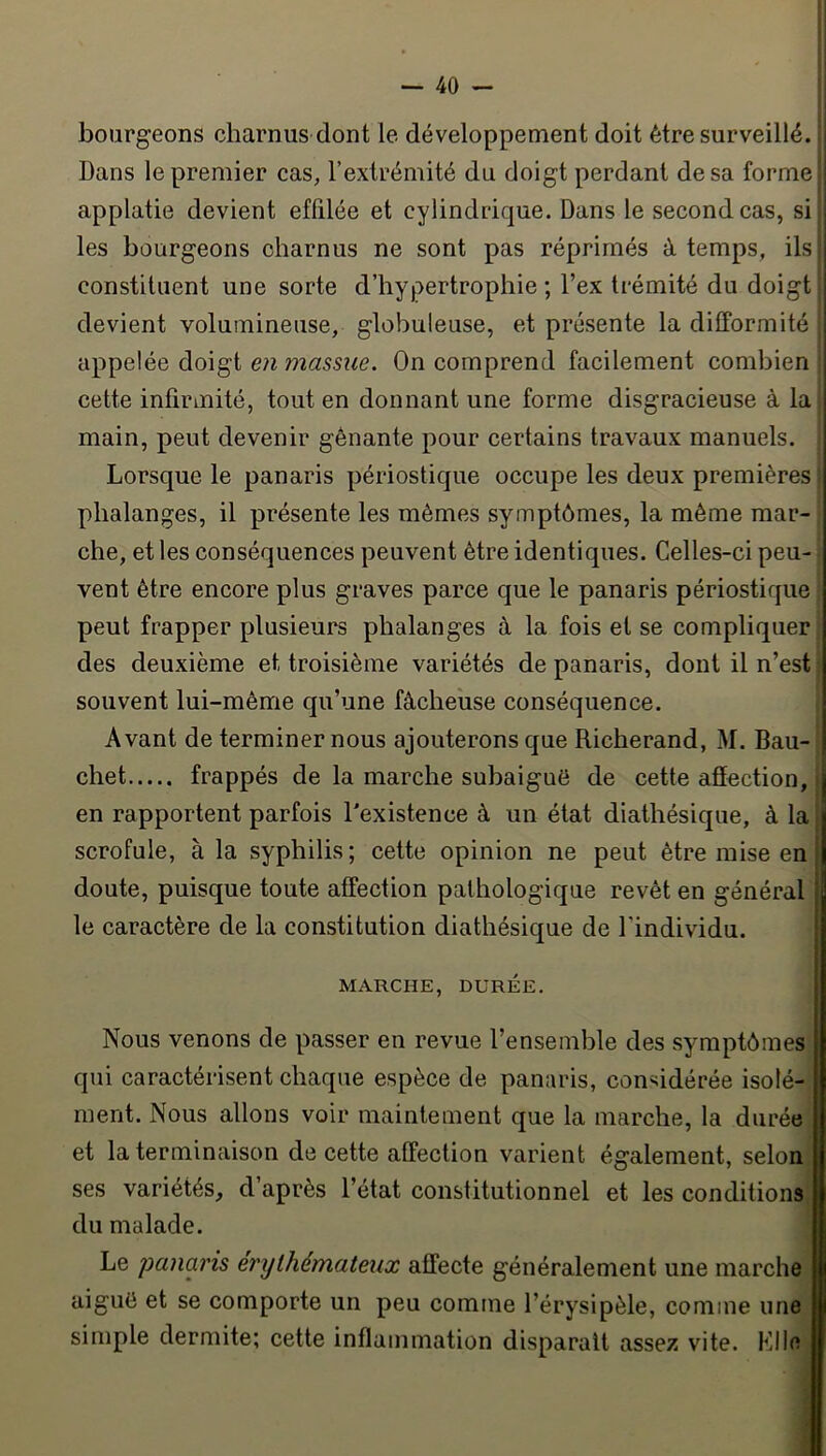 bourgeons charnus dont le développement doit être surveillé. Dans le premier cas, l’extrémité du doigt perdant de sa forme | applatie devient effdée et cylindrique. Dans le second cas, si les bourgeons charnus ne sont pas réprimés à temps, ils constituent une sorte d’hypertrophie ; l’ex Irémité du doigt devient volumineuse, globuleuse, et présente la difformité appelée doigt en massue. On comprend facilement combien cette infirmité, tout en donnant une forme disgracieuse à la main, peut devenir gênante pour certains travaux manuels. Lorsque le panaris périostique occupe les deux premières ’ phalanges, il présente les mêmes symptômes, la même mar- che, et les conséquences peuvent être identiques. Celles-ci peu- vent être encore plus graves parce que le panaris périostique peut frapper plusieurs phalanges à la fois et se compliquer des deuxième et troisième variétés de panaris, dont il n’est souvent lui-même qu’une fâcheuse conséquence. Avant de terminer nous ajouterons que Richerand, M. Bau- chet frappés de la marche subaigué de cette affection, en rapportent parfois l'existence à un état diathésique, à la ; scrofule, à la syphilis ; cette opinion ne peut être mise en doute, puisque toute affection pathologique revêt en général le caractère de la constitution diathésique de l’individu. MARCHE, DURÉE. Nous venons de passer en revue l’ensemble des symptômes qui caractérisent chaque espèce de panaris, considérée isolé- ment. Nous allons voir maintement que la marche, la durée et la terminaison de cette affection varient également, selon ses variétés, d’après l’état constitutionnel et les conditions du malade. Le panaris érythémateux affecte généralement une marche aiguë et se comporte un peu comme l’érysipèle, comme une simple dermite; cette inflammation disparait assez vite. Mlle