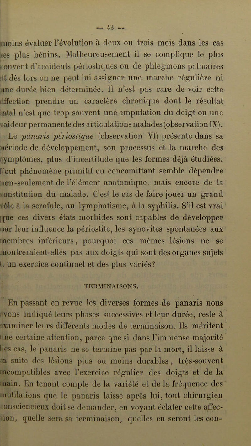 : noins évaluer révolution à deux ou trois mois dans les cas k-es plus bénins. Malheureusement il se complique le plus ■ ouvent d’accidents périostiques ou de phlegmons palmaires 'd dès lors on ne peut lui assigner une marche régulière ni me durée bien déterminée. Il n’est pas rare de voir cette i;.fFection prendre un caractère chronique dont le résultat atal n’est que trop souvent une amputation du doigt ou une raideur permanente des articulations malades (observation IX). Le panaris périosüque (observation YI) présente dans sa )ériode de développement, son processus et la marche des (Symptômes, plus d’incertitude que les formes déjà étudiées, [’out phénomène primitif ou concomittant semble dépendre non-seulement de l’élément anatomique, mais encore de la ‘ institution du malade. C’est le cas de faire jouer un grand ■• ôle à la scrofule, au lymphatisme, à la syphilis. S’il est vrai que ces divers états morbides sont capables de développer i)ar leur influence la périostite, les synovites spontanées aux membres inférieurs, pourquoi ces mêmes lésions ne se montreraient-elles pas aux doigts qui sont des organes sujets i'. un exercice continuel et des plus variés? TERMINAISONS. En passant en revue les diverses formes de panaris nous i vons indiqué leurs phases successives et leur durée, reste à « ' xaminer leurs différents modes de terminaison. Ils méritent une certaine attention, parce que si dans l’immense majorité Iles cas, le panaris ne se termine pas par la mort, il laisse à a suite des lésions plus ou moins durables, très-souvent ncompatibles avec l’exercice régulier des doigts et de la nain. En tenant compte de la variété et de la fréquence des nutilations que le panaris laisse après lui, tout chirurgien onsciencieux doit se demander, en voyant éclater cette alfec- ion, quelle sera sa terminaison, quelles en seront les con-