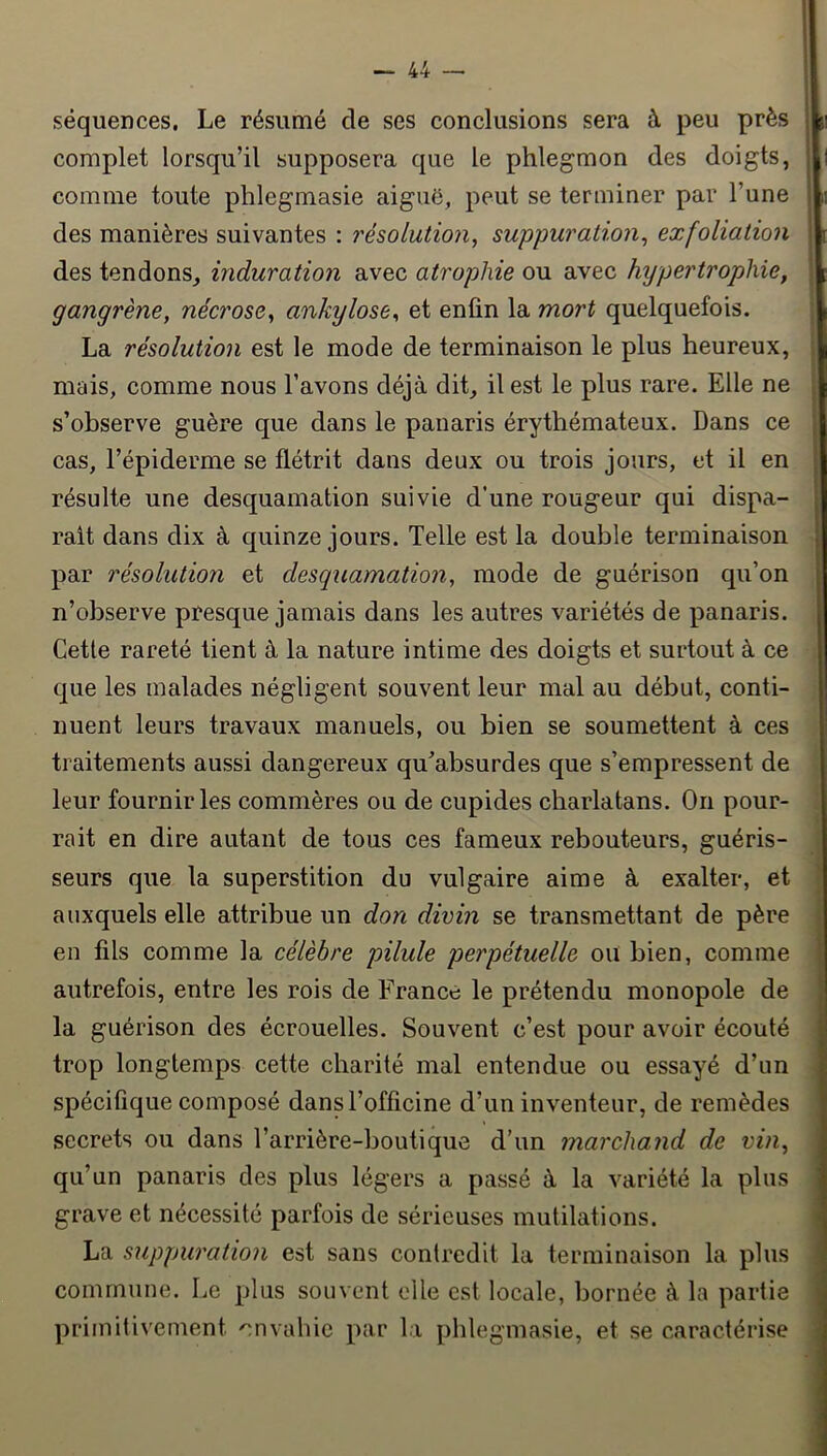 séquences. Le résumé de ses conclusions sera à peu près complet lorsqu’il supposera que le phlegmon des doigts, comme toute phlegmasie aiguë, peut se terminer par l’une des manières suivantes : résolution, suppuration, exfoliation des tendons, induration avec atrophie ou avec hypertrophie, gangrène, nécrose, ankylosé, et enfin la mort quelquefois. La résolution est le mode de terminaison le plus heureux, mais, comme nous l’avons déjà dit, il est le plus rare. Elle ne s’observe guère que dans le panaris érythémateux. Dans ce cas, l’épiderme se flétrit dans deux ou trois jours, et il en résulte une desquamation suivie d’une rougeur qui dispa- raît dans dix à quinze jours. Telle est la double terminaison par résolution et desquamation, mode de guérison qu’on n’observe presque jamais dans les autres variétés de panaris. Cette rareté tient à la nature intime des doigts et surtout à ce que les malades négligent souvent leur mal au début, conti- nuent leurs travaux manuels, ou bien se soumettent à ces traitements aussi dangereux qu’absurdes que s’empressent de leur fournir les commères ou de cupides charlatans. On pour- rait en dire autant de tous ces fameux rebouteurs, guéris- seurs que la superstition du vulgaire aime à exalter, et auxquels elle attribue un don divin se transmettant de père en fils comme la célèbre pilule perpétuelle ou bien, comme autrefois, entre les rois de France le prétendu monopole de la guérison des écrouelles. Souvent c’est pour avoir écouté trop longtemps cette charité mal entendue ou essayé d’un spécifique composé dans l’officine d’un inventeur, de remèdes secrets ou dans l’arrière-boutique d’un marchand de vin, qu’un panaris des plus légers a passé à la variété la plus grave et nécessité parfois de sérieuses mutilations. La suppuration est sans contredit la terminaison la plus commune. Le plus souvent elle est locale, bornée à la partie primitivement 'envahie par la phlegmasie, et se caractérise