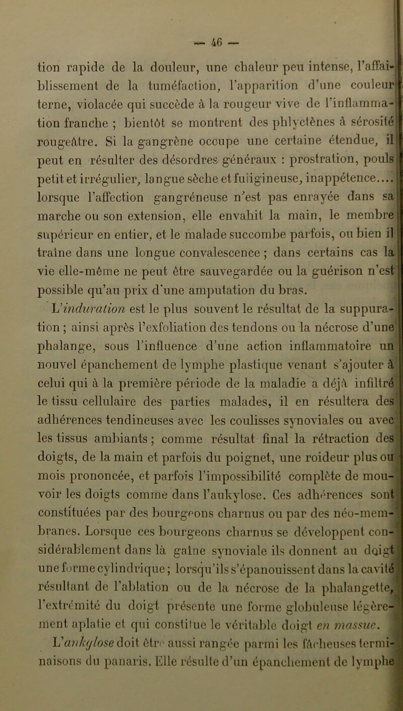 tion rapide de la douleur, une chaleur peu intense, TafFai-i blisseraent de la tuméfaction, l’apparition d’une couleur terne, violacée qui succède à la rougeur vive de l’inflamma- tion franche ; bientôt se montrent des phlyctènes à sérosité rougeâtre. Si la gangrène occupe une certaine étendue, ib peut en résulter des désordres généraux : prostration, pouls petit et irrégulier, langue sèche et fuligineuse, inappétence,... lorsque l’affection gangréneuse n^’est pas enrayée dans sa marche ou son extension, elle envahit la main, le membre supérieur en entier, et le malade succombe parfois, ou bien il traîne dans une longue convalescence ; dans certains cas la vie elle-même ne peut être sauvegardée ou la guérison n’est possible qu’au prix d’une amputation du bras. Vincluralion est le plus souvent le résultat de la suppura- tion ; ainsi après l’exfoliation des tendons ou la nécrose d’une phalange, sous l’influence d’une action inflammatoire un nouvel épanchement de lymphe plastique venant s’ajouter à celui qui à la première période de la maladie a déjà infiltré le tissu cellulaire des parties malades, il en résultera des adhérences tendineuses avec les coulisses synoviales ou avec; les tissus ambiants ; comme résultat final la rétraction des doigts, de la main et parfois du poignet, une roideur plus ou mois prononcée, et parfois l’impossibilité complète de mou- voir les doigts comme dans l’aukylose. Ces adhérences sont constituées par des bourgeons charnus ou par des néo-mem branes. Lorsque ces bourgeons charnus se développent con sidérablement dans là gaine synoviale ils donnent au doigt une forme cylindrique ; lorsqu’ils s’épanouissent dans la cavité résultant de l’ablation ou de la nécrose de la phalangette, l’extrémité du doigt présente une forme glolDuleuse légère- ment aplatie et qui constitue le véritable doigt eu massue. ; VauJiUjlose (\o\\. être aussi rangée parmi les fâcheuses termi- naisons du panaris. Elle résulte d’un épanchement de lymphe