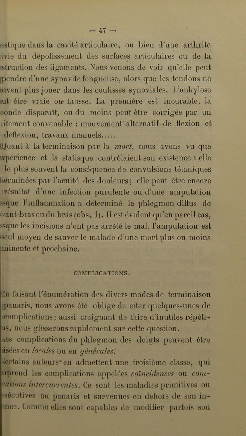 \stique clans la cavité articulaire, ou bien d’une arthrite livie du dépolissement des surfaces articulaires ou de la 'Struction des ligaments. Nous venons de voir qu’elle peut fpendre d’une synovite fongueuse, alors que les tendons ne uvent plus jouer dans les coulisses synoviales. L’ankylose ut être vraie ou* fausse. La première est incurable, la îonde disparaît, ou du moins peut être corrigée par un itement convenable : mouvement'alternatif de flexion et déflexion, travaux manuels i.Quant à la terminaison par la mort, nous avons vu que \ïpérience et la statisque contrôlaient son existence : elle le plus souvent la conséquence de convulsions tétaniques terminées par l’acuité des douleurs ; elle peut être encore résultat d’une infection purulente ou d’une amputation 'sque l’inflammation a déterminé le phlegmon diffus de i /ant-brasoudubras (obs^ 1). 11 est évident qu’en pareil cas, ssque les incisions n’ont pas arrêté le mal, l’amputation est 5'ieul moyen de sauver le malade d’une mort plus ou moins rminente et prochaine. COMPLICATIONS. ’ln faisant Ténumération des divers modes de terminaison panaris, nous avons été obligé de citer quelques-unes de coniplications ; aussi craignant de faire d’inutiles répéti- iis, nous glisserons rapidement sur cette question. .iOS complications du phlegmon des doigts peuvent être usées en locales ou en générales. ■lertains auteurs* en admettent une troisième classe, qui Il prend les complications appelées coïncidences ou com- •ations intercurrentes. Ce sont les maladies primitives ou 'Sccutives au panaris et survenues en dehors de son in- nce. Comme elles sont capables de modifier parfois sou