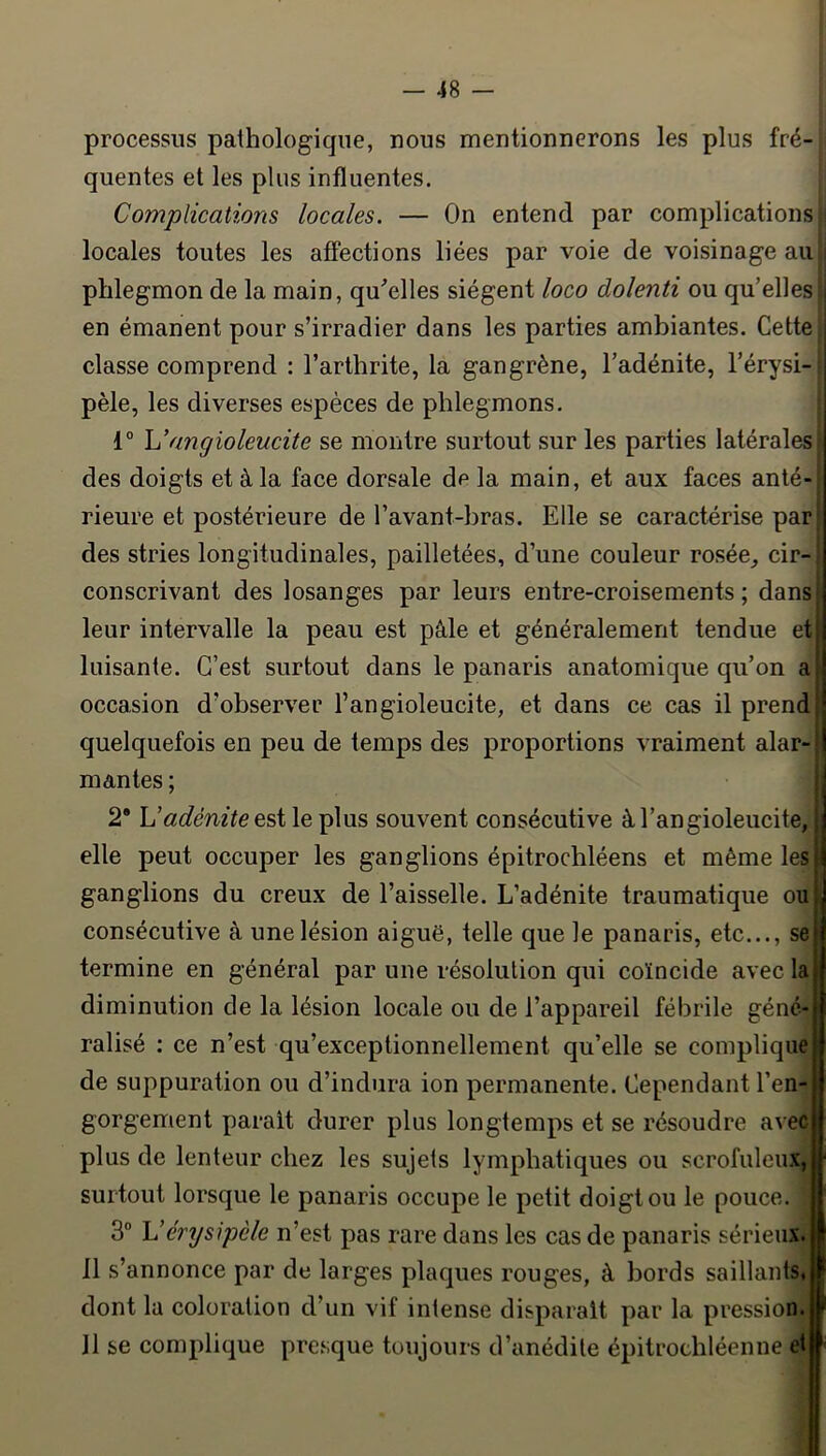 processus pathologique, nous mentionnerons les plus fré- quentes et les plus influentes. Complications locales. — On entend par complications locales toutes les affections liées par voie de voisinage au phlegmon de la main, qu^elles siègent loco dolenti ou qu’elles i en émanent pour s’irradier dans les parties ambiantes. Cette classe comprend : l’arthrite, la gangrène, l’adénite, l’érysi- pèle, les diverses espèces de phlegmons. 1° h’angioleucite se montre surtout sur les parties latérales î des doigts et à la face dorsale de la main, et aux faces anté- j rieure et postérieure de l’avant-bras. Elle se caractérise parj des stries longitudinales, pailletées, d’une couleur rosée_, cir-| conscrivant des losanges par leurs entre-croisements ; dans leur intervalle la peau est pâle et généralement tendue et luisante. C’est surtout dans le panaris anatomique qu’on a occasion d’observer l’angioleucite, et dans ce cas il prend quelquefois en peu de temps des proportions vraiment alar- mantes ; 2* U adénite QsX le plus souvent consécutive àl’angioleucite, elle peut occuper les ganglions épitrochléens et même les ganglions du creux de l’aisselle. L’adénite traumatique ou consécutive à une lésion aiguë, telle que le panaris, etc..., se termine en général par une résolution qui coïncide avec la diminution de la lésion locale ou de l’appareil fébrile géné- ralisé ; ce n’est qu’exceptionnellement qu’elle se compliquejj de suppuration ou d’indura ion permanente. Cependant l’en-| gorgement parait durer plus longtemps et se résoudre aveci plus de lenteur chez les sujets lymphatiques ou scrofuleux,ï surtout lorsque le panaris occupe le petit doigt ou le pouce, h 3” Vérysipèle n’est pas rare dans les cas de panaris sérieux.! Il s’annonce par de larges plaques rouges, à bords saillants,! dont la coloration d’un vif intense disparaît par la pression.! 11 se complique pre.sque toujours d’anédite épitrochléenne eti