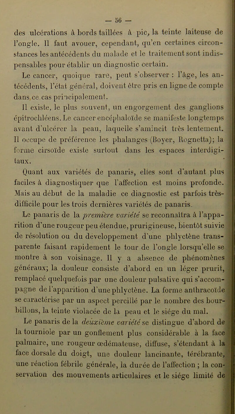 des ulcérations à bords taillées à pic^ la teinte laiteuse de l’ongle. 11 faut avouer, cependant, qu’en certaines circon- stances les antécédents du malade et le traitement sont indis- pensables pour établir un diagnostic certain. Le cancer, quoique rare, peut s’observer : l’âge, les an- técédents, l’état général, doivent être pris en ligne de compte danSyCe cas principalement. 11 existe, le plus souvent, un engorgement des ganglions épitrochléens. Le cancer encéphaloïde se manifeste longtemps avant d’ulcérer la peau, laquelle s’amincit très lentement. Il occupe de préférence les phalanges (Boyer, Rognetta); la forme cirsoïde existe surtout dans les espaces interdigi- taux. Quant aux variétés de panaris, elles sont d’autant plus faciles à diagnostiquer que l’affection est moins profonde. Mais au début de la maladie ce diagnostic est parfois très- difficile pour les trois dernières variétés de panaris. Le panaris de la première variété se reconnaîtra à l’appa- rition d’une rougeur peu étendue, prurigineuse, bientôt suivie de résolution ou du développement d’une phlyctène trans- parente faisant rapidement le tour de l’ongle lorsqu’elle se montre à son voisinage. Il y a absence de phénomènes généraux; la douleur consiste d’abord en un léger prurit, remplacé quelquefois par une douleur pulsative qui s’accom- pagne de l’apparition d’une phlyctène. La forme anlhracoïde se caractérise par un aspect percillé par le nombre des bour- billons, la teinte violacée de la peau et le siège du mal. Le panaris de la deuxième variété se distingue d’abord de la tourniole par un gonflement plus considérable à la face palmaire, une rougeur œdémateuse, difl’use, s’étendant â la face dorsale du doigt, une douleur lancinante, térébrante, une réaction fébrile générale, la durée de l’afléction ; la con- servation des mouvements articulaires et le siésre limité de