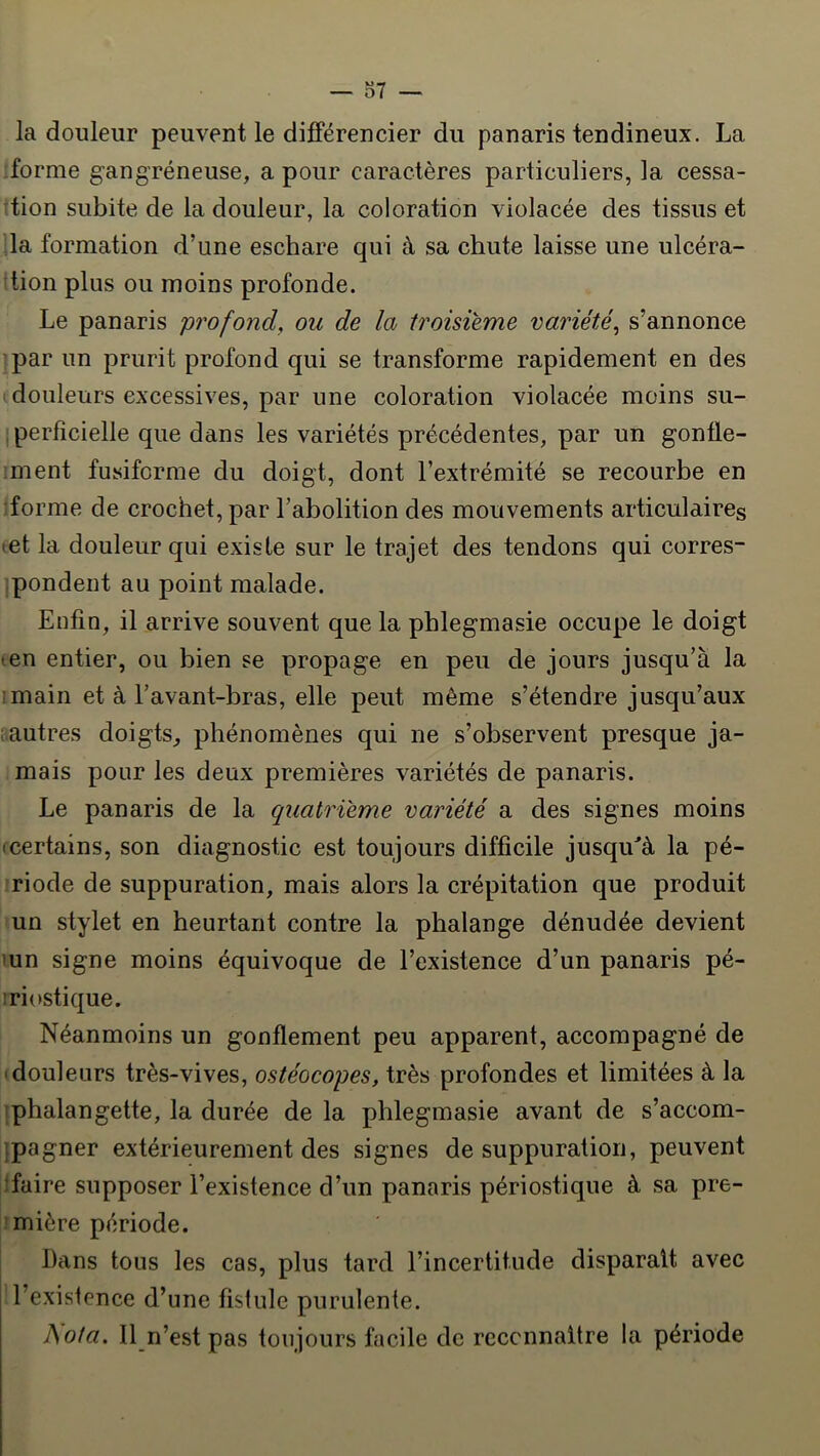 o7 — la douleur peuvent le différencier du panaris tendineux. La forme gangréneuse, a pour caractères particuliers, la cessa- tion subite de la douleur, la coloration violacée des tissus et la formation d’une eschare qui à sa chute laisse une ulcéra- ttion plus ou moins profonde. Le panaris profond, on de la troisième variété, s’annonce par un prurit profond qui se transforme rapidement en des ; douleurs excessives, par une coloration violacée moins su- iperfîcielle que dans les variétés précédentes, par un gontle- ;ment fusiforme du doigt, dont l’extrémité se recourbe en forme de crochet, par rabolition des mouvements articulaires tet la douleur qui existe sur le trajet des tendons qui corres- ipondent au point malade. Enfin, il arrive souvent que la phlegmasie occupe le doigt ten entier, ou bien se propage en peu de jours jusqu’à la 1 main et à l’avant-bras, elle peut même s’étendre jusqu’aux vautres doigts^ phénomènes qui ne s’observent presque ja- mais pour les deux premières variétés de panaris. Le panaris de la quatrième variété a des signes moins (certains, son diagnostic est toujours difficile jusqu^à la pé- riode de suppuration, mais alors la crépitation que produit un stylet en heurtant contre la phalange dénudée devient mn signe moins équivoque de l’existence d’un panaris pé- iriostique. Néanmoins un gonflement peu apparent, accompagné de (douleurs très-vives, ostéocopes, très profondes et limitées à la phalangette, la durée de la phlegmasie avant de s’accom- ipagner extérieurement des signes de suppuration, peuvent îfaire supposer l’existence d’un panaris périostique à sa pre- mière période. Dans tous les cas, plus tard l’incertitude disparaît avec l’existence d’une fistule purulente. hota. Il n’est pas toujours facile de reconnaître la période