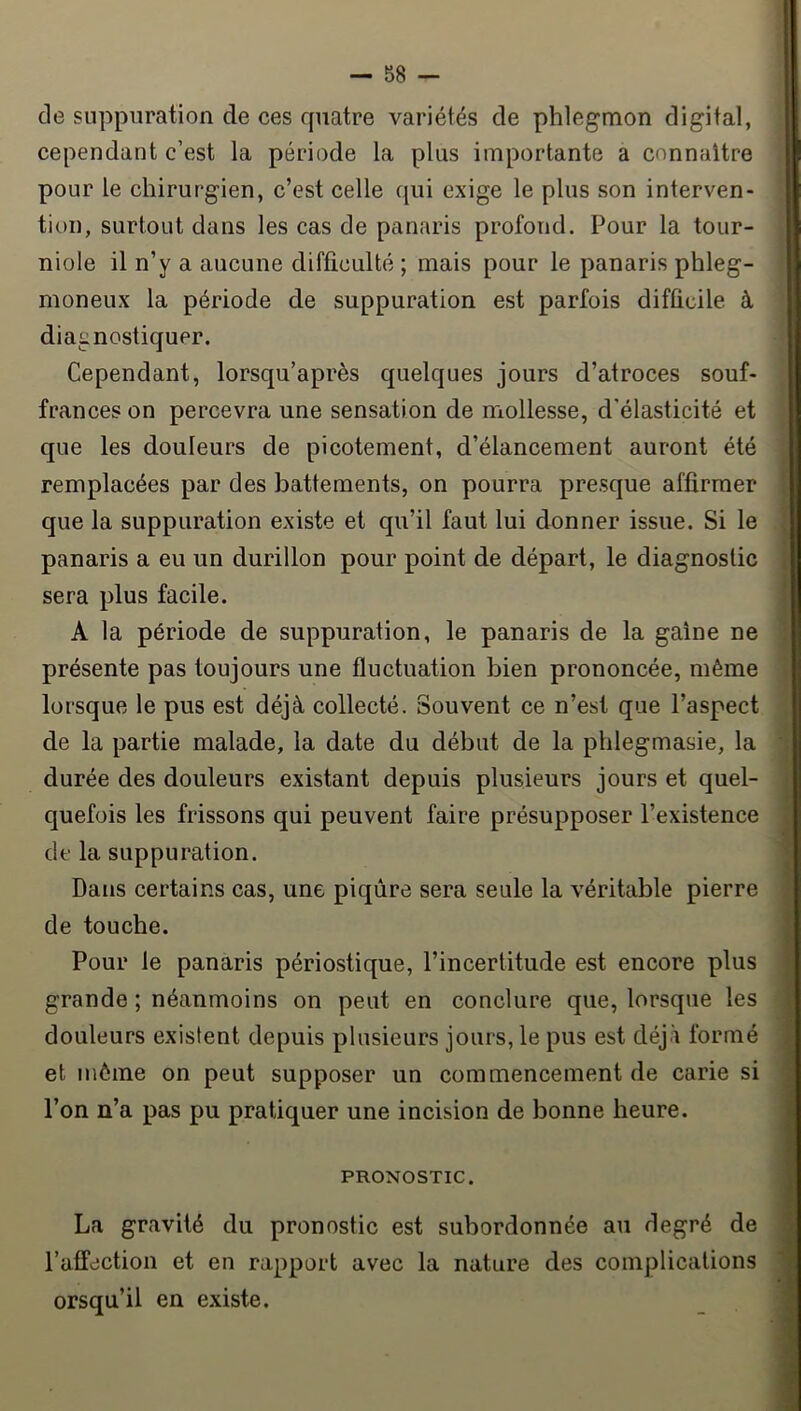 de suppuration de ces rpiatre variétés de phlegmon digital, cependant c’est la période la plus importante a connaître pour le chirurgien, c’est celle qui exige le plus son interven- tion, surtout dans les cas de panaris profond. Pour la tour- niole il n’y a aucune difficulté ; mais pour le panaris phleg- moneux la période de suppuration est parfois difficile à diagnostiquer. Cependant, lorsqu’après quelques jours d’atroces souf- frances on percevra une sensation de mollesse, d’élasticité et que les douleurs de picotement, d’élancement auront été remplacées par des battements, on pourra presque affirmer que la suppuration existe et qu’il faut lui donner issue. Si le panaris a eu un durillon pour point de départ, le diagnostic sera plus facile. A la période de suppuration, le panaris de la gaine ne présente pas toujours une fluctuation bien prononcée, même lorsque le pus est déjà collecté. Souvent ce n’est que l’aspect de la partie malade, la date du début de la phlegmasie, la durée des douleurs existant depuis plusieurs jours et quel- quefois les frissons qui peuvent faire présupposer l’existence de la suppuration. Dans certains cas, une piqûre sera seule la véritable pierre de touche. Pour le panaris périostique, l’incertitude est encore plus grande ; néanmoins on peut en conclure que, lorsque les douleurs existent depuis plusieurs jours, le pus est déjà formé et môme on peut supposer un commencement de carie si l’on n’a pas pu pratiquer une incision de bonne heure. PRONOSTIC. La gravité du pronostic est subordonnée au degré de l’affection et en rapport avec la nature des complications orsqu’il en existe.