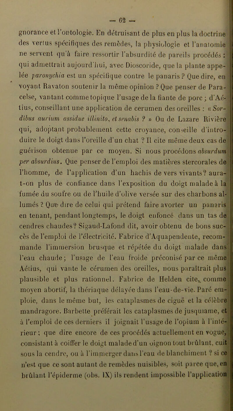 gnorance et l’ontologie. En détruisant de plus en plus la doctrine des venus spécifiques des remèdes, la physiologie et l’anaiomie ne servent qu’à faire ressortir l’absurdilé de pareils procédés ; qui admettrait aujourd'jjui, avec Dioscoride, que la plante appe- lée paromjchia est un spécifique contre le panaris? Que dire, en » voyant Ravaton soutenir la même opinion ? Que penser de Para- celse, vantant comme topique Eusagedela fiante de porc; d’Aé- tius, conseillant une application de cerumen des oreilles : a Sor- dibus aurium assidue illinito^ et senahis ? » Ou de Lazare Rivière qui, adoptant probablement cette croyance, conseille d’intro- duire le doigt dans l’oreille d’un chat ? Il cite même deux cas de guérison obtenue par ce moyen. Si nous procédons flàsurcfwwi per absurdius. Que penser de l’emploi des matières slercorales de l’homme, de l’application d’un hachis de vers vivants? aura- t-on plus de confiance dans l’exposition du doigt malade à la fumée du soufre ou de l’huile d’olive versée sur des charbons al- lumés ? Que dire de celui qui prétend faire avorter un panaris en tenant, pendant longtemps, le doigt enfoncé dans un tas de cendres chaudes? Sigaud-Lafond dit, avoir obtenu de bons suc- cès de l’emploi de l’électricité. F’abrice d’Aquapendente, recom- mande l’immersion brusque et répétée du doigt malade dans l’eau chaude; l’usage de l’eau froide préconisé par ce même Aéiius, qui vante le cérumen des oreilles, nous paraîtrait plus plausible et plus rationnel. Fabrice de Helden cite,, comme moyen abortif, la thériaque délayée dans l’eau-de-vie. Paré em- ploie, dans le même but, les cataplasmes de ciguë et la célèbre mandragore. Barbette préférait les cataplasmes de jusquiame, et à l’emploi de ces derniers il joignait l’usage de l’opium à l’inté- rieur; que dire encore de ces procédés actuellement en vogue, consistant à coiffer le doigt malade d’un oignon tout brûlant, cuit sous la cendre, ou à rimnierger dan» l’eau de blanchiment ? si ce n’est que ce sont autant de remèdes nuisibles, soit parce que, en brûlant l’épiderme (obs. IX) ils rendent impossible l’application