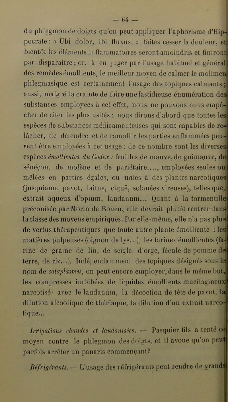 du phlegmon de doigts qu’on peut appliquer l’aphorisme d’Hip-ü pocrate : « Ubi dolor, ibi fluxus, » faites cesser la douleur, eü bientôt les éléments inflammatoires seront amoindris et finiront] par disparaître ; or, à en juger par l’usage habituel et généralj! des remèdes émollients, le meilleur moyen de calmer le molimenj phlegmasique est certainement l’usage des topiques calmants ; aussi, malgré la crainte de faire une fastidieuse énumération deai substances employées è cet effet, nous ne pouvons nous empô-* cher de citer les plus usités : nous dirons d’abord que toutes les espèces de substances médicamenteuses qui sont capables de re^ lâcher, de défendre et de ramollir les parties enflammées peu- vent être employées à cet usage ; de ce nombre sont les diversesJ espèces émollientes du Codex : feuilles de mauve, de guima.uve, dâ sénéçon, de molène et de pariétaire...., employées seules oui mêlées en parties égales, ou unies à des plantes narcotiquesi (jusquiame, pavot, laitue, ciguë, solanées vireuses), telles que, extrait aqueux d’opium, laudanum... Quant à la tormentillg préconisée par Morin de Rouen, elle devrait plutôt rentrer dan» laclasse des moyens empiriques. Par elle-même, elle n’a pas plué de vertus thérapeutiques que toute autre plante émolliente : le^ matières pulpeuses (oignon de lys.. ), les farines émollientes (fa-j rine de graine de lin, de seigle, d’orge, fécule de pomme de terre, de riz...). Indépendamment des topiques désignés sous la nom de cataplasmes, on peut encore employer, dans le même but^ les compresses imbibées de liquides émollients mucilagineuxi narcoti.sé- avec le laudanum, la décoction de tête de pavot, la^ dilution alcoolique de thériaque, la dilution d’un extrait narco- tique... Irrigations chaudes et laudanisées. — Pasquier fils a tenté cq moyen contre le phlegmon des doigts, et il avoue qu’on peii^ parfois arrêter un panaris commençant? | Réfrigérants.— L’u.sage des réfrigérants peut rendre de grandji