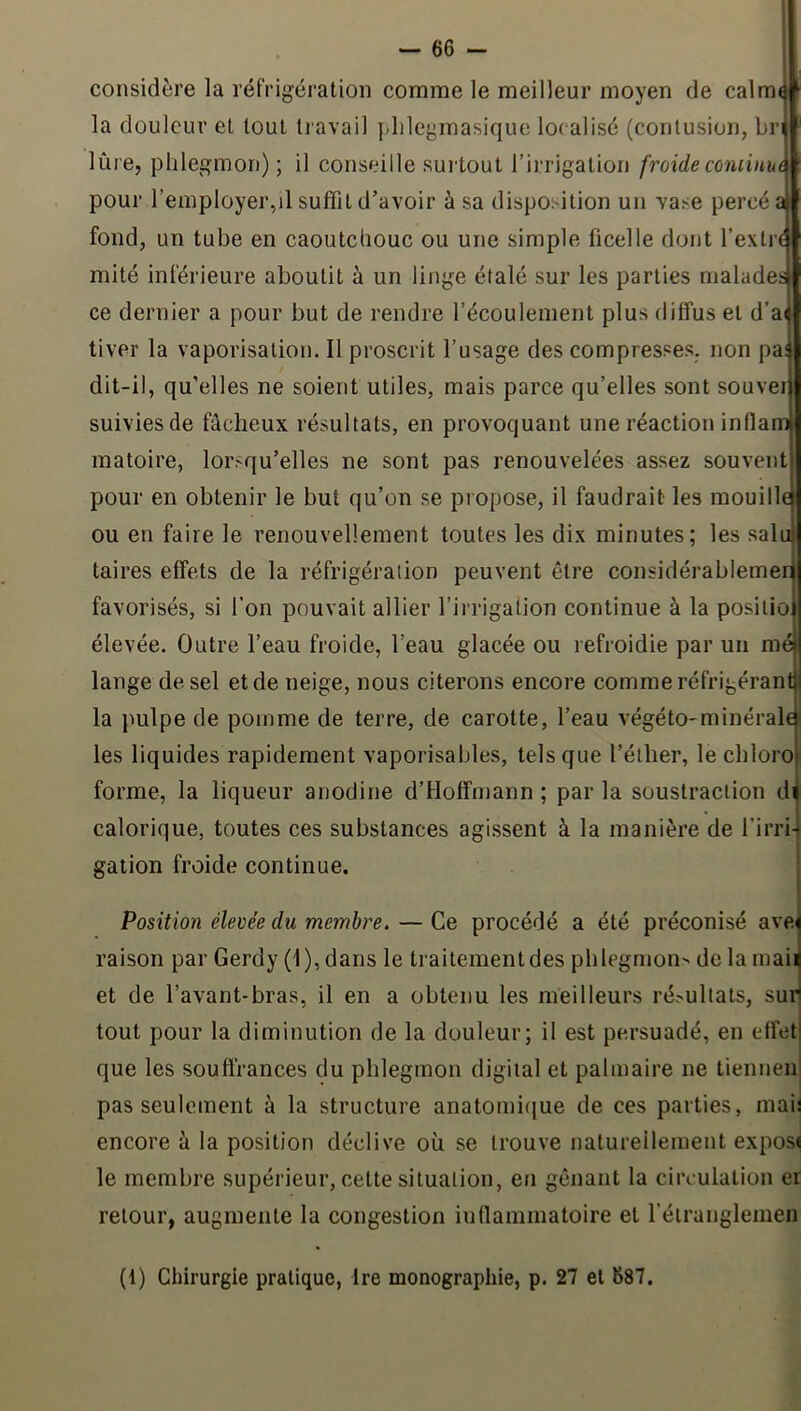 considère la réfrigération comme le meilleur moyen de calm< la douleur et tout tiavail plilegmasique localisé (contusion, br lûre, phlegmon); il conseille suilout l’irrigation froideconiinue pour l’employer,il suffit d’avoir à sa disposition un vase percé a fond, un tube en caoutchouc ou une simple ficelle dont l’extr^ mité inférieure aboutit à un linge étalé sur les parties malades ce dernier a pour but de rendre l’écoulement plus diffus et d’a( tiver la vaporisation. Il proscrit l’usage des compresses, non pai dit-il, qu’elles ne soient utiles, mais parce qu’elles sont souver suivies de fâcheux résultats, en provoquant une réaction inflam matoire, lorsqu’elles ne sont pas renouvelées assez souvent pour en obtenir le but qu’on se propose, il faudrait les mouillej ou en faire le renouvellement toutes les dix minutes; les salu taires effets de la réfrigération peuvent être considérablemer favorisés, si l’on pouvait allier l’irrigation continue à la posilio élevée. Outre l’eau froide, l’eau glacée ou refroidie par un mé lange de sel et de neige, nous citerons encore comme réfrigéran la pulpe de pomme de terre, de carotte, l’eau végéto-minéral les liquides rapidement vaporisables, tels que l’éther, le chloro forme, la liqueur anodine d’Hoffmann ; par la soustraction d calorique, toutes ces substances agissent à la manière de l'irri-j galion froide continue. Position élevée du membre. — Ce procédé a été préconisé avel raison par Gerdy (i), dans le traitement des phlegmon^ de la maii et de l’avant-bras, il en a obtenu les meilleurs résultats, sud tout pour la diminution de la douleur; il est persuadé, en effetl que les soufirances du phlegmon digital et palmaire ne liennen' pas seulement à la structure anatomi(jue de ces parties, maii encore à la position déclive où se trouve naturellement exposi le membre supérieur, cette situation, eti gênant la circulation er retour, augmente la congestion inflammatoire et l’étranglemen (1) Chirurgie pratique, Ire monographie, p. 27 et 687.