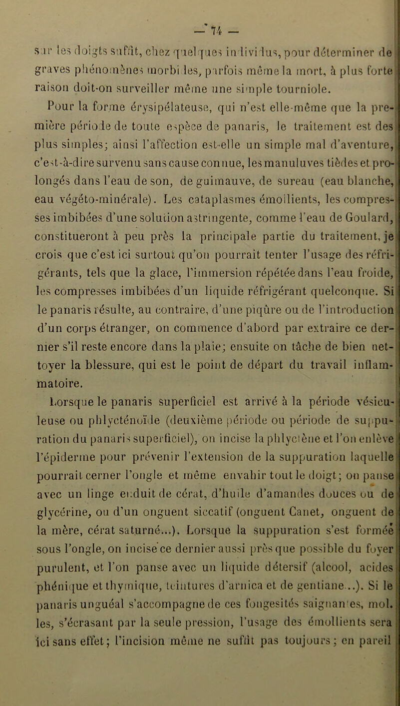 I — 74 — S ir les doigts suffit, chez quel fues iu livi lus, pour déterminer de graves phénomènes morbi les, parfois même la mort, à plus forte raison doit-on surveiller même une simple tourniole. ^ Pour la forme érysipélateuse, qui n’est elle-même que la pre- mi(ère période de toute espèce de panaris, le traitement est deS: plus simples; ainsi l’affection est-elle un simple mal d’aventure, c’e st-à-dire survenu sans cause con nue, les manuluves tièdes et pro-^ longés dans l’eau de son, de guimauve, de sureau (eau blanche,, eau végéto-minérale). Les cataplasmes émollients, les compres- ses imbibées d’une solution astringente, comme l’eau de Goulard,, constitueront à peu près la principale partie du traitement, je) crois que c’est ici surtout qu’on pourrait tenter l’usage desréfri-‘ gérants, tels que la glace, l’immersion répétée dans l’eau froide, , les compresses imbibées d’un liquide réfrigérant quelconque. Si' le panaris résulte, au contraire, d’une piqûre ou de l’introduction; d’un corps étranger, on commence d’abord par extraire ce der-. mer s’il reste encore dans la plaie; ensuite on tâche de bien net- toyer la blessure, qui est le point de départ du travail inllam- matoire. Lorsque le panaris superficiel est arrivé à la période vésicu-! leuse ou phlycténuïde (deuxième période ou période de suppu-j ration du panaris superficiel), on incise la phlyciène et l’on enlève) 1 l’épiderme pour prévenir l’extension de la suppuration laquelle} pourrait cerner l’ongle et même envahir tout le doigt; on pansej avec un linge ei;duit de cérat, d’huile d’amandes douces ou dei glycérine, ou d’un onguent siccatif (onguent Canet, onguent de la mère, cérat saturné...). Lorsque la suppuration s’est formée sous l’ongle, on incise ce dernier aussi presque possible du foyer purulent, et l’on panse avec un li(juide détersif (alcool, acides phéni<iue et thymique, teintures d’arnica et de gentiane ..). Si le panaris unguéal s’accompagne de ces fongesités saignan'es, mol. les, s’écrasant par la seule pression, l’usage des émollients sera ici sans effet; l’incision même ne suffit pas toujours; en pareil
